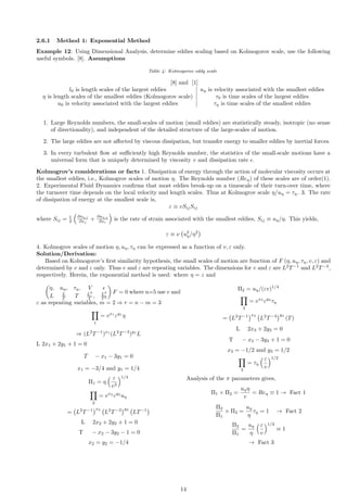 2.6.1 Method 1: Exponential Method
Example 12: Using Dimensional Analysis, determine eddies scaling based on Kolmogorov scale, use the following
useful symbols. [8]. Assumptions
Table 4: Kolmogorov eddy scale
[8] and [1]
l0 is length scales of the largest eddies uη is velocity associated with the smallest eddies
η is length scales of the smallest eddies (Kolmogorov scale) τ0 is time scales of the largest eddies
u0 is velocity associated with the largest eddies τη is time scales of the smallest eddies
1. Large Reynolds numbers, the small-scales of motion (small eddies) are statistically steady, isotropic (no sense
of directionality), and independent of the detailed structure of the large-scales of motion.
2. The large eddies are not affected by viscous dissipation, but transfer energy to smaller eddies by inertial forces.
3. In every turbulent flow at sufficiently high Reynolds number, the statistics of the small-scale motions have a
universal form that is uniquely determined by viscosity v and dissipation rate ϵ.
Kolmogrov’s considerations or facts 1. Dissipation of energy through the action of molecular viscosity occurs at
the smallest eddies, i.e., Kolmogrov scales of motion η. The Reynolds number (Reη) of these scales are of order(1).
2. Experimental Fluid Dynamics confirms that most eddies break-up on a timescale of their turn-over time, where
the turnover time depends on the local velocity and length scales. Thus at Kolmogrov scale η/uη = τη. 3. The rate
of dissipation of energy at the smallest scale is,
ε ≡ vSijSij
where Sij = 1
2

∂uη,i
∂xj
+
∂uη,j
∂xi

is the rate of strain associated with the smallest eddies, Sij ≡ uη/η. This yields,
ε ≡ ν u2
η/η2

4. Kolmogrov scales of motion η, uη, τη can be expressed as a function of v, ε only.
Solution/Derivation:
Based on Kolmogorov’s first similarity hypothesis, the small scales of motion are function of F (η, uη, τη, v, ε) and
determined by v and ε only. Thus v and ε are repeating variables. The dimensions for v and ε are L2
T−1
and L2
T−3
,
respectively. Herein, the exponential method is used: where η = z and

η, uη, τη, V ϵ
L L
T T L2
T , L2
T 3

F = 0 where n=5 use v and
ε as repeating variables, m = 2 ⇒ r = n − m = 3
Y
1
= vx1
εy1
η
⇒ (L2
T−1
)x1
(L2
T−3
)y1
L
L 2x1 + 2y1 + 1 = 0
T − x1 − 3y1 = 0
x1 = −3/4 and y1 = 1/4
Π1 = η
 ε
v3
1/4
Y
2
= vx2
εy2
uη
= L2
T−1
x2
L2
T−3
y2
LT−1

L 2x2 + 2y2 + 1 = 0
T − x2 − 3y2 − 1 = 0
x2 = y2 = −1/4
Π2 = uη/(εv)1/4
Y
3
= vx3
εy3
τη
= L2
T−1
x3
L2
T−3
y3
(T)
L 2x3 + 2y3 = 0
T − x3 − 3y3 + 1 = 0
x3 = −1/2 and y3 = 1/2
Y
3
= τη
ε
v
1/2
Analysis of the π parameters gives,
Π1 × Π2 =
uηη
v
= Reη ≡ 1 → Fact 1
Π2
Π1
× Π3 =
uη
η
τη = 1 → Fact 2
Π2
Π1
=
uη
η
ε
v
1/2
≡ 1
→ Fact 3
14
 