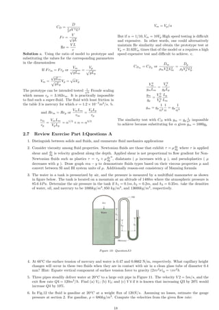 CD =
D
1
2 ρV 2L2
Fr =
V
√
gL
Re =
V L
v
Solution a. Using the ratio of model to prototype and
substituting the values for the corresponding parameters
in the dimensionless
If Frm = Frp or
Vm
√
gLm
=
Vp
p
gLp
Vm =
√
gLm
p
gLp
Vp =
√
αVp
The prototype can be intended tested 1
√
α
Froude scaling
which means vp = 3.163vm. It is practically impossible
to find such a super-fluid. The fluid with least friction in
the table 3 is mercury for which ν = 1.2 × 10−7
m2
/s. b.
and Rem = Rep or
VmLm
vm
=
VpLp
vp
vm
vp
=
VmLm
VpLp
= α1/2
× α = α3/2
Vm = Vp/α
But if α = 1/10, Vm = 10Vp High speed testing is difficult
and expensive. In other words, one could alternatively
maintain Re similarity and obtain the prototype test at
Vp = 31.63Vm times that of the model or a requires a high
speed expensive test and difficult to achieve. c.
CDm
= CDp
or
Dm
ρmV 2
mL2
m
=
Dp
ρpV 2
p L2
p
V 2
m
gmLm
=
V 2
p
gpLp
gm
gp
=
V 2
m
V 2
p
Lp
Lm
gm = gp
1
α2
1
α
= gp
1
α3
The similarity test with CD with gm = gp
1
α2 impossible
to achieve because substituting for α gives gm = 1000gp
2.7 Review Exercise Part I:Questions A
1. Distinguish between solids and fluids, and enumerate fluid mechanics applications
2. Consider viscosity among fluid properties. Newtonian fluids are those that exhibit τ = µdv
dy where τ is applied
shear and dv
dy is velocity gradient along the depth. Applied shear is not proportional to flow gradient for Non-
Newtonian fluids such as plastics τ = τy + µdv
dy
n
, dialatants ( µ increases with y ), and pseudoplastics ( µ
decreases with y ). Draw graph mu − y to demonstrate fluids types based on their viscous properties µ and
convert between SI and BI system units of µ. Additionally reason-out consistency of Manning formula
3. The water in a tank is pressurized by air, and the pressure is measured by a multifluid manometer as shown
in figure below. The tank is located on a mountain at an altitude of 1400m where the atmospheric pressure is
85.6 kPa. Determine the air pressure in the tank if h1 = 0.1m, h2 = 0.2m, and h3 = 0.35m. take the densities
of water, oil, and mercury to be 1000kg/m3
, 850 kg/m3
, and 13600kg/m3
, respectively.
Figure 10: QuestionA3
4. At 60°C the surface tension of mercury and water is 0.47 and 0.0662 N/m, respectively. What capillary height
changes will occur in these two fluids when they are in contact with air in a clean glass tube of diameter 0.4
mm? Hint: Equate vertical component of surface tension force to gravity (2πr2
σ)y = γπr2
h
5. Three pipes steadily deliver water at 20o
C to a large exit pipe in Figure 11. The velocity V 2 = 5m/s, and the
exit flow rate Q4 = 120m3
/h. Find (a) V1; (b) V3; and (c) V 4 if it is known that increasing Q3 by 20% would
increase Q4 by 10%.
6. In Fig.12 the fluid is gasoline at 20o
C at a weight flux of 120N/s. Assuming no losses, estimate the gauge
pressure at section 2. For gasoline, ρ = 680kg/m3
. Compute the velocities from the given flow rate:
18
 