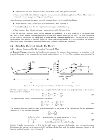 ˆ Those in which the fluid is in contact with a solid wall, called solid/fluidinterfaces.
ˆ Those where fluids with different properties meet, which are called fluid/fluidinterfaces. These canbe of
various types, i.e. gas/gas, gas/liquidorliquid/liquid.
According to the transported property involved, boundary layers can be classified as follows.
ˆ Viscous boundary layer (for the velocity or momentum), with thickness δ.
ˆ Thermal boundary layer (for the temperature or energy), with thickness δT
ˆ Mass boundary layer (for the chemical concentrations), with thickness delta.
As for the flow field, boundary layers can be laminar or turbulent. It is very important to distinguish these
two types of flows, because transport phenomena at interfaces depend heavily on this trait. For each kind of flow
regime, different correlations are applicable to quantify the transport coefficients. The number that governs
the transition from laminar to turbulent flow is the transition Reynolds number Re, which depends on the geometry
of the flow among other factors such as the free-stream turbulence and surface roughness.
3.2 Boundary Theories: Prandtl BL Theory
3.2.1 viscous Compressible BL-Velocity, Thermal  Mass
A. Prandtl Theory: states that for high Reynolds numbers, the boundary layer thickness δ at a position x = L
from the beginning of the boundary layer is much smaller than L, i.e., δ  L The coordinate axis shown in Fig.
(a) (b)
Figure 13: a. Boundary Layer Schematic Diagram b. Estimating boundary layer velocities
13. The x axis is aligned to the boundary layer along the interface; the y axis is set perpendicularly to the interface.
For viscous boundary layer
∂u
∂x

∂u
∂y

∂2
u
∂x2

∂2
u
∂y2
(19)
The approximation velocity derivatives as 13 b. shows are
∂u
∂x = Ue−0
L  ∂u
∂y = Ue−0
δ
∂2
u
∂x2 = Ue−0
L2  ∂2
u
∂y2 = Ue−0
δ2
(20)
The boundary layer the convective term is of the same order of magnitude as the viscous term, the two components
in Equation 20 can relate the equations.
∂2
u
∂x2
= v
∂2
u
∂y2
(21)
Ue
Ue−0
L = v Ue−0
δ2 Approximating the above derivatives in Eq.21
δ
L
2
= Ue−0
UeL Simiplifying and
δ
L = 1
√
ReL
for the Characteristic Reynolds No. ReL
(22)
For Eq. 22 and a given position x = L, if the Reynolds number increases, the boundary layer thickness decreases.
For instance, for a given free-stream velocity Ue and length L, the fluid with the smallest kinematic viscosity v will
have the smallest boundary layer thickness δ.
20
 