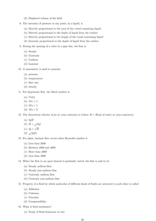 (d) Displaced volume of the fluid
8. The intensity of pressure at any point, in a liquid, is
(a) Directly proportional to the area of the vessel containing liquid
(b) Directly proportional to the depth of liquid from the surface
(c) Directly proportional to the length of the vessel containing liquid
(d) Inversely proportional to the depth of liquid from the surface
9. During the opening of a valve in a pipe line, the flow is
(a) Steady
(b) Unsteady
(c) Uniform
(d) Laminar
10. A manometer is used to measure
(a) pressure
(b) temperature
(c) flow rate
(d) density
11. For hypersonic flow, the Mach number is
(a) Unity
(b) Ma  1
(c) Ma  1
(d) Ma  2
12. The theoretical velocity of jet at vena contracta is (where H = Head of water at vena contracta)
(a) 2gH
(b) H ×
√
(2g)
(c) 2g ×
√
H
(d)
√
(2gh)
13. For pipes, laminar flow occurs when Reynolds number is
(a) Less than 2000
(b) Between 2000 and 4000
(c) More than 4000
(d) Less than 4000
14. When the flow in an open channel is gradually varied, the flow is said to be
(a) Steady uniform flow
(b) Steady non-uniform flow
(c) Unsteady uniform flow
(d) Unsteady non-uniform flow
15. Property of a fluid by which molecules of different kinds of fluids are attracted to each other is called
(a) Adhesion
(b) Cohesion
(c) Viscosity
(d) Compressibility
16. What is fluid mechanics?
(a) Study of fluid behaviour at rest
28
 