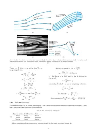 (a) (b)
(c) (d)
Figure 2: Flow Visualization: a. streamlines tangent to V ; b, streamtube: closed collection of streamlines; c, steady smoke flow visual
experiment over aerofoil & d, unsteady flow visual experiment of pathline & streakline vs an abstract streamline
[1]
Y-axis: v = dy
dt for v = vp as well as givendy
dt = v0
Integrating all sides
intx
x0
dx
x
Z 2t0
ti
1
t + t0
dt
ln
x
x0
= ln
2t0 + t0
ti + t0
x
x0
=
2t0 + t0
ti + t0
t1 =
(2t0 + t0) x0
x
− t0
v =
dy
dt
forv = vp and From
dy
dt
= v0
Z y
yi
dy =
Z 2t0
ti
v0dt
Solving this yields 2t0 − t0 =
y − y0
v0
t0 =
(2t0 − ti)
x
− t0 Answer
c. The Locus of a fluid particle that is injected at
(x0, y0, z0)
v =
dy
dt
forv = vp
considering fracdydt = v0 and by integrating both sides
Z y
y0
dy =
Z t
ta
v0dt
We obtain t = t0 +

y − y0
v0

Rearranging gives
y − y0
v0
+ 1 = 2
x
x0
− 1 ANSWER
2.2.1 Flow Measurement
Flow measurements can be carried out using the Table 2 with an obstruction technique depending on efficiency (head
loss) that you will see in section 30 suit and cost.
Table 2: Flow measurement instruments
[2]
Type of meter Net head loss Cost
Orifice Large Small
Nozzle Medium Medium
Venturi Small Large
Solved examples on flow measurement instruments will be discussed in section in page 30.
3
 
