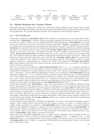 Table 3: Specific Gravity
. [5]
Fluids γ in N/m3
Fluids γ in N/m3
Fluids γ in N/m3
Fluids γ in N/m3
Mercury 133.1 Glycerin 12.36 Seawater 10.05 SAE 30 Alcohol 11.8
Carbon Tetrachloride 15.57 Air 11.8 Water 9.79 Ethyl Alcohol 7.733
2.4 Integral Relations for a Vontrol Volume
This chapter presents: Classification of Fluid Flow, Fluid Flow Analysis Methods, Basic Physical Laws of Fluid
Mechanics, The Continuity Equation, The Bernoulli Equation and its application, The Linear Momentum equation
and its application, The Angular Momentum equation and its application, and The Energy Equation.
2.4.1 Flow Classification
Uniform flow; steady flow: non-uniform flow: If the conditions at one point vary as tune passes, then we have
unsteady flow. Uniform flow: If the flow velocity is the same magnitude and direction at every point in the flow
it is said to be uniform. That is, the flow conditions DO NOT change with position. Non-uniform: If at a given
instant, the velocity is not the same at every point the flow is non-uniform. Steady: A steady flow is one in which
the conditions (velocity, pressure and cross-section) may differ from point to point but DO NOT change with time.
Unsteady: If at any point in the fluid, the conditions change with time, the flow is described as unsteady. Combining
the above we can classify any flow in to one of four types: Steady uniform flow: Conditions do not change with
position in the stream or with time. An example is the flow of water in a pipe of constant diameter at constant
velocity. Steady non-uniform flow: Conditions change from point to point in the stream but do not change with
time. An example of steady-non-uniform is flow in a tapering pipe with constant velocity at the inlet - velocity will
change as you move along the length of the pipe toward the exit. Unsteady uniform flow: At a given instant
in time the conditions at every point are the same, but will change with time. An example is a pipe of constant
diameter connected to a pump pumping at a constant rate which is then switched off. Unsteady non-uniform
flow: Every condition of the flow 1nay change from point to point and with time at every point. An example is
surface waves in an open channel.
One-, two-, and three-dimensional flows. A three-dimensional flow with V = ui + vj + wk problem will have the
most complex characters and is the most difficult to solve. As defined above, the flow will be uniform if the velocity
components are independent of spatial position and will be steady if the velocity components are independent of
time t. Fortunately, in many engineering applications, the flow can be considered as two-dimensional with two
spatial flow components V = ui +vj. In such a situation, one of the velocity components (say, w) is either identically
zero or much smaller than the other two components, and the flow conditions vary essentially only in two directions
(say, x and y). Hence, the velocity is reduced to V = ui + vwhere(u, v) are functions of (x, y) (and possibly t). It is
sometimes possible to further simplify a flow analysis by assuming that two of the velocity components are negligible,
leaving the velocity field to be approximated as a one dimensional flow field with V = ui.
Viscous and inviscid flows An inviscid flow is one in which viscous effects do not significantly influence the flow
and are thus neglected. If the shear stresses in a flow are sn1all and act over such small areas that they do not
significantly affect the flow field the flow can be assigned as inviscid flow. In a viscous flow the effects of viscosity
are Important and cannot be ignored. Based on experience, it has been found that the primary class of flows, which
can be modeled as inviscid flows, is external flows, that is, flows of an unbounded fluid which exist exterior to a
body. Any viscous effects that may exist are confined to a thin layer, called a boundary layer, which is attached to
the boundary. Viscous flows include the broad class of internal flows, such as flows in pipes, hydraulic machines, and
conduits and in open channels. The no-slip condition results in zero velocity at the wall, and the resulting shear
stresses, lead directly to these losses.
Incompressible and compressible flows: All fluids are compressible - even water - their density will change as pressure
changes. Under steady conditions, and provided that the changes in pressure are small, it is usually possible to
simplify analysis of the flow by assuming it is incompressibleand has constant density. As you will appreciate,
liquids are quite difficult to compress - so under most steady conditions they are treated as incompressible. ln
some unsteady conditions very high pressure differences can occur and it is necessary to take these into account -
even for liquids. Gases, on the contrary, are very easily compressed, it is essential in cases of high-speed flow to treat
these as compressible, taking changes in pressure into account.
Under many other engineering applications such as aerospace, further classification based on Mach Number Ma
which compares flow velocity to speed of sound practiced as subsonic (if Ma  1), sonic (if Ma = 1) and
supersonic if Ma  1. Low-speed gas flows, such as the atmospheric flow referred to above, are also considered to
be incompressible if Ma  0.3flows. An expression of Mach number is given in Equation 5 where v is flow velocity
and c is the speed of sound.
Ma =
v
c
(5)
5
 