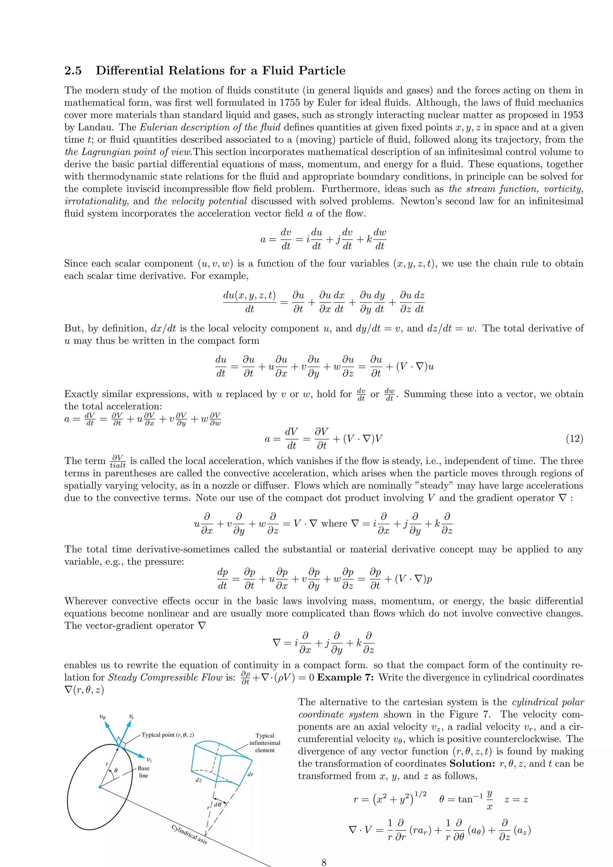 2.5 Differential Relations for a Fluid Particle
The modern study of the motion of fluids constitute (in general liquids and gases) and the forces acting on them in
mathematical form, was first well formulated in 1755 by Euler for ideal fluids. Although, the laws of fluid mechanics
cover more materials than standard liquid and gases, such as strongly interacting nuclear matter as proposed in 1953
by Landau. The Eulerian description of the fluid defines quantities at given fixed points x, y, z in space and at a given
time t; or fluid quantities described associated to a (moving) particle of fluid, followed along its trajectory, from the
the Lagrangian point of view.This section incorporates mathematical description of an infinitesimal control volume to
derive the basic partial differential equations of mass, momentum, and energy for a fluid. These equations, together
with thermodynamic state relations for the fluid and appropriate boundary conditions, in principle can be solved for
the complete inviscid incompressible flow field problem. Furthermore, ideas such as the stream function, vorticity,
irrotationality, and the velocity potential discussed with solved problems. Newton’s second law for an infinitesimal
fluid system incorporates the acceleration vector field a of the flow.
a =
dv
dt
= i
du
dt
+ j
dv
dt
+ k
dw
dt
Since each scalar component (u, v, w) is a function of the four variables (x, y, z, t), we use the chain rule to obtain
each scalar time derivative. For example,
du(x, y, z, t)
dt
=
∂u
∂t
+
∂u
∂x
dx
dt
+
∂u
∂y
dy
dt
+
∂u
∂z
dz
dt
But, by definition, dx/dt is the local velocity component u, and dy/dt = v, and dz/dt = w. The total derivative of
u may thus be written in the compact form
du
dt
=
∂u
∂t
+ u
∂u
∂x
+ v
∂u
∂y
+ w
∂u
∂z
=
∂u
∂t
+ (V · ∇)u
Exactly similar expressions, with u replaced by v or w, hold for dv
dt or dw
dt . Summing these into a vector, we obtain
the total acceleration:
a = dV
dt = ∂V
∂t + u∂V
∂x + v ∂V
∂y + w∂V
∂w
a =
dV
dt
=
∂V
∂t
+ (V · ∇)V (12)
The term ∂V
tialt is called the local acceleration, which vanishes if the flow is steady, i.e., independent of time. The three
terms in parentheses are called the convective acceleration, which arises when the particle moves through regions of
spatially varying velocity, as in a nozzle or diffuser. Flows which are nominally ”steady” may have large accelerations
due to the convective terms. Note our use of the compact dot product involving V and the gradient operator ∇ :
u
∂
∂x
+ v
∂
∂y
+ w
∂
∂z
= V · ∇ where ∇ = i
∂
∂x
+ j
∂
∂y
+ k
∂
∂z
The total time derivative-sometimes called the substantial or material derivative concept may be applied to any
variable, e.g., the pressure:
dp
dt
=
∂p
∂t
+ u
∂p
∂x
+ v
∂p
∂y
+ w
∂p
∂z
=
∂p
∂t
+ (V · ∇)p
Wherever convective effects occur in the basic laws involving mass, momentum, or energy, the basic differential
equations become nonlinear and are usually more complicated than flows which do not involve convective changes.
The vector-gradient operator ∇
∇ = i
∂
∂x
+ j
∂
∂y
+ k
∂
∂z
enables us to rewrite the equation of continuity in a compact form. so that the compact form of the continuity re-
lation for Steady Compressible Flow is: ∂ρ
∂t +∇·(ρV ) = 0 Example 7: Write the divergence in cylindrical coordinates
∇(r, θ, z)
The alternative to the cartesian system is the cylindrical polar
coordinate system shown in the Figure 7. The velocity com-
ponents are an axial velocity vz, a radial velocity vr, and a cir-
cumferential velocity vθ, which is positive counterclockwise. The
divergence of any vector function (r, θ, z, t) is found by making
the transformation of coordinates Solution: r, θ, z, and t can be
transformed from x, y, and z as follows,
r = x2
+ y2
1/2
θ = tan−1 y
x
z = z
∇ · V =
1
r
∂
∂r
(rar) +
1
r
∂
∂θ
(aθ) +
∂
∂z
(az)
8
 