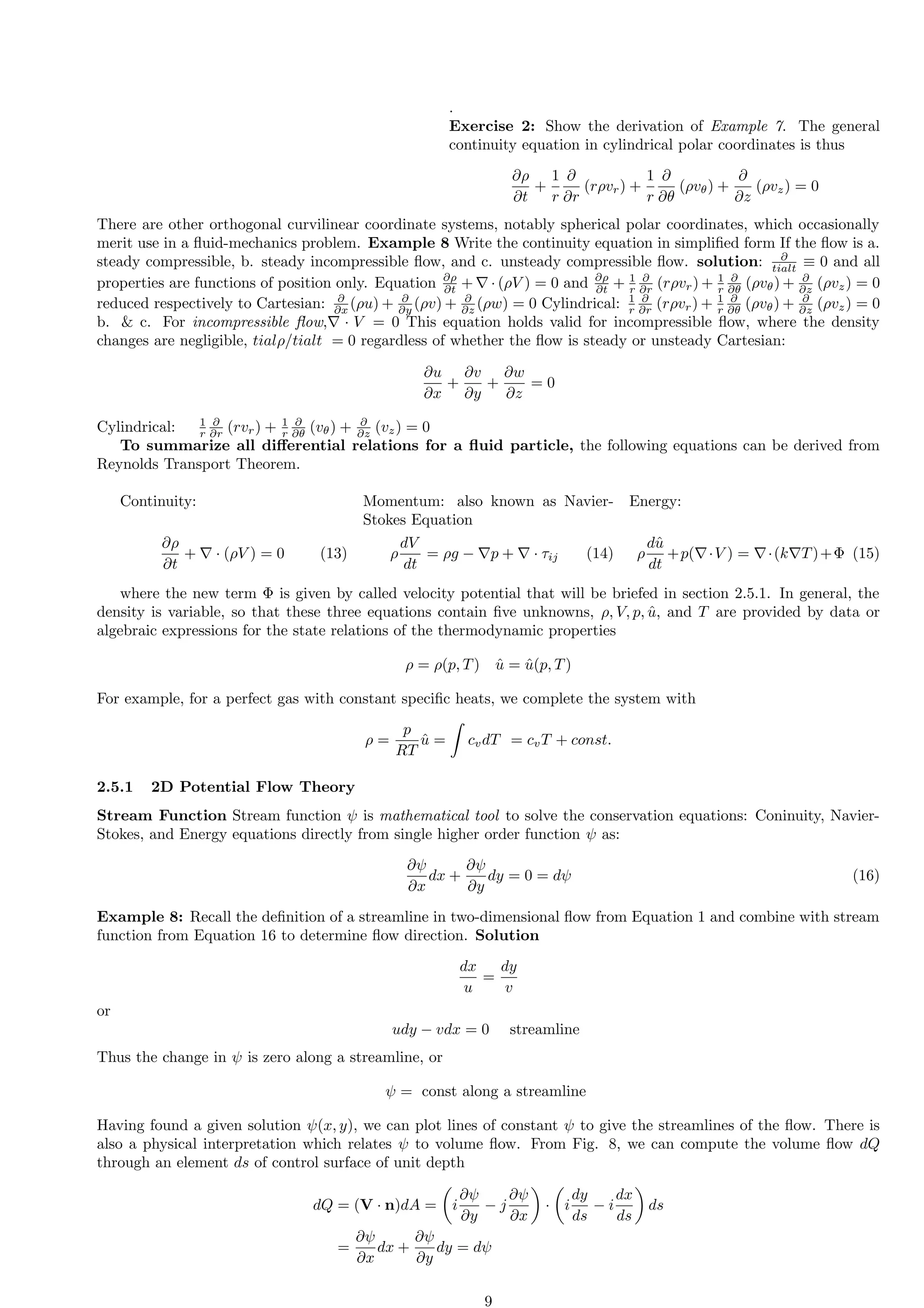 .
Exercise 2: Show the derivation of Example 7. The general
continuity equation in cylindrical polar coordinates is thus
∂ρ
∂t
+
1
r
∂
∂r
(rρvr) +
1
r
∂
∂θ
(ρvθ) +
∂
∂z
(ρvz) = 0
There are other orthogonal curvilinear coordinate systems, notably spherical polar coordinates, which occasionally
merit use in a fluid-mechanics problem. Example 8 Write the continuity equation in simplified form If the flow is a.
steady compressible, b. steady incompressible flow, and c. unsteady compressible flow. solution: ∂
tialt ≡ 0 and all
properties are functions of position only. Equation ∂ρ
∂t + ∇ · (ρV ) = 0 and ∂ρ
∂t + 1
r
∂
∂r (rρvr) + 1
r
∂
∂θ (ρvθ) + ∂
∂z (ρvz) = 0
reduced respectively to Cartesian: ∂
∂x (ρu) + ∂
∂y (ρv) + ∂
∂z (ρw) = 0 Cylindrical: 1
r
∂
∂r (rρvr) + 1
r
∂
∂θ (ρvθ) + ∂
∂z (ρvz) = 0
b.  c. For incompressible flow,∇ · V = 0 This equation holds valid for incompressible flow, where the density
changes are negligible, tialρ/tialt = 0 regardless of whether the flow is steady or unsteady Cartesian:
∂u
∂x
+
∂v
∂y
+
∂w
∂z
= 0
Cylindrical: 1
r
∂
∂r (rvr) + 1
r
∂
∂θ (vθ) + ∂
∂z (vz) = 0
To summarize all differential relations for a fluid particle, the following equations can be derived from
Reynolds Transport Theorem.
Continuity:
∂ρ
∂t
+ ∇ · (ρV ) = 0 (13)
Momentum: also known as Navier-
Stokes Equation
ρ
dV
dt
= ρg − ∇p + ∇ · τij (14)
Energy:
ρ
dû
dt
+p(∇·V ) = ∇·(k∇T)+Φ (15)
where the new term Φ is given by called velocity potential that will be briefed in section 2.5.1. In general, the
density is variable, so that these three equations contain five unknowns, ρ, V, p, û, and T are provided by data or
algebraic expressions for the state relations of the thermodynamic properties
ρ = ρ(p, T) û = û(p, T)
For example, for a perfect gas with constant specific heats, we complete the system with
ρ =
p
RT
û =
Z
cvdT = cvT + const.
2.5.1 2D Potential Flow Theory
Stream Function Stream function ψ is mathematical tool to solve the conservation equations: Coninuity, Navier-
Stokes, and Energy equations directly from single higher order function ψ as:
∂ψ
∂x
dx +
∂ψ
∂y
dy = 0 = dψ (16)
Example 8: Recall the definition of a streamline in two-dimensional flow from Equation 1 and combine with stream
function from Equation 16 to determine flow direction. Solution
dx
u
=
dy
v
or
udy − vdx = 0 streamline
Thus the change in ψ is zero along a streamline, or
ψ = const along a streamline
Having found a given solution ψ(x, y), we can plot lines of constant ψ to give the streamlines of the flow. There is
also a physical interpretation which relates ψ to volume flow. From Fig. 8, we can compute the volume flow dQ
through an element ds of control surface of unit depth
dQ = (V · n)dA =

i
∂ψ
∂y
− j
∂ψ
∂x

·

i
dy
ds
− i
dx
ds

ds
=
∂ψ
∂x
dx +
∂ψ
∂y
dy = dψ
9
 
