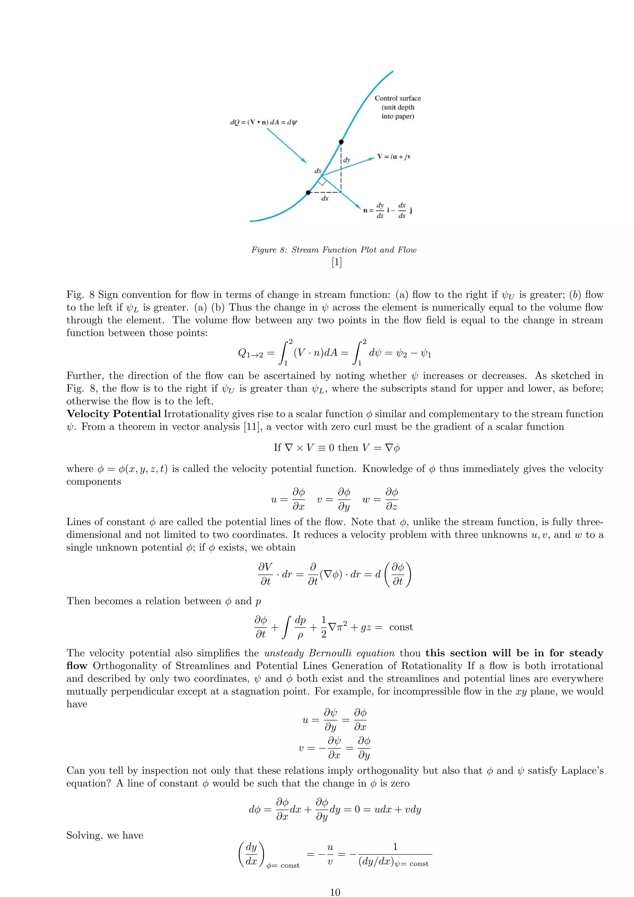 Figure 8: Stream Function Plot and Flow
[1]
Fig. 8 Sign convention for flow in terms of change in stream function: (a) flow to the right if ψU is greater; (b) flow
to the left if ψL is greater. (a) (b) Thus the change in ψ across the element is numerically equal to the volume flow
through the element. The volume flow between any two points in the flow field is equal to the change in stream
function between those points:
Q1→2 =
Z 2
1
(V · n)dA =
Z 2
1
dψ = ψ2 − ψ1
Further, the direction of the flow can be ascertained by noting whether ψ increases or decreases. As sketched in
Fig. 8, the flow is to the right if ψU is greater than ψL, where the subscripts stand for upper and lower, as before;
otherwise the flow is to the left.
Velocity Potential Irrotationality gives rise to a scalar function ϕ similar and complementary to the stream function
ψ. From a theorem in vector analysis [11], a vector with zero curl must be the gradient of a scalar function
If ∇ × V ≡ 0 then V = ∇ϕ
where ϕ = ϕ(x, y, z, t) is called the velocity potential function. Knowledge of ϕ thus immediately gives the velocity
components
u =
∂ϕ
∂x
v =
∂ϕ
∂y
w =
∂ϕ
∂z
Lines of constant ϕ are called the potential lines of the flow. Note that ϕ, unlike the stream function, is fully three-
dimensional and not limited to two coordinates. It reduces a velocity problem with three unknowns u, v, and w to a
single unknown potential ϕ; if ϕ exists, we obtain
∂V
∂t
· dr =
∂
∂t
(∇ϕ) · dr = d

∂ϕ
∂t

Then becomes a relation between ϕ and p
∂ϕ
∂t
+
Z
dp
ρ
+
1
2
∇π2
+ gz = const
The velocity potential also simplifies the unsteady Bernoulli equation thou this section will be in for steady
flow Orthogonality of Streamlines and Potential Lines Generation of Rotationality If a flow is both irrotational
and described by only two coordinates, ψ and ϕ both exist and the streamlines and potential lines are everywhere
mutually perpendicular except at a stagnation point. For example, for incompressible flow in the xy plane, we would
have
u =
∂ψ
∂y
=
∂ϕ
∂x
v = −
∂ψ
∂x
=
∂ϕ
∂y
Can you tell by inspection not only that these relations imply orthogonality but also that ϕ and ψ satisfy Laplace’s
equation? A line of constant ϕ would be such that the change in ϕ is zero
dϕ =
∂ϕ
∂x
dx +
∂ϕ
∂y
dy = 0 = udx + vdy
Solving, we have 
dy
dx

ϕ= const
= −
u
v
= −
1
(dy/dx)ψ= const
10
 
