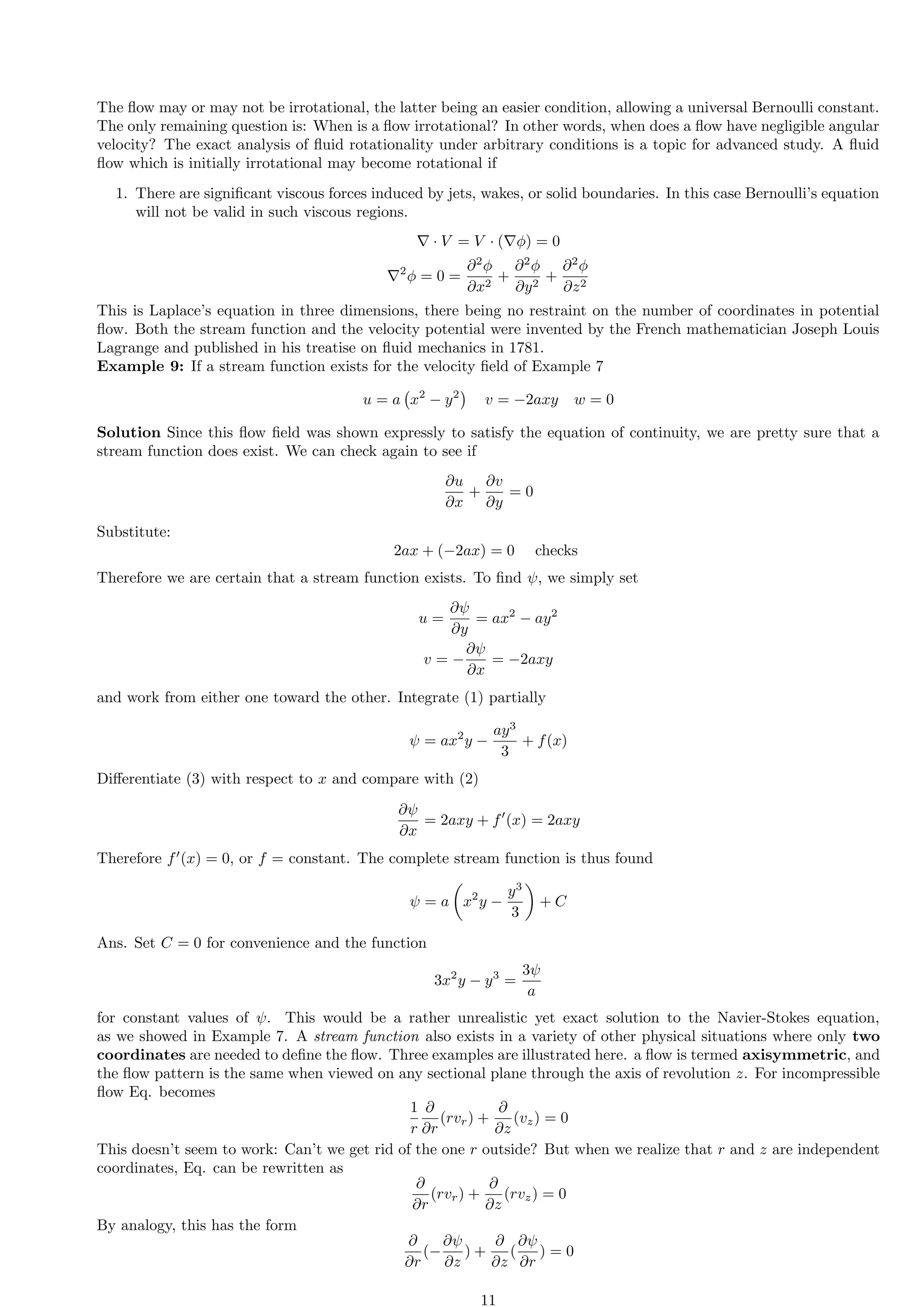 The flow may or may not be irrotational, the latter being an easier condition, allowing a universal Bernoulli constant.
The only remaining question is: When is a flow irrotational? In other words, when does a flow have negligible angular
velocity? The exact analysis of fluid rotationality under arbitrary conditions is a topic for advanced study. A fluid
flow which is initially irrotational may become rotational if
1. There are significant viscous forces induced by jets, wakes, or solid boundaries. In this case Bernoulli’s equation
will not be valid in such viscous regions.
∇ · V = V · (∇ϕ) = 0
∇2
ϕ = 0 =
∂2
ϕ
∂x2
+
∂2
ϕ
∂y2
+
∂2
ϕ
∂z2
This is Laplace’s equation in three dimensions, there being no restraint on the number of coordinates in potential
flow. Both the stream function and the velocity potential were invented by the French mathematician Joseph Louis
Lagrange and published in his treatise on fluid mechanics in 1781.
Example 9: If a stream function exists for the velocity field of Example 7
u = a x2
− y2

v = −2axy w = 0
Solution Since this flow field was shown expressly to satisfy the equation of continuity, we are pretty sure that a
stream function does exist. We can check again to see if
∂u
∂x
+
∂v
∂y
= 0
Substitute:
2ax + (−2ax) = 0 checks
Therefore we are certain that a stream function exists. To find ψ, we simply set
u =
∂ψ
∂y
= ax2
− ay2
v = −
∂ψ
∂x
= −2axy
and work from either one toward the other. Integrate (1) partially
ψ = ax2
y −
ay3
3
+ f(x)
Differentiate (3) with respect to x and compare with (2)
∂ψ
∂x
= 2axy + f′
(x) = 2axy
Therefore f′
(x) = 0, or f = constant. The complete stream function is thus found
ψ = a

x2
y −
y3
3

+ C
Ans. Set C = 0 for convenience and the function
3x2
y − y3
=
3ψ
a
for constant values of ψ. This would be a rather unrealistic yet exact solution to the Navier-Stokes equation,
as we showed in Example 7. A stream function also exists in a variety of other physical situations where only two
coordinates are needed to define the flow. Three examples are illustrated here. a flow is termed axisymmetric, and
the flow pattern is the same when viewed on any sectional plane through the axis of revolution z. For incompressible
flow Eq. becomes
1
r
∂
∂r
(rvr) +
∂
∂z
(vz) = 0
This doesn’t seem to work: Can’t we get rid of the one r outside? But when we realize that r and z are independent
coordinates, Eq. can be rewritten as
∂
∂r
(rvr) +
∂
∂z
(rvz) = 0
By analogy, this has the form
∂
∂r
(−
∂ψ
∂z
) +
∂
∂z
(
∂ψ
∂r
) = 0
11
 