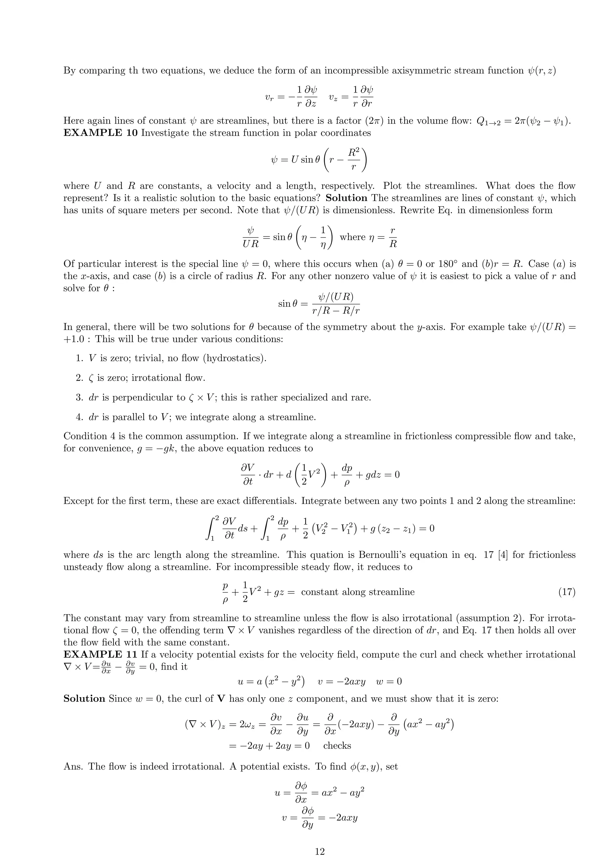 By comparing th two equations, we deduce the form of an incompressible axisymmetric stream function ψ(r, z)
vr = −
1
r
∂ψ
∂z
vz =
1
r
∂ψ
∂r
Here again lines of constant ψ are streamlines, but there is a factor (2π) in the volume flow: Q1→2 = 2π(ψ2 − ψ1).
EXAMPLE 10 Investigate the stream function in polar coordinates
ψ = U sin θ

r −
R2
r

where U and R are constants, a velocity and a length, respectively. Plot the streamlines. What does the flow
represent? Is it a realistic solution to the basic equations? Solution The streamlines are lines of constant ψ, which
has units of square meters per second. Note that ψ/(UR) is dimensionless. Rewrite Eq. in dimensionless form
ψ
UR
= sin θ

η −
1
η

where η =
r
R
Of particular interest is the special line ψ = 0, where this occurs when (a) θ = 0 or 180◦
and (b)r = R. Case (a) is
the x-axis, and case (b) is a circle of radius R. For any other nonzero value of ψ it is easiest to pick a value of r and
solve for θ :
sin θ =
ψ/(UR)
r/R − R/r
In general, there will be two solutions for θ because of the symmetry about the y-axis. For example take ψ/(UR) =
+1.0 : This will be true under various conditions:
1. V is zero; trivial, no flow (hydrostatics).
2. ζ is zero; irrotational flow.
3. dr is perpendicular to ζ × V ; this is rather specialized and rare.
4. dr is parallel to V ; we integrate along a streamline.
Condition 4 is the common assumption. If we integrate along a streamline in frictionless compressible flow and take,
for convenience, g = −gk, the above equation reduces to
∂V
∂t
· dr + d

1
2
V 2

+
dp
ρ
+ gdz = 0
Except for the first term, these are exact differentials. Integrate between any two points 1 and 2 along the streamline:
Z 2
1
∂V
∂t
ds +
Z 2
1
dp
ρ
+
1
2
V 2
2 − V 2
1

+ g (z2 − z1) = 0
where ds is the arc length along the streamline. This quation is Bernoulli’s equation in eq. 17 [4] for frictionless
unsteady flow along a streamline. For incompressible steady flow, it reduces to
p
ρ
+
1
2
V 2
+ gz = constant along streamline (17)
The constant may vary from streamline to streamline unless the flow is also irrotational (assumption 2). For irrota-
tional flow ζ = 0, the offending term ∇ × V vanishes regardless of the direction of dr, and Eq. 17 then holds all over
the flow field with the same constant.
EXAMPLE 11 If a velocity potential exists for the velocity field, compute the curl and check whether irrotational
∇ × V =∂u
∂x − ∂v
∂y = 0, find it
u = a x2
− y2

v = −2axy w = 0
Solution Since w = 0, the curl of V has only one z component, and we must show that it is zero:
(∇ × V )z = 2ωz =
∂v
∂x
−
∂u
∂y
=
∂
∂x
(−2axy) −
∂
∂y
ax2
− ay2

= −2ay + 2ay = 0 checks
Ans. The flow is indeed irrotational. A potential exists. To find ϕ(x, y), set
u =
∂ϕ
∂x
= ax2
− ay2
v =
∂ϕ
∂y
= −2axy
12
 