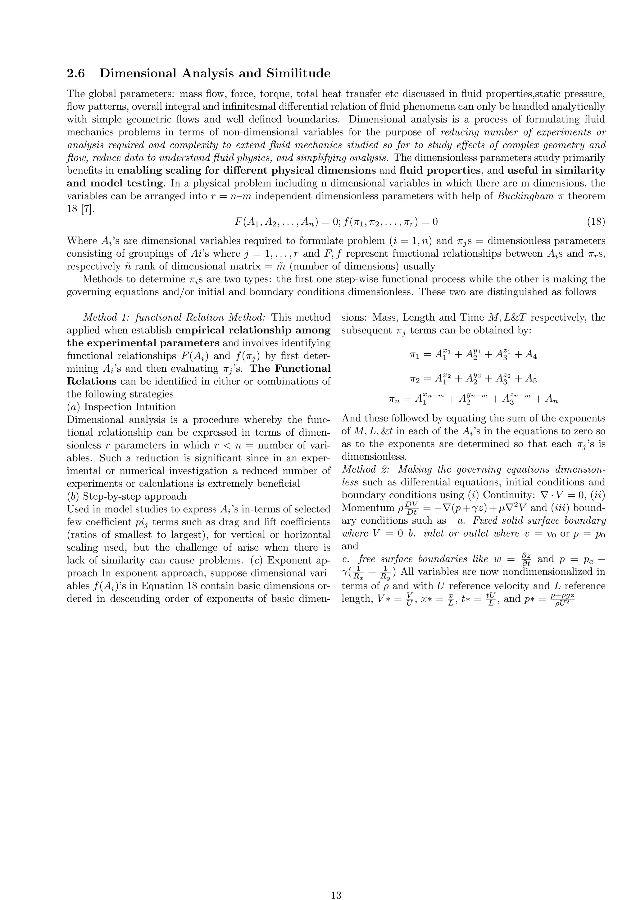 2.6 Dimensional Analysis and Similitude
The global parameters: mass flow, force, torque, total heat transfer etc discussed in fluid properties,static pressure,
flow patterns, overall integral and infinitesmal differential relation of fluid phenomena can only be handled analytically
with simple geometric flows and well defined boundaries. Dimensional analysis is a process of formulating fluid
mechanics problems in terms of non-dimensional variables for the purpose of reducing number of experiments or
analysis required and complexity to extend fluid mechanics studied so far to study effects of complex geometry and
flow, reduce data to understand fluid physics, and simplifying analysis. The dimensionless parameters study primarily
benefits in enabling scaling for different physical dimensions and fluid properties, and useful in similarity
and model testing. In a physical problem including n dimensional variables in which there are m dimensions, the
variables can be arranged into r = n–m independent dimensionless parameters with help of Buckingham π theorem
18 [7].
F(A1, A2, . . . , An) = 0; f(π1, π2, . . . , πr) = 0 (18)
Where Ai’s are dimensional variables required to formulate problem (i = 1, n) and πjs = dimensionless parameters
consisting of groupings of Ai’s where j = 1, . . . , r and F, f represent functional relationships between Ais and πrs,
respectively ñ rank of dimensional matrix = m̃ (number of dimensions) usually
Methods to determine πis are two types: the first one step-wise functional process while the other is making the
governing equations and/or initial and boundary conditions dimensionless. These two are distinguished as follows
Method 1: functional Relation Method: This method
applied when establish empirical relationship among
the experimental parameters and involves identifying
functional relationships F(Ai) and f(πj) by first deter-
mining Ai’s and then evaluating πj’s. The Functional
Relations can be identified in either or combinations of
the following strategies
(a) Inspection Intuition
Dimensional analysis is a procedure whereby the func-
tional relationship can be expressed in terms of dimen-
sionless r parameters in which r  n = number of vari-
ables. Such a reduction is significant since in an exper-
imental or numerical investigation a reduced number of
experiments or calculations is extremely beneficial
(b) Step-by-step approach
Used in model studies to express Ai’s in-terms of selected
few coefficient pij terms such as drag and lift coefficients
(ratios of smallest to largest), for vertical or horizontal
scaling used, but the challenge of arise when there is
lack of similarity can cause problems. (c) Exponent ap-
proach In exponent approach, suppose dimensional vari-
ables f(Ai)’s in Equation 18 contain basic dimensions or-
dered in descending order of exponents of basic dimen-
sions: Mass, Length and Time M, LT respectively, the
subsequent πj terms can be obtained by:
π1 = Ax1
1 + Ay1
2 + Az1
3 + A4
π2 = Ax2
1 + Ay2
2 + Az2
3 + A5
πn = A
xn−m
1 + A
yn−m
2 + A
zn−m
3 + An
And these followed by equating the sum of the exponents
of M, L, t in each of the Ai’s in the equations to zero so
as to the exponents are determined so that each πj’s is
dimensionless.
Method 2: Making the governing equations dimension-
less such as differential equations, initial conditions and
boundary conditions using (i) Continuity: ∇ · V = 0, (ii)
Momentum ρDV
Dt = −∇(p+γz)+µ∇2
V and (iii) bound-
ary conditions such as a. Fixed solid surface boundary
where V = 0 b. inlet or outlet where v = v0 or p = p0
and
c. free surface boundaries like w = ∂z
∂t and p = pa −
γ( 1
Rx
+ 1
Ry
) All variables are now nondimensionalized in
terms of ρ and with U reference velocity and L reference
length, V ∗ = V
U , x∗ = x
L , t∗ = tU
L , and p∗ = p+ρgz
ρU2
13
 
