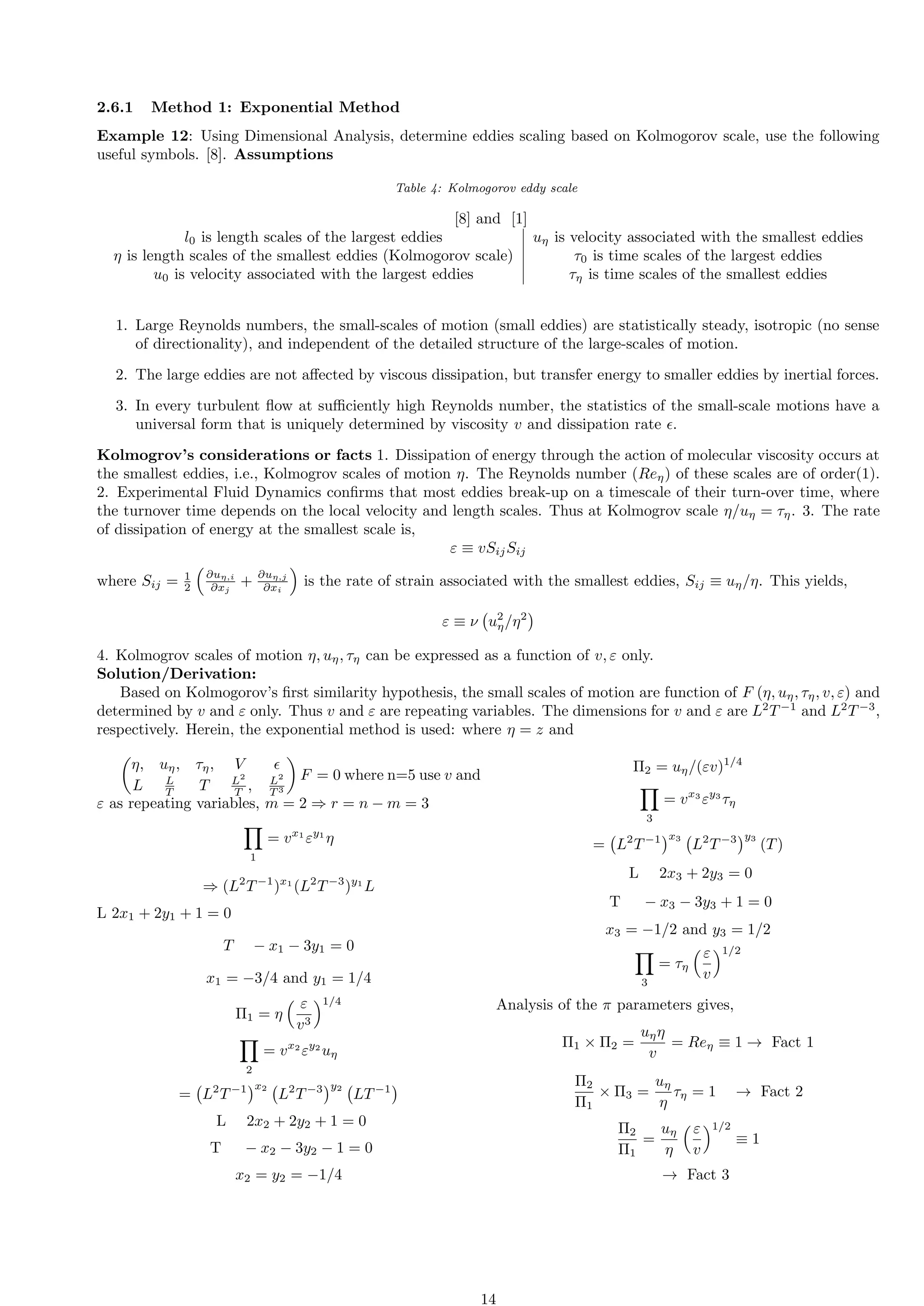 2.6.1 Method 1: Exponential Method
Example 12: Using Dimensional Analysis, determine eddies scaling based on Kolmogorov scale, use the following
useful symbols. [8]. Assumptions
Table 4: Kolmogorov eddy scale
[8] and [1]
l0 is length scales of the largest eddies uη is velocity associated with the smallest eddies
η is length scales of the smallest eddies (Kolmogorov scale) τ0 is time scales of the largest eddies
u0 is velocity associated with the largest eddies τη is time scales of the smallest eddies
1. Large Reynolds numbers, the small-scales of motion (small eddies) are statistically steady, isotropic (no sense
of directionality), and independent of the detailed structure of the large-scales of motion.
2. The large eddies are not affected by viscous dissipation, but transfer energy to smaller eddies by inertial forces.
3. In every turbulent flow at sufficiently high Reynolds number, the statistics of the small-scale motions have a
universal form that is uniquely determined by viscosity v and dissipation rate ϵ.
Kolmogrov’s considerations or facts 1. Dissipation of energy through the action of molecular viscosity occurs at
the smallest eddies, i.e., Kolmogrov scales of motion η. The Reynolds number (Reη) of these scales are of order(1).
2. Experimental Fluid Dynamics confirms that most eddies break-up on a timescale of their turn-over time, where
the turnover time depends on the local velocity and length scales. Thus at Kolmogrov scale η/uη = τη. 3. The rate
of dissipation of energy at the smallest scale is,
ε ≡ vSijSij
where Sij = 1
2

∂uη,i
∂xj
+
∂uη,j
∂xi

is the rate of strain associated with the smallest eddies, Sij ≡ uη/η. This yields,
ε ≡ ν u2
η/η2

4. Kolmogrov scales of motion η, uη, τη can be expressed as a function of v, ε only.
Solution/Derivation:
Based on Kolmogorov’s first similarity hypothesis, the small scales of motion are function of F (η, uη, τη, v, ε) and
determined by v and ε only. Thus v and ε are repeating variables. The dimensions for v and ε are L2
T−1
and L2
T−3
,
respectively. Herein, the exponential method is used: where η = z and

η, uη, τη, V ϵ
L L
T T L2
T , L2
T 3

F = 0 where n=5 use v and
ε as repeating variables, m = 2 ⇒ r = n − m = 3
Y
1
= vx1
εy1
η
⇒ (L2
T−1
)x1
(L2
T−3
)y1
L
L 2x1 + 2y1 + 1 = 0
T − x1 − 3y1 = 0
x1 = −3/4 and y1 = 1/4
Π1 = η
 ε
v3
1/4
Y
2
= vx2
εy2
uη
= L2
T−1
x2
L2
T−3
y2
LT−1

L 2x2 + 2y2 + 1 = 0
T − x2 − 3y2 − 1 = 0
x2 = y2 = −1/4
Π2 = uη/(εv)1/4
Y
3
= vx3
εy3
τη
= L2
T−1
x3
L2
T−3
y3
(T)
L 2x3 + 2y3 = 0
T − x3 − 3y3 + 1 = 0
x3 = −1/2 and y3 = 1/2
Y
3
= τη
ε
v
1/2
Analysis of the π parameters gives,
Π1 × Π2 =
uηη
v
= Reη ≡ 1 → Fact 1
Π2
Π1
× Π3 =
uη
η
τη = 1 → Fact 2
Π2
Π1
=
uη
η
ε
v
1/2
≡ 1
→ Fact 3
14
 