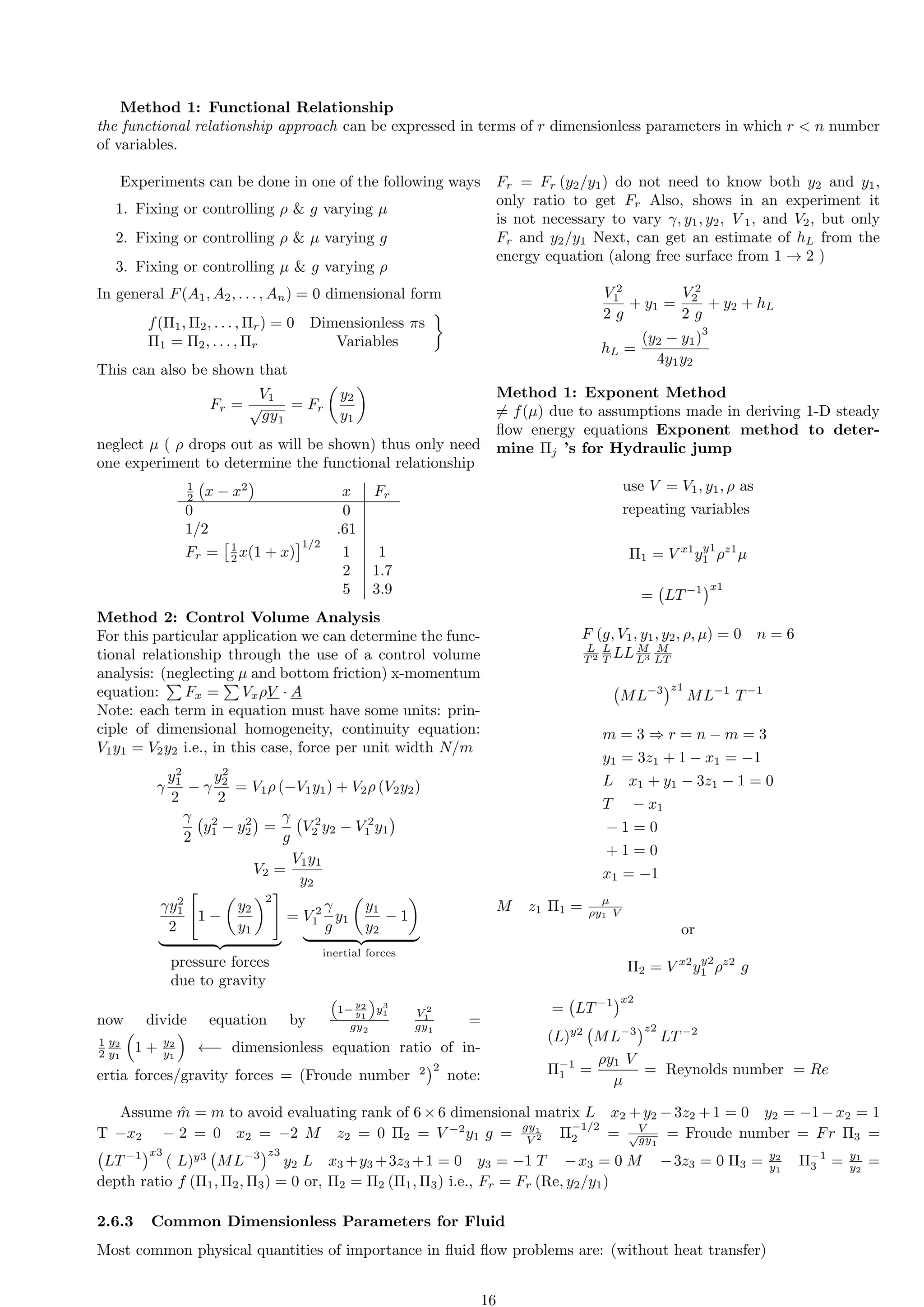Method 1: Functional Relationship
the functional relationship approach can be expressed in terms of r dimensionless parameters in which r  n number
of variables.
Experiments can be done in one of the following ways
1. Fixing or controlling ρ  g varying µ
2. Fixing or controlling ρ  µ varying g
3. Fixing or controlling µ  g varying ρ
In general F(A1, A2, . . . , An) = 0 dimensional form
f(Π1, Π2, . . . , Πr) = 0 Dimensionless πs
Π1 = Π2, . . . , Πr Variables

This can also be shown that
Fr =
V1
√
gy1
= Fr

y2
y1

neglect µ ( ρ drops out as will be shown) thus only need
one experiment to determine the functional relationship
1
2 x − x2

x Fr
0 0
1/2 .61
Fr =
1
2 x(1 + x)
1/2
1 1
2 1.7
5 3.9
Method 2: Control Volume Analysis
For this particular application we can determine the func-
tional relationship through the use of a control volume
analysis: (neglecting µ and bottom friction) x-momentum
equation:
P
Fx =
P
VxρV · A
Note: each term in equation must have some units: prin-
ciple of dimensional homogeneity, continuity equation:
V1y1 = V2y2 i.e., in this case, force per unit width N/m
γ
y2
1
2
− γ
y2
2
2
= V1ρ (−V1y1) + V2ρ (V2y2)
γ
2
y2
1 − y2
2

=
γ
g
V 2
2 y2 − V 2
1 y1

V2 =
V1y1
y2
γy2
1
2

1 −

y2
y1
2
#
| {z }
pressure forces
due to gravity
= V 2
1
γ
g
y1

y1
y2
− 1

| {z }
inertial forces
now divide equation by

1−
y2
y1

y3
1
gy2
V 2
1
gy1
=
1
2
y2
y1

1 + y2
y1

←− dimensionless equation ratio of in-
ertia forces/gravity forces = (Froude number 2
2
note:
Fr = Fr (y2/y1) do not need to know both y2 and y1,
only ratio to get Fr Also, shows in an experiment it
is not necessary to vary γ, y1, y2, V 1, and V2, but only
Fr and y2/y1 Next, can get an estimate of hL from the
energy equation (along free surface from 1 → 2 )
V 2
1
2 g
+ y1 =
V 2
2
2 g
+ y2 + hL
hL =
(y2 − y1)
3
4y1y2
Method 1: Exponent Method
̸= f(µ) due to assumptions made in deriving 1-D steady
flow energy equations Exponent method to deter-
mine Πj ’s for Hydraulic jump
use V = V1, y1, ρ as
repeating variables
Π1 = V x1
yy1
1 ρz1
µ
= LT−1
x1
F (g, V1, y1, y2, ρ, µ) = 0 n = 6
L
T 2
L
T LL M
L3
M
LT
ML−3
z1
ML−1
T−1
m = 3 ⇒ r = n − m = 3
y1 = 3z1 + 1 − x1 = −1
L x1 + y1 − 3z1 − 1 = 0
T − x1
− 1 = 0
+ 1 = 0
x1 = −1
M z1 Π1 = µ
ρy1 V
or
Π2 = V x2
yy2
1 ρz2
g
= LT−1
x2
(L)y2
ML−3
z2
LT−2
Π−1
1 =
ρy1 V
µ
= Reynolds number = Re
Assume m̂ = m to avoid evaluating rank of 6×6 dimensional matrix L x2 +y2 −3z2 +1 = 0 y2 = −1−x2 = 1
T −x2 − 2 = 0 x2 = −2 M z2 = 0 Π2 = V −2
y1 g = gy1
V 2 Π
−1/2
2 = V
√
gy1
= Froude number = Fr Π3 =
LT−1
x3
( L)y3
ML−3
z3
y2 L x3 +y3 +3z3 +1 = 0 y3 = −1 T −x3 = 0 M −3z3 = 0 Π3 = y2
y1
Π−1
3 = y1
y2
=
depth ratio f (Π1, Π2, Π3) = 0 or, Π2 = Π2 (Π1, Π3) i.e., Fr = Fr (Re, y2/y1)
2.6.3 Common Dimensionless Parameters for Fluid
Most common physical quantities of importance in fluid flow problems are: (without heat transfer)
16
 