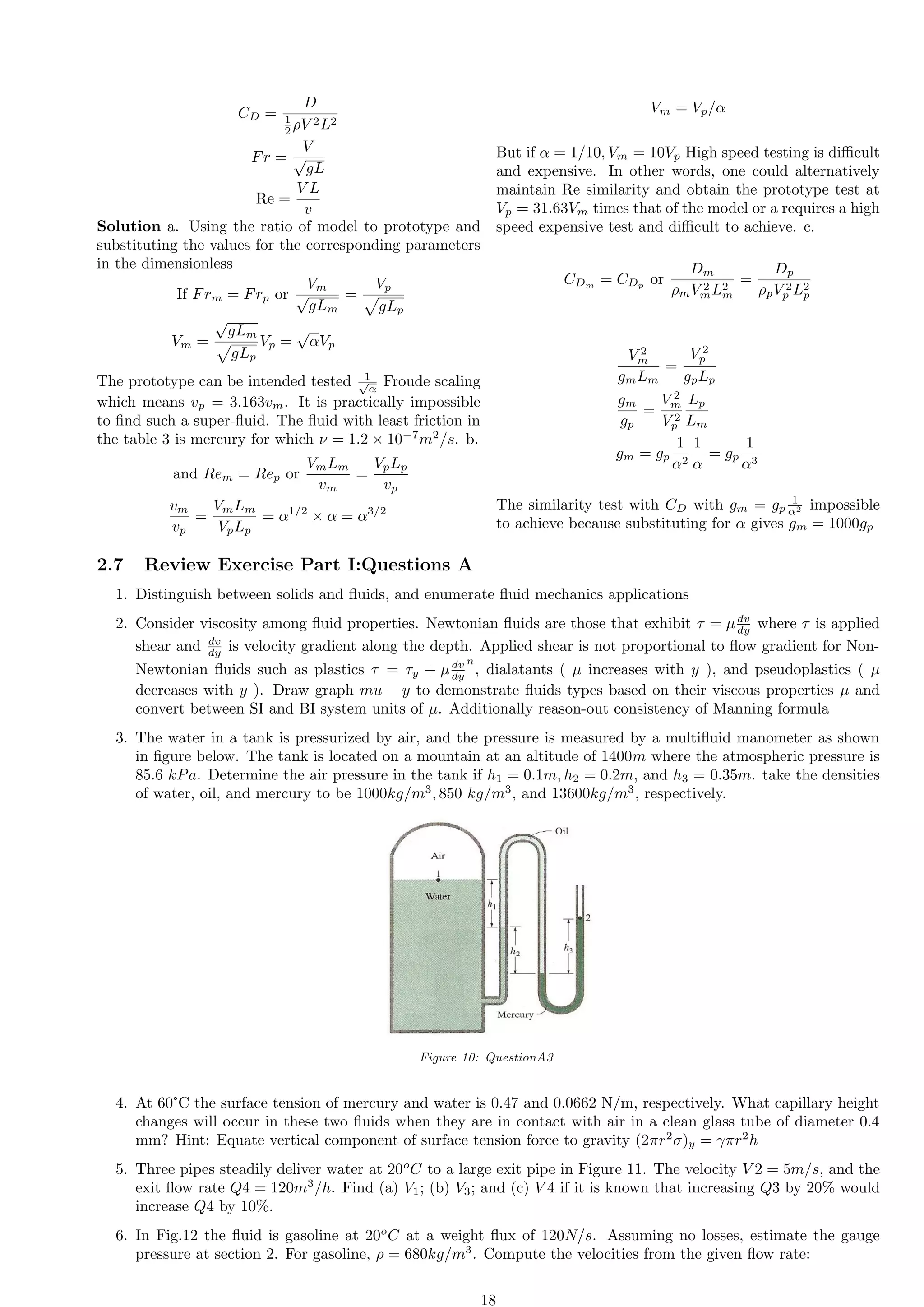 CD =
D
1
2 ρV 2L2
Fr =
V
√
gL
Re =
V L
v
Solution a. Using the ratio of model to prototype and
substituting the values for the corresponding parameters
in the dimensionless
If Frm = Frp or
Vm
√
gLm
=
Vp
p
gLp
Vm =
√
gLm
p
gLp
Vp =
√
αVp
The prototype can be intended tested 1
√
α
Froude scaling
which means vp = 3.163vm. It is practically impossible
to find such a super-fluid. The fluid with least friction in
the table 3 is mercury for which ν = 1.2 × 10−7
m2
/s. b.
and Rem = Rep or
VmLm
vm
=
VpLp
vp
vm
vp
=
VmLm
VpLp
= α1/2
× α = α3/2
Vm = Vp/α
But if α = 1/10, Vm = 10Vp High speed testing is difficult
and expensive. In other words, one could alternatively
maintain Re similarity and obtain the prototype test at
Vp = 31.63Vm times that of the model or a requires a high
speed expensive test and difficult to achieve. c.
CDm
= CDp
or
Dm
ρmV 2
mL2
m
=
Dp
ρpV 2
p L2
p
V 2
m
gmLm
=
V 2
p
gpLp
gm
gp
=
V 2
m
V 2
p
Lp
Lm
gm = gp
1
α2
1
α
= gp
1
α3
The similarity test with CD with gm = gp
1
α2 impossible
to achieve because substituting for α gives gm = 1000gp
2.7 Review Exercise Part I:Questions A
1. Distinguish between solids and fluids, and enumerate fluid mechanics applications
2. Consider viscosity among fluid properties. Newtonian fluids are those that exhibit τ = µdv
dy where τ is applied
shear and dv
dy is velocity gradient along the depth. Applied shear is not proportional to flow gradient for Non-
Newtonian fluids such as plastics τ = τy + µdv
dy
n
, dialatants ( µ increases with y ), and pseudoplastics ( µ
decreases with y ). Draw graph mu − y to demonstrate fluids types based on their viscous properties µ and
convert between SI and BI system units of µ. Additionally reason-out consistency of Manning formula
3. The water in a tank is pressurized by air, and the pressure is measured by a multifluid manometer as shown
in figure below. The tank is located on a mountain at an altitude of 1400m where the atmospheric pressure is
85.6 kPa. Determine the air pressure in the tank if h1 = 0.1m, h2 = 0.2m, and h3 = 0.35m. take the densities
of water, oil, and mercury to be 1000kg/m3
, 850 kg/m3
, and 13600kg/m3
, respectively.
Figure 10: QuestionA3
4. At 60°C the surface tension of mercury and water is 0.47 and 0.0662 N/m, respectively. What capillary height
changes will occur in these two fluids when they are in contact with air in a clean glass tube of diameter 0.4
mm? Hint: Equate vertical component of surface tension force to gravity (2πr2
σ)y = γπr2
h
5. Three pipes steadily deliver water at 20o
C to a large exit pipe in Figure 11. The velocity V 2 = 5m/s, and the
exit flow rate Q4 = 120m3
/h. Find (a) V1; (b) V3; and (c) V 4 if it is known that increasing Q3 by 20% would
increase Q4 by 10%.
6. In Fig.12 the fluid is gasoline at 20o
C at a weight flux of 120N/s. Assuming no losses, estimate the gauge
pressure at section 2. For gasoline, ρ = 680kg/m3
. Compute the velocities from the given flow rate:
18
 