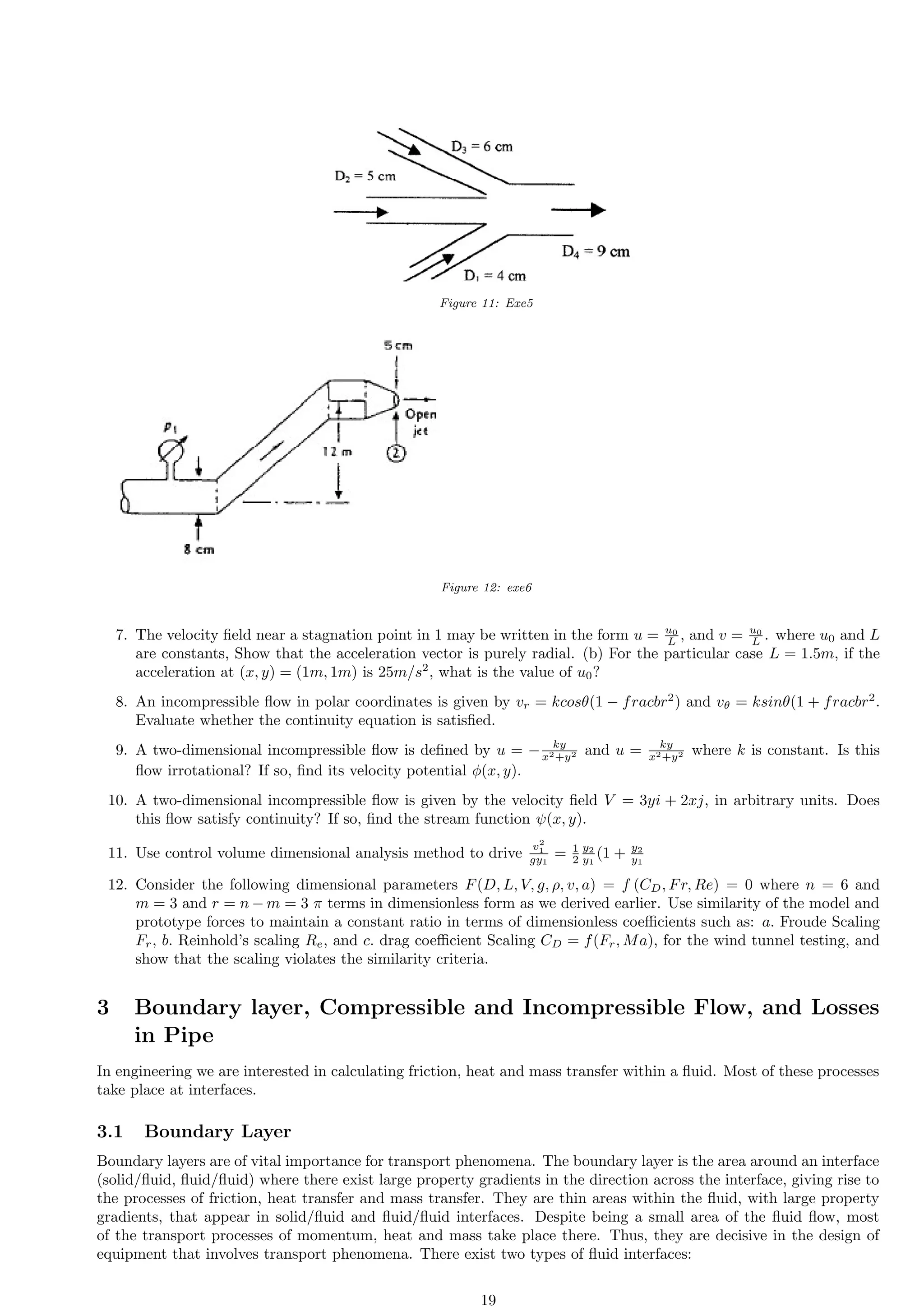 Figure 11: Exe5
Figure 12: exe6
7. The velocity field near a stagnation point in 1 may be written in the form u = u0
L , and v = u0
L . where u0 and L
are constants, Show that the acceleration vector is purely radial. (b) For the particular case L = 1.5m, if the
acceleration at (x, y) = (1m, 1m) is 25m/s2
, what is the value of u0?
8. An incompressible flow in polar coordinates is given by vr = kcosθ(1 − fracbr2
) and vθ = ksinθ(1 + fracbr2
.
Evaluate whether the continuity equation is satisfied.
9. A two-dimensional incompressible flow is defined by u = − ky
x2+y2 and u = ky
x2+y2 where k is constant. Is this
flow irrotational? If so, find its velocity potential ϕ(x, y).
10. A two-dimensional incompressible flow is given by the velocity field V = 3yi + 2xj, in arbitrary units. Does
this flow satisfy continuity? If so, find the stream function ψ(x, y).
11. Use control volume dimensional analysis method to drive
v2
1
gy1
= 1
2
y2
y1
(1 + y2
y1
12. Consider the following dimensional parameters F(D, L, V, g, ρ, v, a) = f (CD, Fr, Re) = 0 where n = 6 and
m = 3 and r = n − m = 3 π terms in dimensionless form as we derived earlier. Use similarity of the model and
prototype forces to maintain a constant ratio in terms of dimensionless coefficients such as: a. Froude Scaling
Fr, b. Reinhold’s scaling Re, and c. drag coefficient Scaling CD = f(Fr, Ma), for the wind tunnel testing, and
show that the scaling violates the similarity criteria.
3 Boundary layer, Compressible and Incompressible Flow, and Losses
in Pipe
In engineering we are interested in calculating friction, heat and mass transfer within a fluid. Most of these processes
take place at interfaces.
3.1 Boundary Layer
Boundary layers are of vital importance for transport phenomena. The boundary layer is the area around an interface
(solid/fluid, fluid/fluid) where there exist large property gradients in the direction across the interface, giving rise to
the processes of friction, heat transfer and mass transfer. They are thin areas within the fluid, with large property
gradients, that appear in solid/fluid and fluid/fluid interfaces. Despite being a small area of the fluid flow, most
of the transport processes of momentum, heat and mass take place there. Thus, they are decisive in the design of
equipment that involves transport phenomena. There exist two types of fluid interfaces:
19
 