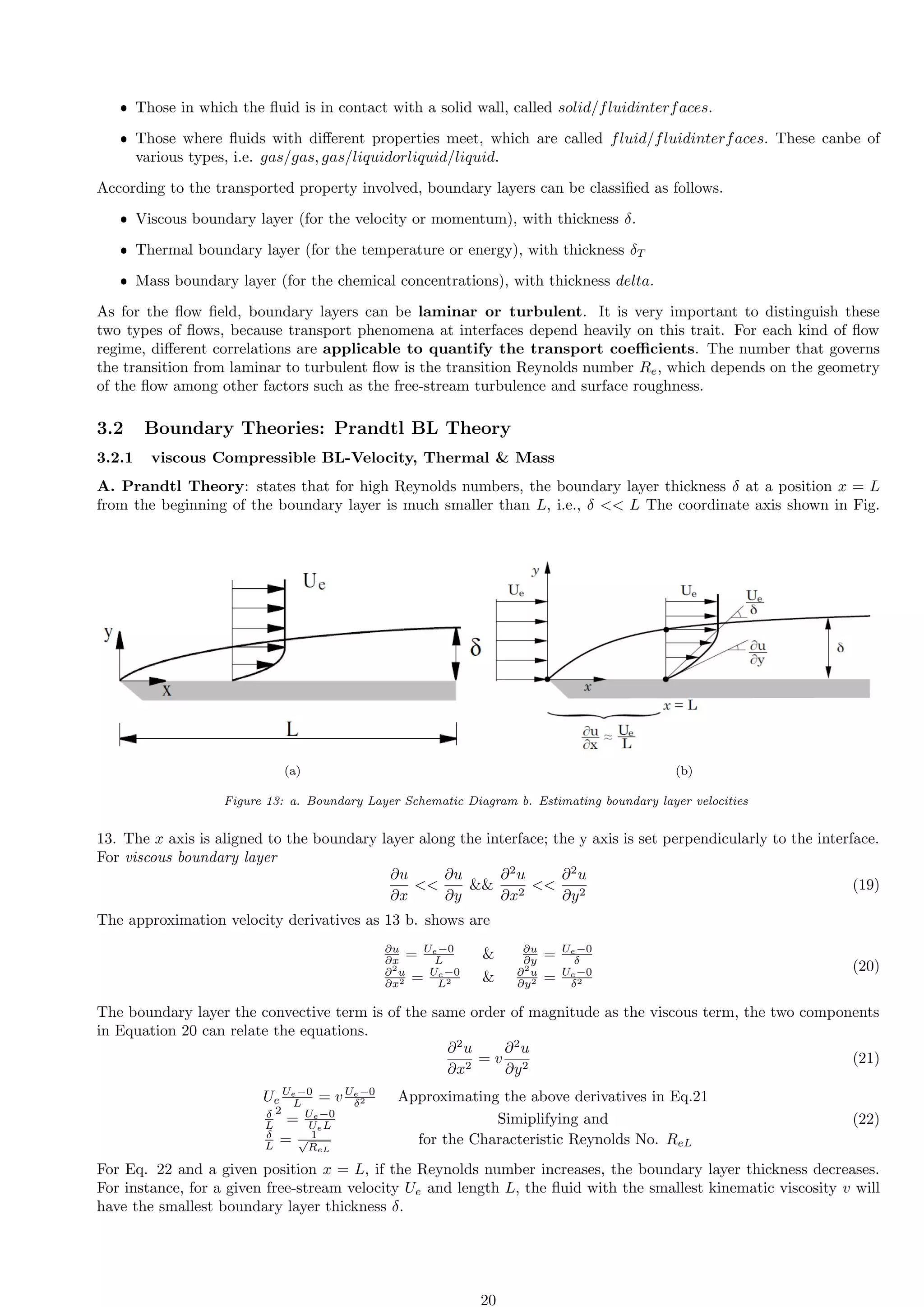 ˆ Those in which the fluid is in contact with a solid wall, called solid/fluidinterfaces.
ˆ Those where fluids with different properties meet, which are called fluid/fluidinterfaces. These canbe of
various types, i.e. gas/gas, gas/liquidorliquid/liquid.
According to the transported property involved, boundary layers can be classified as follows.
ˆ Viscous boundary layer (for the velocity or momentum), with thickness δ.
ˆ Thermal boundary layer (for the temperature or energy), with thickness δT
ˆ Mass boundary layer (for the chemical concentrations), with thickness delta.
As for the flow field, boundary layers can be laminar or turbulent. It is very important to distinguish these
two types of flows, because transport phenomena at interfaces depend heavily on this trait. For each kind of flow
regime, different correlations are applicable to quantify the transport coefficients. The number that governs
the transition from laminar to turbulent flow is the transition Reynolds number Re, which depends on the geometry
of the flow among other factors such as the free-stream turbulence and surface roughness.
3.2 Boundary Theories: Prandtl BL Theory
3.2.1 viscous Compressible BL-Velocity, Thermal  Mass
A. Prandtl Theory: states that for high Reynolds numbers, the boundary layer thickness δ at a position x = L
from the beginning of the boundary layer is much smaller than L, i.e., δ  L The coordinate axis shown in Fig.
(a) (b)
Figure 13: a. Boundary Layer Schematic Diagram b. Estimating boundary layer velocities
13. The x axis is aligned to the boundary layer along the interface; the y axis is set perpendicularly to the interface.
For viscous boundary layer
∂u
∂x

∂u
∂y

∂2
u
∂x2

∂2
u
∂y2
(19)
The approximation velocity derivatives as 13 b. shows are
∂u
∂x = Ue−0
L  ∂u
∂y = Ue−0
δ
∂2
u
∂x2 = Ue−0
L2  ∂2
u
∂y2 = Ue−0
δ2
(20)
The boundary layer the convective term is of the same order of magnitude as the viscous term, the two components
in Equation 20 can relate the equations.
∂2
u
∂x2
= v
∂2
u
∂y2
(21)
Ue
Ue−0
L = v Ue−0
δ2 Approximating the above derivatives in Eq.21
δ
L
2
= Ue−0
UeL Simiplifying and
δ
L = 1
√
ReL
for the Characteristic Reynolds No. ReL
(22)
For Eq. 22 and a given position x = L, if the Reynolds number increases, the boundary layer thickness decreases.
For instance, for a given free-stream velocity Ue and length L, the fluid with the smallest kinematic viscosity v will
have the smallest boundary layer thickness δ.
20
 