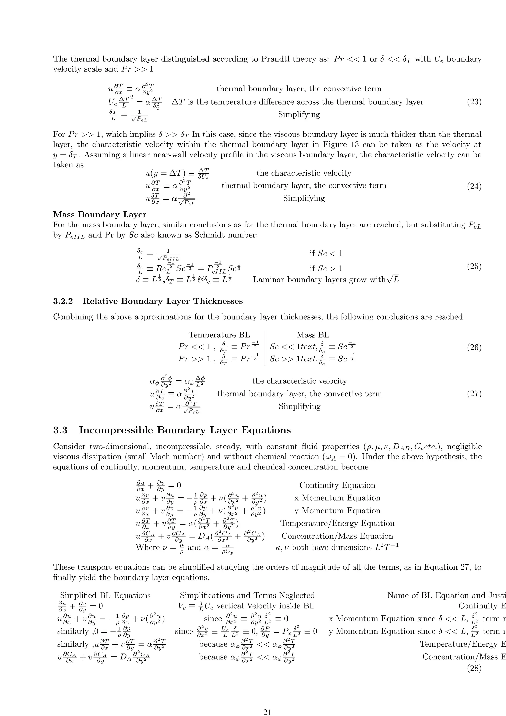 The thermal boundary layer distinguished according to Prandtl theory as: Pr  1 or δ  δT with Ue boundary
velocity scale and Pr  1
u∂T
∂x ≡ α∂2
T
∂y2 thermal boundary layer, the convective term
Ue
∆T
L
2
= α∆T
δ2
T
∆T is the temperature difference across the thermal boundary layer
δT
L = 1
√
PeL
Simplifying
(23)
For Pr  1, which implies δ  δT In this case, since the viscous boundary layer is much thicker than the thermal
layer, the characteristic velocity within the thermal boundary layer in Figure 13 can be taken as the velocity at
y = δT . Assuming a linear near-wall velocity profile in the viscous boundary layer, the characteristic velocity can be
taken as
u(y = ∆T) ≡ ∆T
δUe
the characteristic velocity
u∂T
∂x ≡ α∂2
T
∂y2 thermal boundary layer, the convective term
uδT
∂x = α ∂2
√
PeL
Simplifying
(24)
Mass Boundary Layer
For the mass boundary layer, similar conclusions as for the thermal boundary layer are reached, but substituting PeL
by PeIIL and Pr by Sc also known as Schmidt number:
δc
L = 1
√
PeIIL
if Sc  1
δc
L ≡ Re
−1
2
L Sc
−1
3 = P
−1
2
eIILSc
1
6 if Sc  1
δ ≡ L
1
2 ,δT ≡ L
1
2 δc ≡ L
1
2 Laminar boundary layers grow with
√
L
(25)
3.2.2 Relative Boundary Layer Thicknesses
Combining the above approximations for the boundary layer thicknesses, the following conclusions are reached.
Temperature BL Mass BL
Pr  1 , δ
δT
≡ Pr
−1
2 Sc  1text, δ
δc
≡ Sc
−1
2
Pr  1 , δ
δT
≡ Pr
−1
3 Sc  1text, δ
δc
≡ Sc
−1
3
(26)
αϕ
∂2
ϕ
∂y2 = αϕ
∆ϕ
L2 the characteristic velocity
u∂T
∂x ≡ α∂2
T
∂y2 thermal boundary layer, the convective term
uδT
∂x = α ∂2
T
√
PeL
Simplifying
(27)
3.3 Incompressible Boundary Layer Equations
Consider two-dimensional, incompressible, steady, with constant fluid properties (ρ, µ, κ, DAB, Cpetc.), negligible
viscous dissipation (small Mach number) and without chemical reaction (ωA = 0). Under the above hypothesis, the
equations of continuity, momentum, temperature and chemical concentration become
∂u
∂x + ∂v
∂y = 0 Continuity Equation
u∂u
∂x + v ∂u
∂y = −1
ρ
∂p
∂x + ν(∂2
u
∂x2 + ∂2
u
∂y2 ) x Momentum Equation
u∂v
∂x + v ∂v
∂y = −1
ρ
∂p
∂y + ν(∂2
v
∂x2 + ∂2
v
∂y2 ) y Momentum Equation
u∂T
∂x + v ∂T
∂y = α(∂2
T
∂x2 + ∂2
T
∂y2 ) Temperature/Energy Equation
u∂CA
∂x + v ∂CA
∂y = DA(∂2
CA
∂x2 + ∂2
CA
∂y2 ) Concentration/Mass Equation
Where ν = µ
ρ and α = κ
ρCp
κ, ν both have dimensions L2
T−1
These transport equations can be simplified studying the orders of magnitude of all the terms, as in Equation 27, to
finally yield the boundary layer equations.
Simplified BL Equations Simplifications and Terms Neglected Name of BL Equation and Justi
∂u
∂x + ∂v
∂y = 0 Ve ≡ δ
L Ue vertical Velocity inside BL Continuity E
u∂u
∂x + v ∂u
∂y = −1
ρ
∂p
∂x + ν(∂2
u
∂y2 ) since ∂2
u
∂x2 ≡ ∂2
u
∂y2
δ2
L2 ≡ 0 x Momentum Equation since δ  L, δ2
L2 term n
similarly ,0 = −1
ρ
∂p
∂y since ∂2
v
∂x2 ≡ Ue
L
δ
L2 ≡ 0, ∂P
∂y = Px
δ2
L2 ≡ 0 y Momentum Equation since δ  L, δ2
L2 term n
similarly ,u∂T
∂x + v ∂T
∂y = α∂2
T
∂y2 because αϕ
∂2
T
∂x2  αϕ
∂2
T
∂y2 Temperature/Energy E
u∂CA
∂x + v ∂CA
∂y = DA
∂2
CA
∂y2 because αϕ
∂2
T
∂x2  αϕ
∂2
T
∂y2 Concentration/Mass E
(28)
21
 