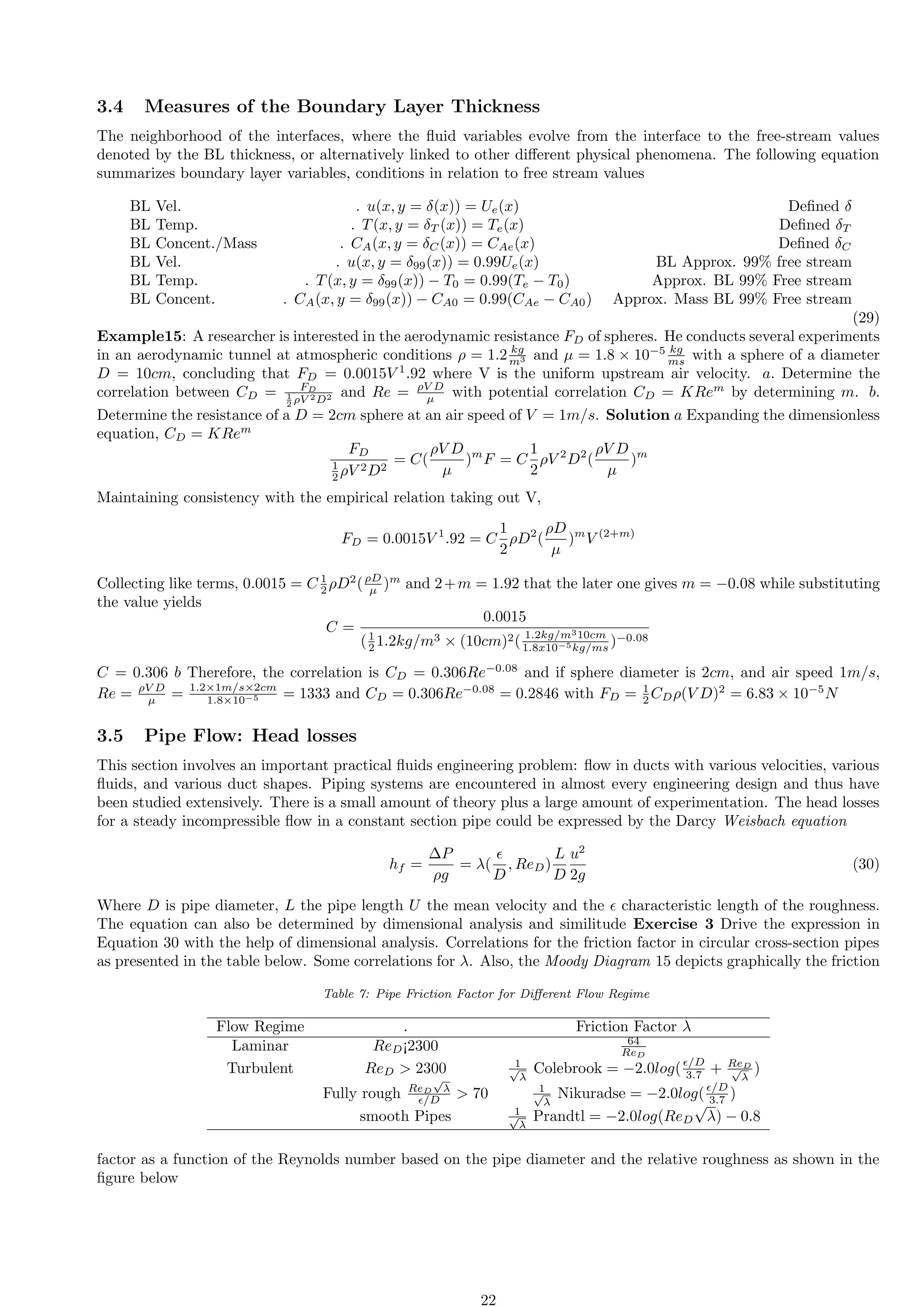 3.4 Measures of the Boundary Layer Thickness
The neighborhood of the interfaces, where the fluid variables evolve from the interface to the free-stream values
denoted by the BL thickness, or alternatively linked to other different physical phenomena. The following equation
summarizes boundary layer variables, conditions in relation to free stream values
BL Vel. . u(x, y = δ(x)) = Ue(x) Defined δ
BL Temp. . T(x, y = δT (x)) = Te(x) Defined δT
BL Concent./Mass . CA(x, y = δC(x)) = CAe(x) Defined δC
BL Vel. . u(x, y = δ99(x)) = 0.99Ue(x) BL Approx. 99% free stream
BL Temp. . T(x, y = δ99(x)) − T0 = 0.99(Te − T0) Approx. BL 99% Free stream
BL Concent. . CA(x, y = δ99(x)) − CA0 = 0.99(CAe − CA0) Approx. Mass BL 99% Free stream
(29)
Example15: A researcher is interested in the aerodynamic resistance FD of spheres. He conducts several experiments
in an aerodynamic tunnel at atmospheric conditions ρ = 1.2 kg
m3 and µ = 1.8 × 10−5 kg
ms with a sphere of a diameter
D = 10cm, concluding that FD = 0.0015V 1
.92 where V is the uniform upstream air velocity. a. Determine the
correlation between CD = FD
1
2 ρV 2D2 and Re = ρV D
µ with potential correlation CD = KRem
by determining m. b.
Determine the resistance of a D = 2cm sphere at an air speed of V = 1m/s. Solution a Expanding the dimensionless
equation, CD = KRem
FD
1
2 ρV 2D2
= C(
ρV D
µ
)m
F = C
1
2
ρV 2
D2
(
ρV D
µ
)m
Maintaining consistency with the empirical relation taking out V,
FD = 0.0015V 1
.92 = C
1
2
ρD2
(
ρD
µ
)m
V (2+m)
Collecting like terms, 0.0015 = C 1
2 ρD2
(ρD
µ )m
and 2+m = 1.92 that the later one gives m = −0.08 while substituting
the value yields
C =
0.0015
(1
2 1.2kg/m3 × (10cm)2( 1.2kg/m310cm
1.8x10−5kg/ms )−0.08
C = 0.306 b Therefore, the correlation is CD = 0.306Re−0.08
and if sphere diameter is 2cm, and air speed 1m/s,
Re = ρV D
µ = 1.2×1m/s×2cm
1.8×10−5 = 1333 and CD = 0.306Re−0.08
= 0.2846 with FD = 1
2 CDρ(V D)2
= 6.83 × 10−5
N
3.5 Pipe Flow: Head losses
This section involves an important practical fluids engineering problem: flow in ducts with various velocities, various
fluids, and various duct shapes. Piping systems are encountered in almost every engineering design and thus have
been studied extensively. There is a small amount of theory plus a large amount of experimentation. The head losses
for a steady incompressible flow in a constant section pipe could be expressed by the Darcy Weisbach equation
hf =
∆P
ρg
= λ(
ϵ
D
, ReD)
L
D
u2
2g
(30)
Where D is pipe diameter, L the pipe length U the mean velocity and the ϵ characteristic length of the roughness.
The equation can also be determined by dimensional analysis and similitude Exercise 3 Drive the expression in
Equation 30 with the help of dimensional analysis. Correlations for the friction factor in circular cross-section pipes
as presented in the table below. Some correlations for λ. Also, the Moody Diagram 15 depicts graphically the friction
Table 7: Pipe Friction Factor for Different Flow Regime
Flow Regime . Friction Factor λ
Laminar ReD¡2300 64
ReD
Turbulent ReD  2300 1
√
λ
Colebrook = −2.0log(ϵ/D
3.7 + ReD
√
λ
)
Fully rough ReD
√
λ
ϵ/D  70 1
√
λ
Nikuradse = −2.0log(ϵ/D
3.7 )
smooth Pipes 1
√
λ
Prandtl = −2.0log(ReD
√
λ) − 0.8
factor as a function of the Reynolds number based on the pipe diameter and the relative roughness as shown in the
figure below
22
 
