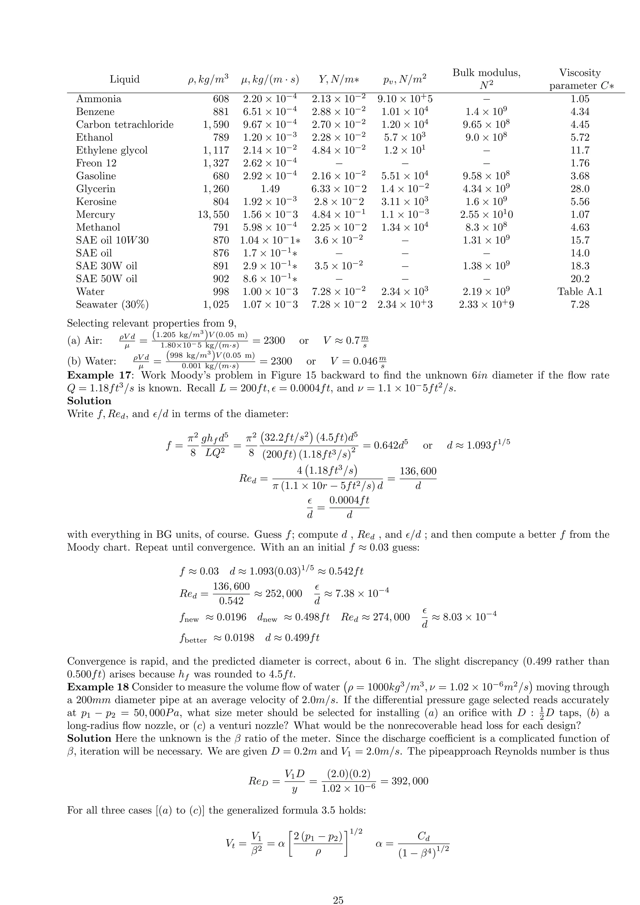 Liquid ρ, kg/m3
µ, kg/(m · s) Y, N/m∗ pv, N/m2 Bulk modulus,
N2
Viscosity
parameter C∗
Ammonia 608 2.20 × 10−4
2.13 × 10−2
9.10 × 10+
5 − 1.05
Benzene 881 6.51 × 10−4
2.88 × 10−2
1.01 × 104
1.4 × 109
4.34
Carbon tetrachloride 1, 590 9.67 × 10−4
2.70 × 10−2
1.20 × 104
9.65 × 108
4.45
Ethanol 789 1.20 × 10−3
2.28 × 10−2
5.7 × 103
9.0 × 108
5.72
Ethylene glycol 1, 117 2.14 × 10−2
4.84 × 10−2
1.2 × 101
− 11.7
Freon 12 1, 327 2.62 × 10−4
− − − 1.76
Gasoline 680 2.92 × 10−4
2.16 × 10−2
5.51 × 104
9.58 × 108
3.68
Glycerin 1, 260 1.49 6.33 × 10−
2 1.4 × 10−2
4.34 × 109
28.0
Kerosine 804 1.92 × 10−3
2.8 × 10−
2 3.11 × 103
1.6 × 109
5.56
Mercury 13, 550 1.56 × 10−
3 4.84 × 10−1
1.1 × 10−3
2.55 × 101
0 1.07
Methanol 791 5.98 × 10−4
2.25 × 10−
2 1.34 × 104
8.3 × 108
4.63
SAE oil 10W30 870 1.04 × 10−
1∗ 3.6 × 10−2
− 1.31 × 109
15.7
SAE oil 876 1.7 × 10−1
∗ − − − 14.0
SAE 30W oil 891 2.9 × 10−1
∗ 3.5 × 10−2
− 1.38 × 109
18.3
SAE 50W oil 902 8.6 × 10−1
∗ − − − 20.2
Water 998 1.00 × 10−
3 7.28 × 10−2
2.34 × 103
2.19 × 109
Table A.1
Seawater (30%) 1, 025 1.07 × 10−
3 7.28 × 10−
2 2.34 × 10+
3 2.33 × 10+
9 7.28
Selecting relevant properties from 9,
(a) Air: ρV d
µ =
(1.205 kg/m3
)V (0.05 m)
1.80×10−5 kg/(m·s) = 2300 or V ≈ 0.7m
s
(b) Water: ρV d
µ =
(998 kg/m3
)V (0.05 m)
0.001 kg/(m·s) = 2300 or V = 0.046m
s
Example 17: Work Moody’s problem in Figure 15 backward to find the unknown 6in diameter if the flow rate
Q = 1.18ft3
/s is known. Recall L = 200ft, ϵ = 0.0004ft, and ν = 1.1 × 10−
5ft2
/s.
Solution
Write f, Red, and ϵ/d in terms of the diameter:
f =
π2
8
ghf d5
LQ2
=
π2
8
32.2ft/s2

(4.5ft)d5
(200ft) (1.18ft3/s)
2 = 0.642d5
or d ≈ 1.093f1/5
Red =
4 1.18ft3
/s

π (1.1 × 10r − 5ft2/s) d
=
136, 600
d
ϵ
d
=
0.0004ft
d
with everything in BG units, of course. Guess f; compute d , Red , and ϵ/d ; and then compute a better f from the
Moody chart. Repeat until convergence. With an an initial f ≈ 0.03 guess:
f ≈ 0.03 d ≈ 1.093(0.03)1/5
≈ 0.542ft
Red =
136, 600
0.542
≈ 252, 000
ϵ
d
≈ 7.38 × 10−4
fnew ≈ 0.0196 dnew ≈ 0.498ft Red ≈ 274, 000
ϵ
d
≈ 8.03 × 10−4
fbetter ≈ 0.0198 d ≈ 0.499ft
Convergence is rapid, and the predicted diameter is correct, about 6 in. The slight discrepancy (0.499 rather than
0.500ft) arises because hf was rounded to 4.5ft.
Example 18 Consider to measure the volume flow of water ρ = 1000kg3
/m3
, ν = 1.02 × 10−6
m2
/s

moving through
a 200mm diameter pipe at an average velocity of 2.0m/s. If the differential pressure gage selected reads accurately
at p1 − p2 = 50, 000Pa, what size meter should be selected for installing (a) an orifice with D : 1
2 D taps, (b) a
long-radius flow nozzle, or (c) a venturi nozzle? What would be the nonrecoverable head loss for each design?
Solution Here the unknown is the β ratio of the meter. Since the discharge coefficient is a complicated function of
β, iteration will be necessary. We are given D = 0.2m and V1 = 2.0m/s. The pipeapproach Reynolds number is thus
ReD =
V1D
y
=
(2.0)(0.2)
1.02 × 10−6
= 392, 000
For all three cases [(a) to (c)] the generalized formula 3.5 holds:
Vt =
V1
β2
= α

2 (p1 − p2)
ρ
1/2
α =
Cd
(1 − β4)
1/2
25
 