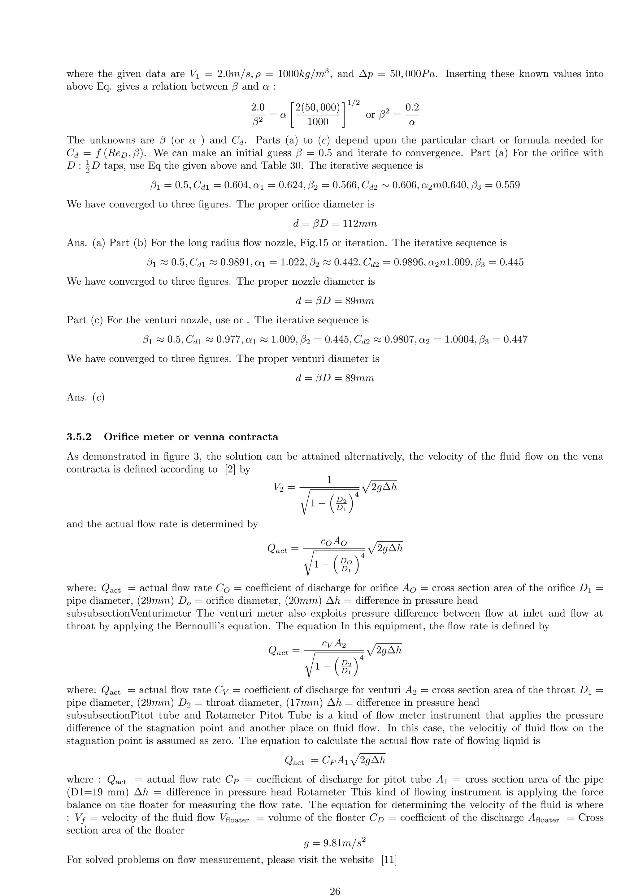 where the given data are V1 = 2.0m/s, ρ = 1000kg/m3
, and ∆p = 50, 000Pa. Inserting these known values into
above Eq. gives a relation between β and α :
2.0
β2
= α

2(50, 000)
1000
1/2
or β2
=
0.2
α
The unknowns are β (or α ) and Cd. Parts (a) to (c) depend upon the particular chart or formula needed for
Cd = f (ReD, β). We can make an initial guess β = 0.5 and iterate to convergence. Part (a) For the orifice with
D : 1
2 D taps, use Eq the given above and Table 30. The iterative sequence is
β1 = 0.5, Cd1 = 0.604, α1 = 0.624, β2 = 0.566, Cd2 ∼ 0.606, α2m0.640, β3 = 0.559
We have converged to three figures. The proper orifice diameter is
d = βD = 112mm
Ans. (a) Part (b) For the long radius flow nozzle, Fig.15 or iteration. The iterative sequence is
β1 ≈ 0.5, Cd1 ≈ 0.9891, α1 = 1.022, β2 ≈ 0.442, Cd2 = 0.9896, α2n1.009, β3 = 0.445
We have converged to three figures. The proper nozzle diameter is
d = βD = 89mm
Part (c) For the venturi nozzle, use or . The iterative sequence is
β1 ≈ 0.5, Cd1 ≈ 0.977, α1 ≈ 1.009, β2 = 0.445, Cd2 ≈ 0.9807, α2 = 1.0004, β3 = 0.447
We have converged to three figures. The proper venturi diameter is
d = βD = 89mm
Ans. (c)
3.5.2 Orifice meter or venna contracta
As demonstrated in figure 3, the solution can be attained alternatively, the velocity of the fluid flow on the vena
contracta is defined according to [2] by
V2 =
1
r
1 −

D2
D1
4
p
2g∆h
and the actual flow rate is determined by
Qact =
cOAO
r
1 −

DO
D1
4
p
2g∆h
where: Qact = actual flow rate CO = coefficient of discharge for orifice AO = cross section area of the orifice D1 =
pipe diameter, (29mm) Do = orifice diameter, (20mm) ∆h = difference in pressure head
subsubsectionVenturimeter The venturi meter also exploits pressure difference between flow at inlet and flow at
throat by applying the Bernoulli’s equation. The equation In this equipment, the flow rate is defined by
Qact =
cV A2
r
1 −

D2
D1
4
p
2g∆h
where: Qact = actual flow rate CV = coefficient of discharge for venturi A2 = cross section area of the throat D1 =
pipe diameter, (29mm) D2 = throat diameter, (17mm) ∆h = difference in pressure head
subsubsectionPitot tube and Rotameter Pitot Tube is a kind of flow meter instrument that applies the pressure
difference of the stagnation point and another place on fluid flow. In this case, the velocitiy of fluid flow on the
stagnation point is assumed as zero. The equation to calculate the actual flow rate of flowing liquid is
Qact = CP A1
p
2g∆h
where : Qact = actual flow rate CP = coefficient of discharge for pitot tube A1 = cross section area of the pipe
(D1=19 mm) ∆h = difference in pressure head Rotameter This kind of flowing instrument is applying the force
balance on the floater for measuring the flow rate. The equation for determining the velocity of the fluid is where
: Vf = velocity of the fluid flow Vfloater = volume of the floater CD = coefficient of the discharge Afloater = Cross
section area of the floater
g = 9.81m/s2
For solved problems on flow measurement, please visit the website [11]
26
 
