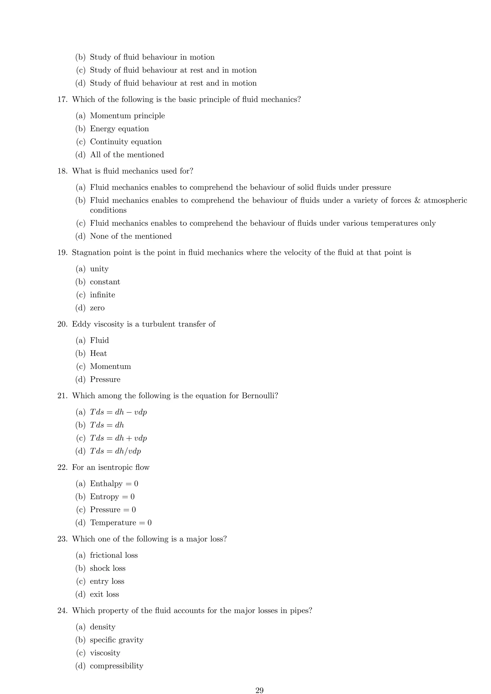 (b) Study of fluid behaviour in motion
(c) Study of fluid behaviour at rest and in motion
(d) Study of fluid behaviour at rest and in motion
17. Which of the following is the basic principle of fluid mechanics?
(a) Momentum principle
(b) Energy equation
(c) Continuity equation
(d) All of the mentioned
18. What is fluid mechanics used for?
(a) Fluid mechanics enables to comprehend the behaviour of solid fluids under pressure
(b) Fluid mechanics enables to comprehend the behaviour of fluids under a variety of forces  atmospheric
conditions
(c) Fluid mechanics enables to comprehend the behaviour of fluids under various temperatures only
(d) None of the mentioned
19. Stagnation point is the point in fluid mechanics where the velocity of the fluid at that point is
(a) unity
(b) constant
(c) infinite
(d) zero
20. Eddy viscosity is a turbulent transfer of
(a) Fluid
(b) Heat
(c) Momentum
(d) Pressure
21. Which among the following is the equation for Bernoulli?
(a) Tds = dh − vdp
(b) Tds = dh
(c) Tds = dh + vdp
(d) Tds = dh/vdp
22. For an isentropic flow
(a) Enthalpy = 0
(b) Entropy = 0
(c) Pressure = 0
(d) Temperature = 0
23. Which one of the following is a major loss?
(a) frictional loss
(b) shock loss
(c) entry loss
(d) exit loss
24. Which property of the fluid accounts for the major losses in pipes?
(a) density
(b) specific gravity
(c) viscosity
(d) compressibility
29
 