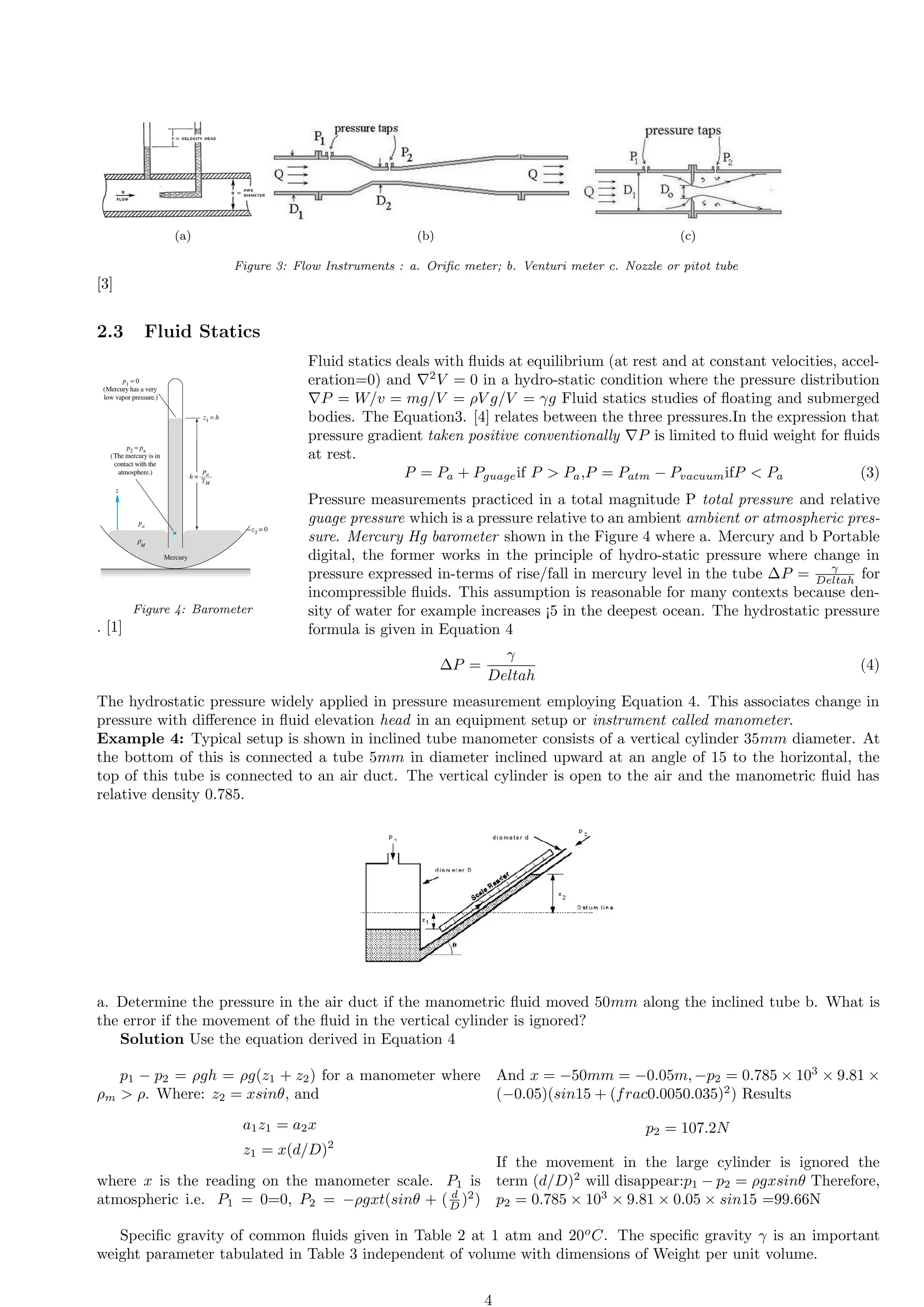 (a) (b) (c)
Figure 3: Flow Instruments : a. Orific meter; b. Venturi meter c. Nozzle or pitot tube
[3]
2.3 Fluid Statics
Figure 4: Barometer
. [1]
Fluid statics deals with fluids at equilibrium (at rest and at constant velocities, accel-
eration=0) and ∇2
V = 0 in a hydro-static condition where the pressure distribution
∇P = W/v = mg/V = ρV g/V = γg Fluid statics studies of floating and submerged
bodies. The Equation3. [4] relates between the three pressures.In the expression that
pressure gradient taken positive conventionally ∇P is limited to fluid weight for fluids
at rest.
P = Pa + Pguageif P  Pa,P = Patm − PvacuumifP  Pa (3)
Pressure measurements practiced in a total magnitude P total pressure and relative
guage pressure which is a pressure relative to an ambient ambient or atmospheric pres-
sure. Mercury Hg barometer shown in the Figure 4 where a. Mercury and b Portable
digital, the former works in the principle of hydro-static pressure where change in
pressure expressed in-terms of rise/fall in mercury level in the tube ∆P = γ
Deltah for
incompressible fluids. This assumption is reasonable for many contexts because den-
sity of water for example increases ¡5 in the deepest ocean. The hydrostatic pressure
formula is given in Equation 4
∆P =
γ
Deltah
(4)
The hydrostatic pressure widely applied in pressure measurement employing Equation 4. This associates change in
pressure with difference in fluid elevation head in an equipment setup or instrument called manometer.
Example 4: Typical setup is shown in inclined tube manometer consists of a vertical cylinder 35mm diameter. At
the bottom of this is connected a tube 5mm in diameter inclined upward at an angle of 15 to the horizontal, the
top of this tube is connected to an air duct. The vertical cylinder is open to the air and the manometric fluid has
relative density 0.785.
a. Determine the pressure in the air duct if the manometric fluid moved 50mm along the inclined tube b. What is
the error if the movement of the fluid in the vertical cylinder is ignored?
Solution Use the equation derived in Equation 4
p1 − p2 = ρgh = ρg(z1 + z2) for a manometer where
ρm  ρ. Where: z2 = xsinθ, and
a1z1 = a2x
z1 = x(d/D)2
where x is the reading on the manometer scale. P1 is
atmospheric i.e. P1 = 0=0, P2 = −ρgxt(sinθ + ( d
D )2
)
And x = −50mm = −0.05m, −p2 = 0.785 × 103
× 9.81 ×
(−0.05)(sin15 + (frac0.0050.035)2
) Results
p2 = 107.2N
If the movement in the large cylinder is ignored the
term (d/D)2
will disappear:p1 − p2 = ρgxsinθ Therefore,
p2 = 0.785 × 103
× 9.81 × 0.05 × sin15 =99.66N
Specific gravity of common fluids given in Table 2 at 1 atm and 20o
C. The specific gravity γ is an important
weight parameter tabulated in Table 3 independent of volume with dimensions of Weight per unit volume.
4
 