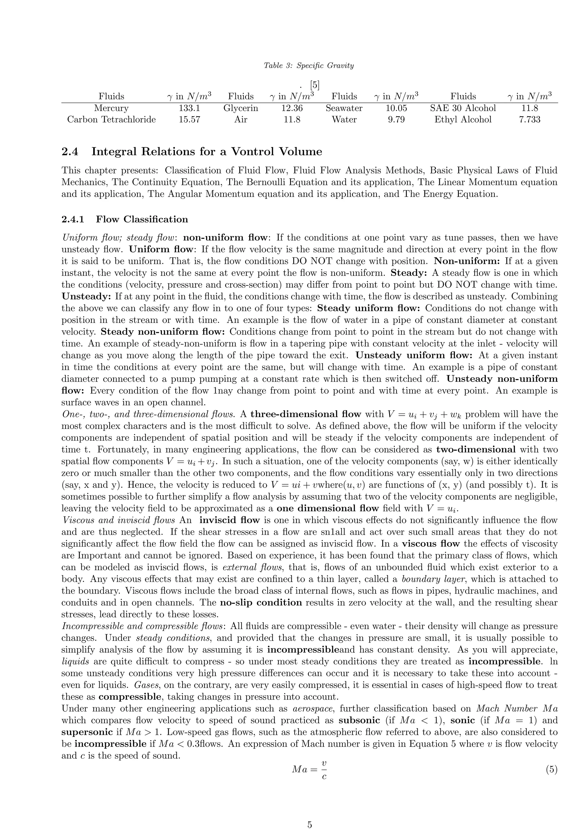 Table 3: Specific Gravity
. [5]
Fluids γ in N/m3
Fluids γ in N/m3
Fluids γ in N/m3
Fluids γ in N/m3
Mercury 133.1 Glycerin 12.36 Seawater 10.05 SAE 30 Alcohol 11.8
Carbon Tetrachloride 15.57 Air 11.8 Water 9.79 Ethyl Alcohol 7.733
2.4 Integral Relations for a Vontrol Volume
This chapter presents: Classification of Fluid Flow, Fluid Flow Analysis Methods, Basic Physical Laws of Fluid
Mechanics, The Continuity Equation, The Bernoulli Equation and its application, The Linear Momentum equation
and its application, The Angular Momentum equation and its application, and The Energy Equation.
2.4.1 Flow Classification
Uniform flow; steady flow: non-uniform flow: If the conditions at one point vary as tune passes, then we have
unsteady flow. Uniform flow: If the flow velocity is the same magnitude and direction at every point in the flow
it is said to be uniform. That is, the flow conditions DO NOT change with position. Non-uniform: If at a given
instant, the velocity is not the same at every point the flow is non-uniform. Steady: A steady flow is one in which
the conditions (velocity, pressure and cross-section) may differ from point to point but DO NOT change with time.
Unsteady: If at any point in the fluid, the conditions change with time, the flow is described as unsteady. Combining
the above we can classify any flow in to one of four types: Steady uniform flow: Conditions do not change with
position in the stream or with time. An example is the flow of water in a pipe of constant diameter at constant
velocity. Steady non-uniform flow: Conditions change from point to point in the stream but do not change with
time. An example of steady-non-uniform is flow in a tapering pipe with constant velocity at the inlet - velocity will
change as you move along the length of the pipe toward the exit. Unsteady uniform flow: At a given instant
in time the conditions at every point are the same, but will change with time. An example is a pipe of constant
diameter connected to a pump pumping at a constant rate which is then switched off. Unsteady non-uniform
flow: Every condition of the flow 1nay change from point to point and with time at every point. An example is
surface waves in an open channel.
One-, two-, and three-dimensional flows. A three-dimensional flow with V = ui + vj + wk problem will have the
most complex characters and is the most difficult to solve. As defined above, the flow will be uniform if the velocity
components are independent of spatial position and will be steady if the velocity components are independent of
time t. Fortunately, in many engineering applications, the flow can be considered as two-dimensional with two
spatial flow components V = ui +vj. In such a situation, one of the velocity components (say, w) is either identically
zero or much smaller than the other two components, and the flow conditions vary essentially only in two directions
(say, x and y). Hence, the velocity is reduced to V = ui + vwhere(u, v) are functions of (x, y) (and possibly t). It is
sometimes possible to further simplify a flow analysis by assuming that two of the velocity components are negligible,
leaving the velocity field to be approximated as a one dimensional flow field with V = ui.
Viscous and inviscid flows An inviscid flow is one in which viscous effects do not significantly influence the flow
and are thus neglected. If the shear stresses in a flow are sn1all and act over such small areas that they do not
significantly affect the flow field the flow can be assigned as inviscid flow. In a viscous flow the effects of viscosity
are Important and cannot be ignored. Based on experience, it has been found that the primary class of flows, which
can be modeled as inviscid flows, is external flows, that is, flows of an unbounded fluid which exist exterior to a
body. Any viscous effects that may exist are confined to a thin layer, called a boundary layer, which is attached to
the boundary. Viscous flows include the broad class of internal flows, such as flows in pipes, hydraulic machines, and
conduits and in open channels. The no-slip condition results in zero velocity at the wall, and the resulting shear
stresses, lead directly to these losses.
Incompressible and compressible flows: All fluids are compressible - even water - their density will change as pressure
changes. Under steady conditions, and provided that the changes in pressure are small, it is usually possible to
simplify analysis of the flow by assuming it is incompressibleand has constant density. As you will appreciate,
liquids are quite difficult to compress - so under most steady conditions they are treated as incompressible. ln
some unsteady conditions very high pressure differences can occur and it is necessary to take these into account -
even for liquids. Gases, on the contrary, are very easily compressed, it is essential in cases of high-speed flow to treat
these as compressible, taking changes in pressure into account.
Under many other engineering applications such as aerospace, further classification based on Mach Number Ma
which compares flow velocity to speed of sound practiced as subsonic (if Ma  1), sonic (if Ma = 1) and
supersonic if Ma  1. Low-speed gas flows, such as the atmospheric flow referred to above, are also considered to
be incompressible if Ma  0.3flows. An expression of Mach number is given in Equation 5 where v is flow velocity
and c is the speed of sound.
Ma =
v
c
(5)
5
 