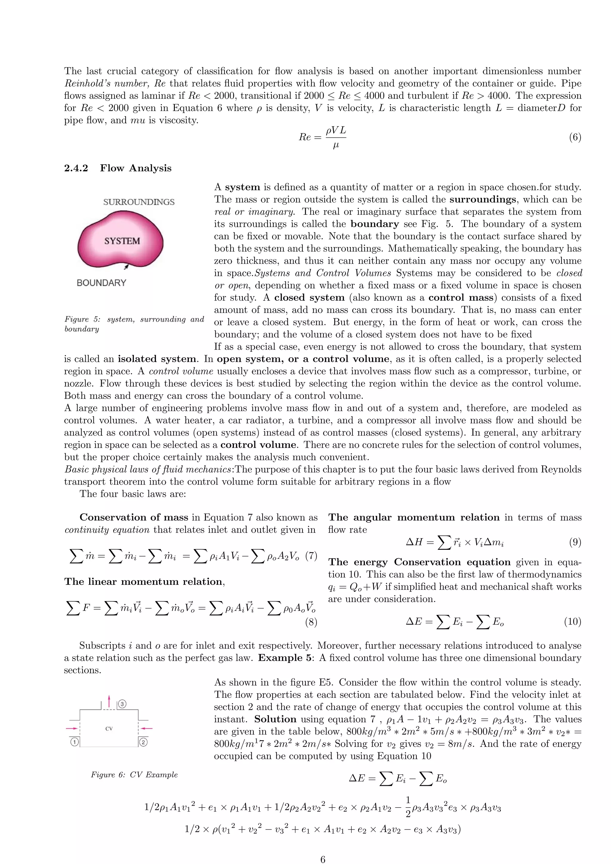 The last crucial category of classification for flow analysis is based on another important dimensionless number
Reinhold’s number, Re that relates fluid properties with flow velocity and geometry of the container or guide. Pipe
flows assigned as laminar if Re  2000, transitional if 2000 ≤ Re ≤ 4000 and turbulent if Re  4000. The expression
for Re  2000 given in Equation 6 where ρ is density, V is velocity, L is characteristic length L = diameterD for
pipe flow, and mu is viscosity.
Re =
ρV L
µ
(6)
2.4.2 Flow Analysis
Figure 5: system, surrounding and
boundary
A system is defined as a quantity of matter or a region in space chosen.for study.
The mass or region outside the system is called the surroundings, which can be
real or imaginary. The real or imaginary surface that separates the system from
its surroundings is called the boundary see Fig. 5. The boundary of a system
can be fixed or movable. Note that the boundary is the contact surface shared by
both the system and the surroundings. Mathematically speaking, the boundary has
zero thickness, and thus it can neither contain any mass nor occupy any volume
in space.Systems and Control Volumes Systems may be considered to be closed
or open, depending on whether a fixed mass or a fixed volume in space is chosen
for study. A closed system (also known as a control mass) consists of a fixed
amount of mass, add no mass can cross its boundary. That is, no mass can enter
or leave a closed system. But energy, in the form of heat or work, can cross the
boundary; and the volume of a closed system does not have to be fixed
If as a special case, even energy is not allowed to cross the boundary, that system
is called an isolated system. In open system, or a control volume, as it is often called, is a properly selected
region in space. A control volume usually encloses a device that involves mass flow such as a compressor, turbine, or
nozzle. Flow through these devices is best studied by selecting the region within the device as the control volume.
Both mass and energy can cross the boundary of a control volume.
A large number of engineering problems involve mass flow in and out of a system and, therefore, are modeled as
control volumes. A water heater, a car radiator, a turbine, and a compressor all involve mass flow and should be
analyzed as control volumes (open systems) instead of as control masses (closed systems). In general, any arbitrary
region in space can be selected as a control volume. There are no concrete rules for the selection of control volumes,
but the proper choice certainly makes the analysis much convenient.
Basic physical laws of fluid mechanics:The purpose of this chapter is to put the four basic laws derived from Reynolds
transport theorem into the control volume form suitable for arbitrary regions in a flow
The four basic laws are:
Conservation of mass in Equation 7 also known as
continuity equation that relates inlet and outlet given in
X
ṁ =
X
ṁi −
X
ṁi =
X
ρiA1Vi −
X
ρoA2Vo (7)
The linear momentum relation,
X
F =
X
ṁi
⃗
Vi −
X
ṁo
⃗
Vo =
X
ρiAi
⃗
Vi −
X
ρ0Ao
⃗
Vo
(8)
The angular momentum relation in terms of mass
flow rate
∆H =
X
⃗
ri × Vi∆mi (9)
The energy Conservation equation given in equa-
tion 10. This can also be the first law of thermodynamics
qi = Qo +W if simplified heat and mechanical shaft works
are under consideration.
∆E =
X
Ei −
X
Eo (10)
Subscripts i and o are for inlet and exit respectively. Moreover, further necessary relations introduced to analyse
a state relation such as the perfect gas law. Example 5: A fixed control volume has three one dimensional boundary
sections.
Figure 6: CV Example
As shown in the figure E5. Consider the flow within the control volume is steady.
The flow properties at each section are tabulated below. Find the velocity inlet at
section 2 and the rate of change of energy that occupies the control volume at this
instant. Solution using equation 7 , ρ1A − 1v1 + ρ2A2v2 = ρ3A3v3. The values
are given in the table below, 800kg/m3
∗ 2m2
∗ 5m/s ∗ +800kg/m3
∗ 3m2
∗ v2∗ =
800kg/m1
7 ∗ 2m2
∗ 2m/s∗ Solving for v2 gives v2 = 8m/s. And the rate of energy
occupied can be computed by using Equation 10
∆E =
X
Ei −
X
Eo
1/2ρ1A1v1
2
+ e1 × ρ1A1v1 + 1/2ρ2A2v2
2
+ e2 × ρ2A1v2 −
1
2
ρ3A3v3
2
e3 × ρ3A3v3
1/2 × ρ(v1
2
+ v2
2
− v3
2
+ e1 × A1v1 + e2 × A2v2 − e3 × A3v3)
6
 