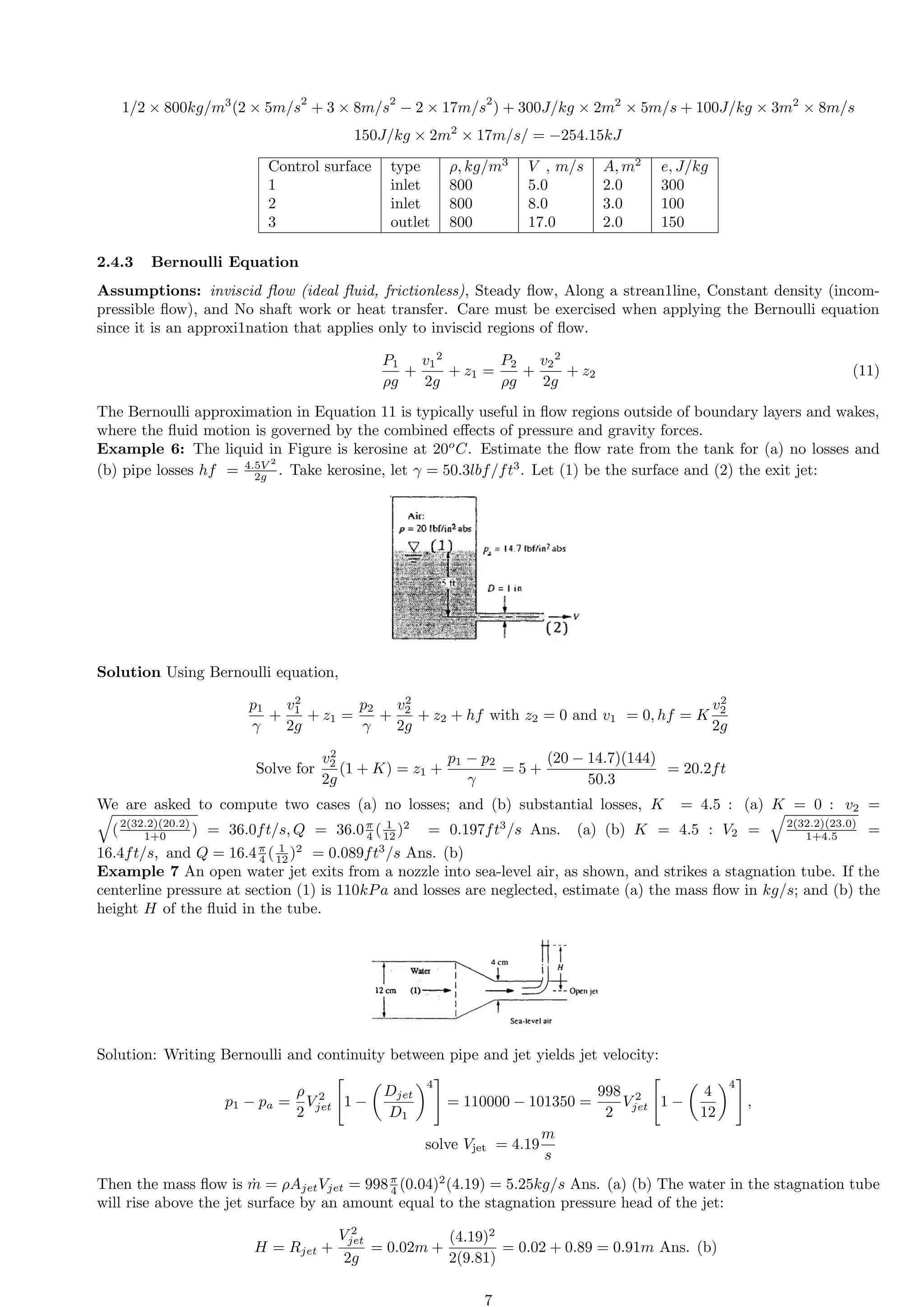 1/2 × 800kg/m3
(2 × 5m/s
2
+ 3 × 8m/s
2
− 2 × 17m/s
2
) + 300J/kg × 2m2
× 5m/s + 100J/kg × 3m2
× 8m/s
150J/kg × 2m2
× 17m/s/ = −254.15kJ
Control surface type ρ, kg/m3
V , m/s A, m2
e, J/kg
1 inlet 800 5.0 2.0 300
2 inlet 800 8.0 3.0 100
3 outlet 800 17.0 2.0 150
2.4.3 Bernoulli Equation
Assumptions: inviscid flow (ideal fluid, frictionless), Steady flow, Along a strean1line, Constant density (incom-
pressible flow), and No shaft work or heat transfer. Care must be exercised when applying the Bernoulli equation
since it is an approxi1nation that applies only to inviscid regions of flow.
P1
ρg
+
v1
2
2g
+ z1 =
P2
ρg
+
v2
2
2g
+ z2 (11)
The Bernoulli approximation in Equation 11 is typically useful in flow regions outside of boundary layers and wakes,
where the fluid motion is governed by the combined effects of pressure and gravity forces.
Example 6: The liquid in Figure is kerosine at 20o
C. Estimate the flow rate from the tank for (a) no losses and
(b) pipe losses hf = 4.5V 2
2g . Take kerosine, let γ = 50.3lbf/ft3
. Let (1) be the surface and (2) the exit jet:
Solution Using Bernoulli equation,
p1
γ
+
v2
1
2g
+ z1 =
p2
γ
+
v2
2
2g
+ z2 + hf with z2 = 0 and v1 = 0, hf = K
v2
2
2g
Solve for
v2
2
2g
(1 + K) = z1 +
p1 − p2
γ
= 5 +
(20 − 14.7)(144)
50.3
= 20.2ft
We are asked to compute two cases (a) no losses; and (b) substantial losses, K = 4.5 : (a) K = 0 : v2 =
q
(2(32.2)(20.2)
1+0 ) = 36.0ft/s, Q = 36.0π
4 ( 1
12 )2
= 0.197ft3
/s Ans. (a) (b) K = 4.5 : V2 =
q
2(32.2)(23.0)
1+4.5 =
16.4ft/s, and Q = 16.4π
4 ( 1
12 )2
= 0.089ft3
/s Ans. (b)
Example 7 An open water jet exits from a nozzle into sea-level air, as shown, and strikes a stagnation tube. If the
centerline pressure at section (1) is 110kPa and losses are neglected, estimate (a) the mass flow in kg/s; and (b) the
height H of the fluid in the tube.
Solution: Writing Bernoulli and continuity between pipe and jet yields jet velocity:
p1 − pa =
ρ
2
V 2
jet

1 −

Djet
D1
4
#
= 110000 − 101350 =
998
2
V 2
jet

1 −

4
12
4
#
,
solve Vjet = 4.19
m
s
Then the mass flow is ṁ = ρAjetVjet = 998π
4 (0.04)2
(4.19) = 5.25kg/s Ans. (a) (b) The water in the stagnation tube
will rise above the jet surface by an amount equal to the stagnation pressure head of the jet:
H = Rjet +
V 2
jet
2g
= 0.02m +
(4.19)2
2(9.81)
= 0.02 + 0.89 = 0.91m Ans. (b)
7
 