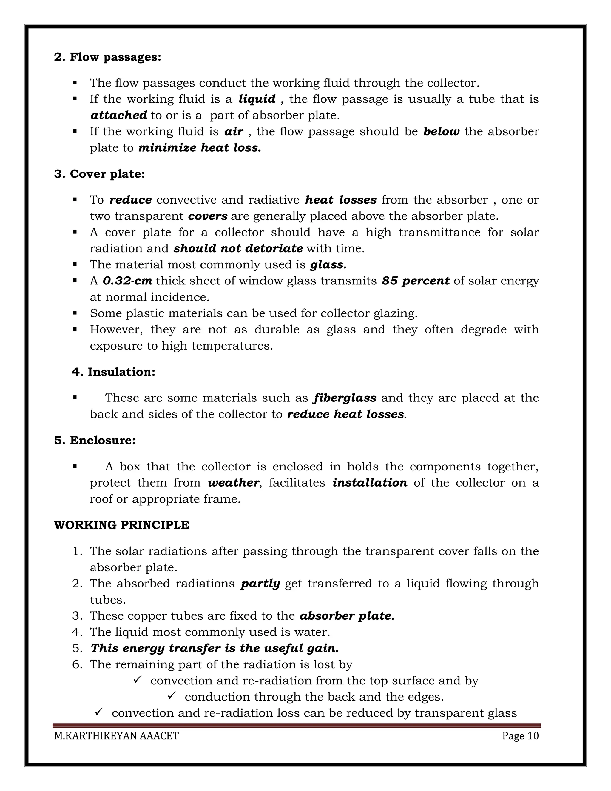M.KARTHIKEYAN AAACET Page 10
2. Flow passages:
 The flow passages conduct the working fluid through the collector.
 If the working fluid is a liquid , the flow passage is usually a tube that is
attached to or is a part of absorber plate.
 If the working fluid is air , the flow passage should be below the absorber
plate to minimize heat loss.
3. Cover plate:
 To reduce convective and radiative heat losses from the absorber , one or
two transparent covers are generally placed above the absorber plate.
 A cover plate for a collector should have a high transmittance for solar
radiation and should not detoriate with time.
 The material most commonly used is glass.
 A 0.32-cm thick sheet of window glass transmits 85 percent of solar energy
at normal incidence.
 Some plastic materials can be used for collector glazing.
 However, they are not as durable as glass and they often degrade with
exposure to high temperatures.
4. Insulation:
 These are some materials such as fiberglass and they are placed at the
back and sides of the collector to reduce heat losses.
5. Enclosure:
 A box that the collector is enclosed in holds the components together,
protect them from weather, facilitates installation of the collector on a
roof or appropriate frame.
WORKING PRINCIPLE
1. The solar radiations after passing through the transparent cover falls on the
absorber plate.
2. The absorbed radiations partly get transferred to a liquid flowing through
tubes.
3. These copper tubes are fixed to the absorber plate.
4. The liquid most commonly used is water.
5. This energy transfer is the useful gain.
6. The remaining part of the radiation is lost by
 convection and re-radiation from the top surface and by
 conduction through the back and the edges.
 convection and re-radiation loss can be reduced by transparent glass
 