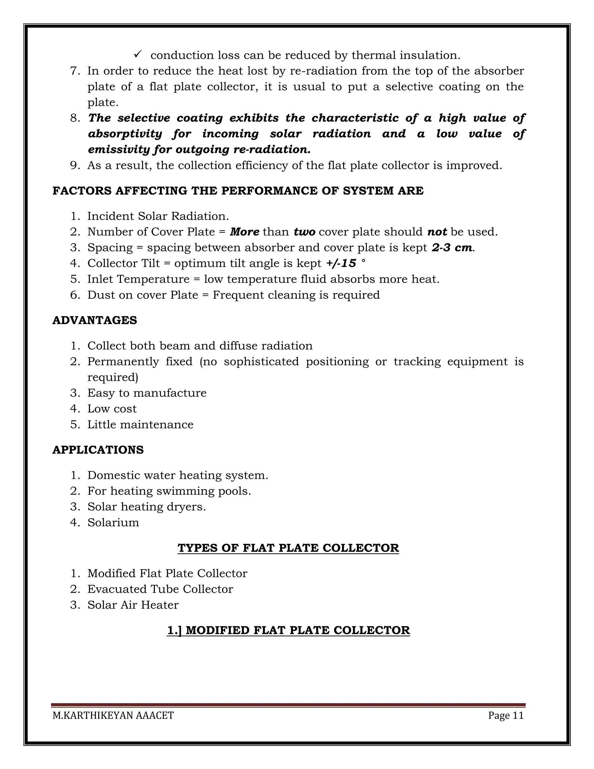 M.KARTHIKEYAN AAACET Page 11
 conduction loss can be reduced by thermal insulation.
7. In order to reduce the heat lost by re-radiation from the top of the absorber
plate of a flat plate collector, it is usual to put a selective coating on the
plate.
8. The selective coating exhibits the characteristic of a high value of
absorptivity for incoming solar radiation and a low value of
emissivity for outgoing re-radiation.
9. As a result, the collection efficiency of the flat plate collector is improved.
FACTORS AFFECTING THE PERFORMANCE OF SYSTEM ARE
1. Incident Solar Radiation.
2. Number of Cover Plate = More than two cover plate should not be used.
3. Spacing = spacing between absorber and cover plate is kept 2-3 cm.
4. Collector Tilt = optimum tilt angle is kept +/-15 °
5. Inlet Temperature = low temperature fluid absorbs more heat.
6. Dust on cover Plate = Frequent cleaning is required
ADVANTAGES
1. Collect both beam and diffuse radiation
2. Permanently fixed (no sophisticated positioning or tracking equipment is
required)
3. Easy to manufacture
4. Low cost
5. Little maintenance
APPLICATIONS
1. Domestic water heating system.
2. For heating swimming pools.
3. Solar heating dryers.
4. Solarium
TYPES OF FLAT PLATE COLLECTOR
1. Modified Flat Plate Collector
2. Evacuated Tube Collector
3. Solar Air Heater
1.] MODIFIED FLAT PLATE COLLECTOR
 