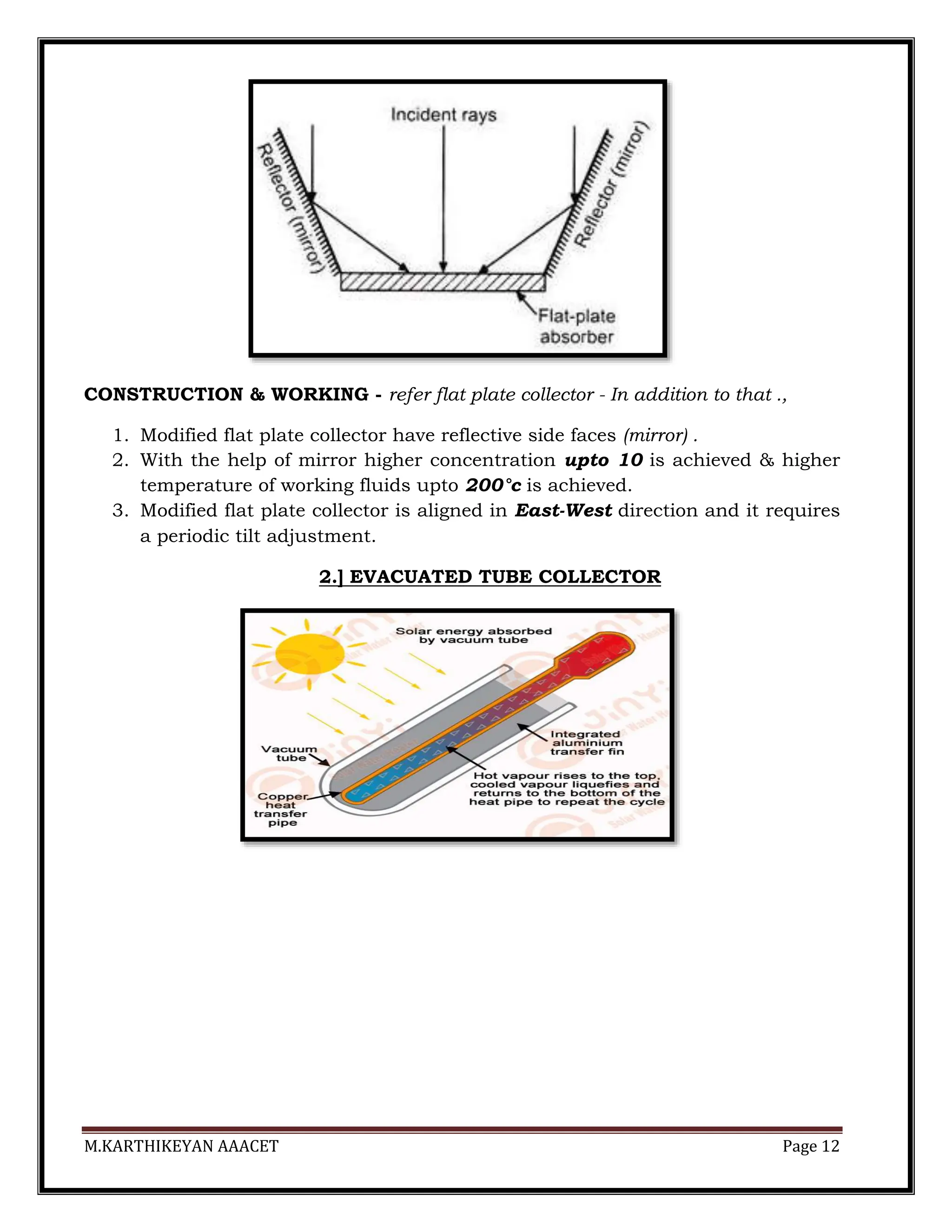M.KARTHIKEYAN AAACET Page 12
CONSTRUCTION & WORKING - refer flat plate collector - In addition to that .,
1. Modified flat plate collector have reflective side faces (mirror) .
2. With the help of mirror higher concentration upto 10 is achieved & higher
temperature of working fluids upto 200°c is achieved.
3. Modified flat plate collector is aligned in East-West direction and it requires
a periodic tilt adjustment.
2.] EVACUATED TUBE COLLECTOR
 