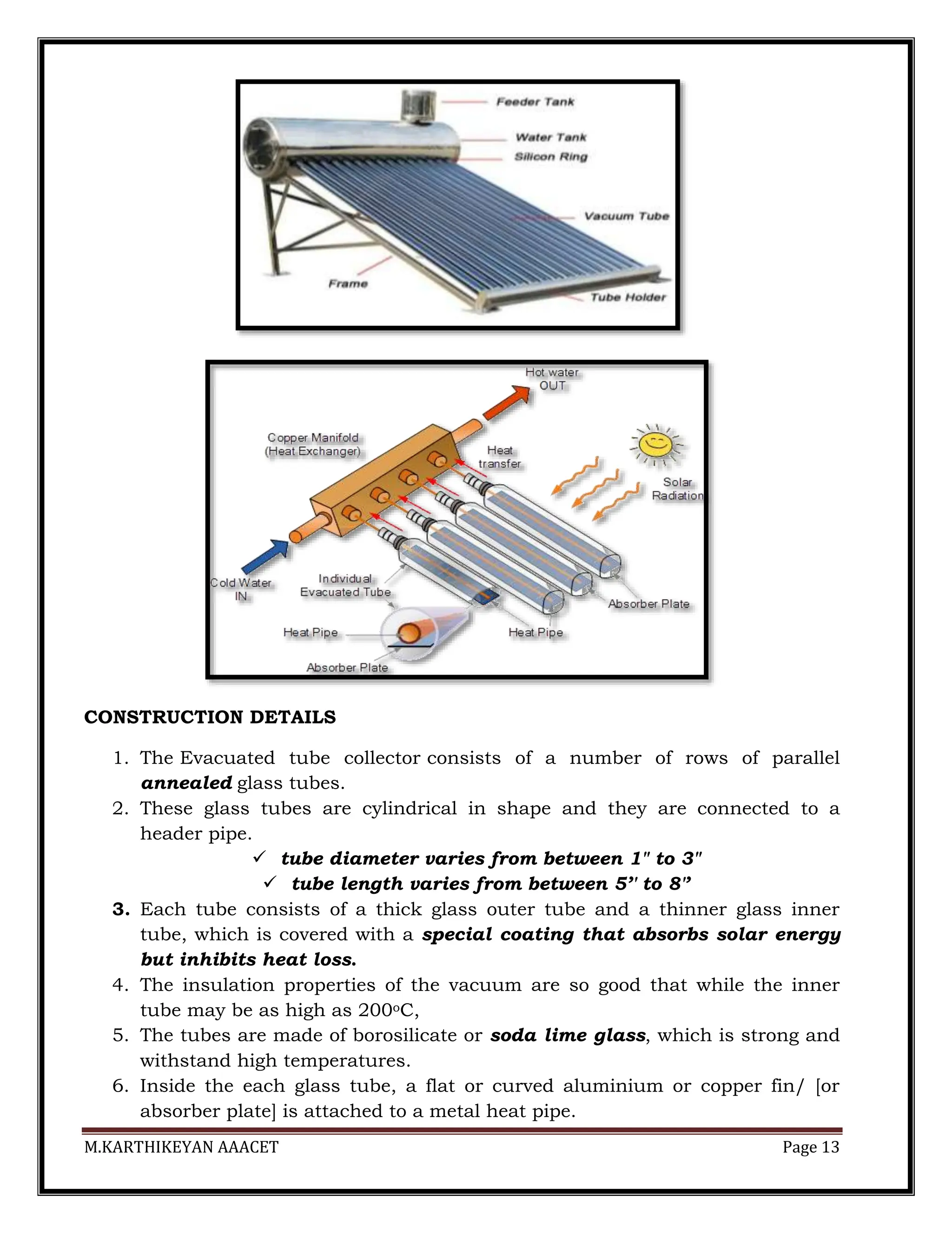 M.KARTHIKEYAN AAACET Page 13
CONSTRUCTION DETAILS
1. The Evacuated tube collector consists of a number of rows of parallel
annealed glass tubes.
2. These glass tubes are cylindrical in shape and they are connected to a
header pipe.
 tube diameter varies from between 1" to 3"
 tube length varies from between 5’′ to 8′’
3. Each tube consists of a thick glass outer tube and a thinner glass inner
tube, which is covered with a special coating that absorbs solar energy
but inhibits heat loss.
4. The insulation properties of the vacuum are so good that while the inner
tube may be as high as 200oC,
5. The tubes are made of borosilicate or soda lime glass, which is strong and
withstand high temperatures.
6. Inside the each glass tube, a flat or curved aluminium or copper fin/ [or
absorber plate] is attached to a metal heat pipe.
 
