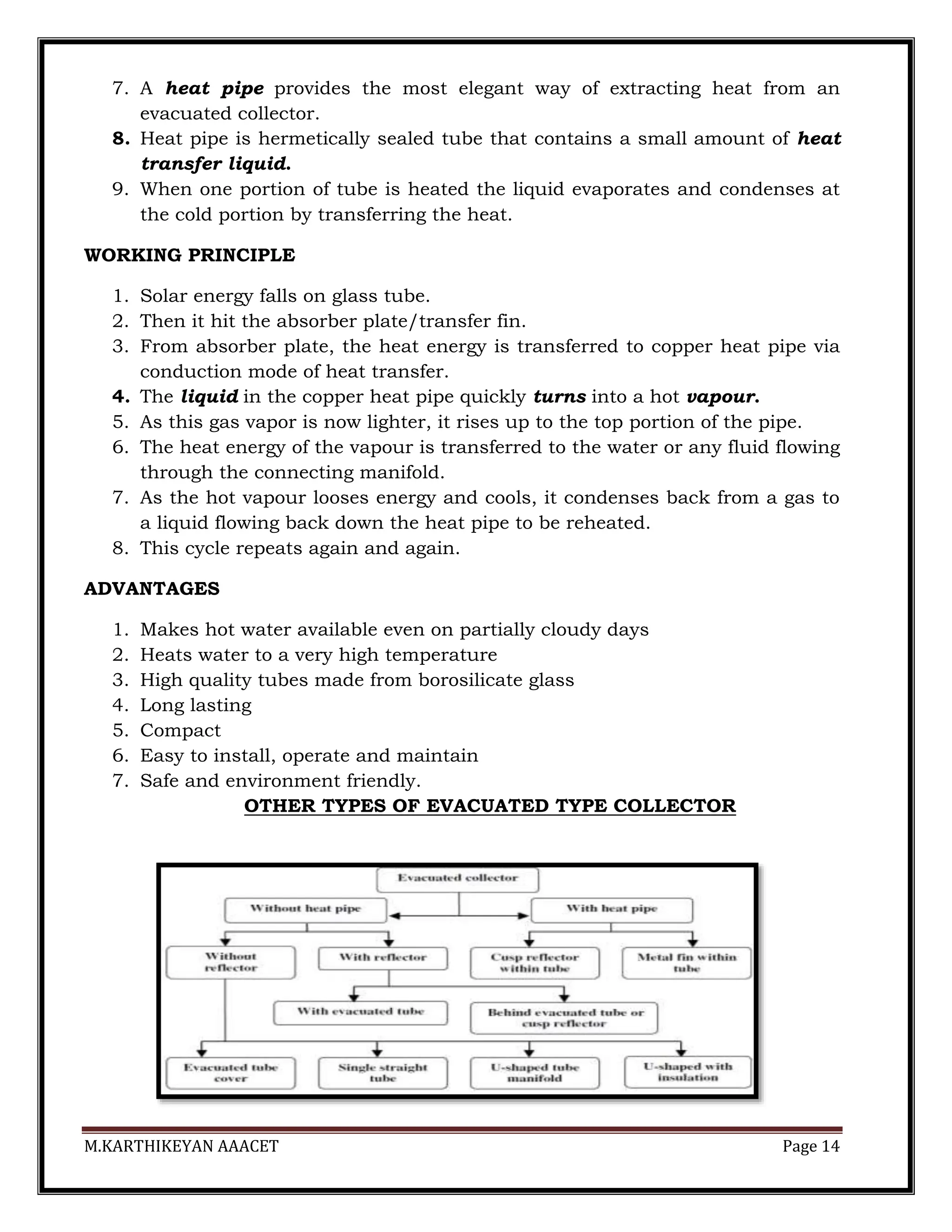 M.KARTHIKEYAN AAACET Page 14
7. A heat pipe provides the most elegant way of extracting heat from an
evacuated collector.
8. Heat pipe is hermetically sealed tube that contains a small amount of heat
transfer liquid.
9. When one portion of tube is heated the liquid evaporates and condenses at
the cold portion by transferring the heat.
WORKING PRINCIPLE
1. Solar energy falls on glass tube.
2. Then it hit the absorber plate/transfer fin.
3. From absorber plate, the heat energy is transferred to copper heat pipe via
conduction mode of heat transfer.
4. The liquid in the copper heat pipe quickly turns into a hot vapour.
5. As this gas vapor is now lighter, it rises up to the top portion of the pipe.
6. The heat energy of the vapour is transferred to the water or any fluid flowing
through the connecting manifold.
7. As the hot vapour looses energy and cools, it condenses back from a gas to
a liquid flowing back down the heat pipe to be reheated.
8. This cycle repeats again and again.
ADVANTAGES
1. Makes hot water available even on partially cloudy days
2. Heats water to a very high temperature
3. High quality tubes made from borosilicate glass
4. Long lasting
5. Compact
6. Easy to install, operate and maintain
7. Safe and environment friendly.
OTHER TYPES OF EVACUATED TYPE COLLECTOR
 