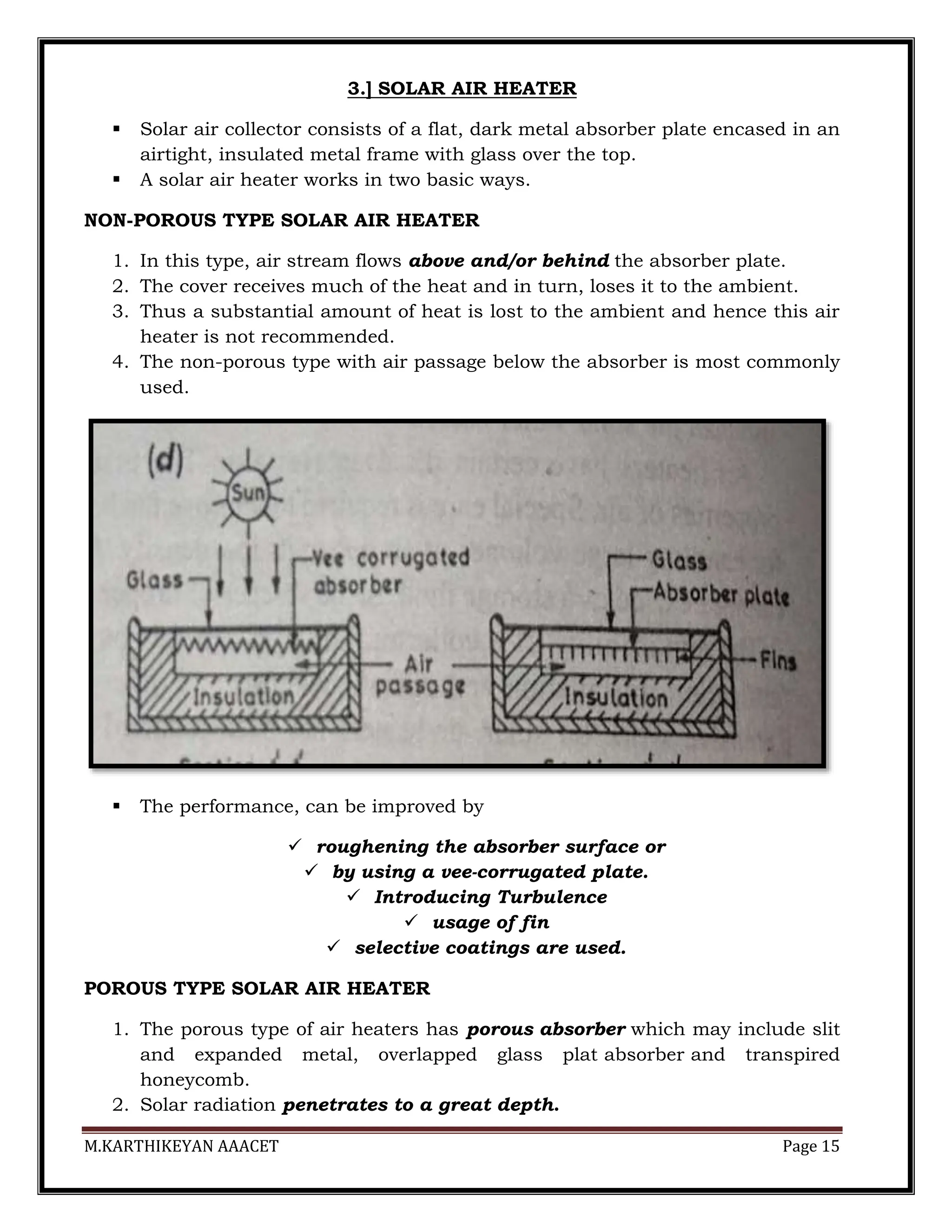 M.KARTHIKEYAN AAACET Page 15
3.] SOLAR AIR HEATER
 Solar air collector consists of a flat, dark metal absorber plate encased in an
airtight, insulated metal frame with glass over the top.
 A solar air heater works in two basic ways.
NON-POROUS TYPE SOLAR AIR HEATER
1. In this type, air stream flows above and/or behind the absorber plate.
2. The cover receives much of the heat and in turn, loses it to the ambient.
3. Thus a substantial amount of heat is lost to the ambient and hence this air
heater is not recommended.
4. The non-porous type with air passage below the absorber is most commonly
used.
 The performance, can be improved by
 roughening the absorber surface or
 by using a vee-corrugated plate.
 Introducing Turbulence
 usage of fin
 selective coatings are used.
POROUS TYPE SOLAR AIR HEATER
1. The porous type of air heaters has porous absorber which may include slit
and expanded metal, overlapped glass plat absorber and transpired
honeycomb.
2. Solar radiation penetrates to a great depth.
 