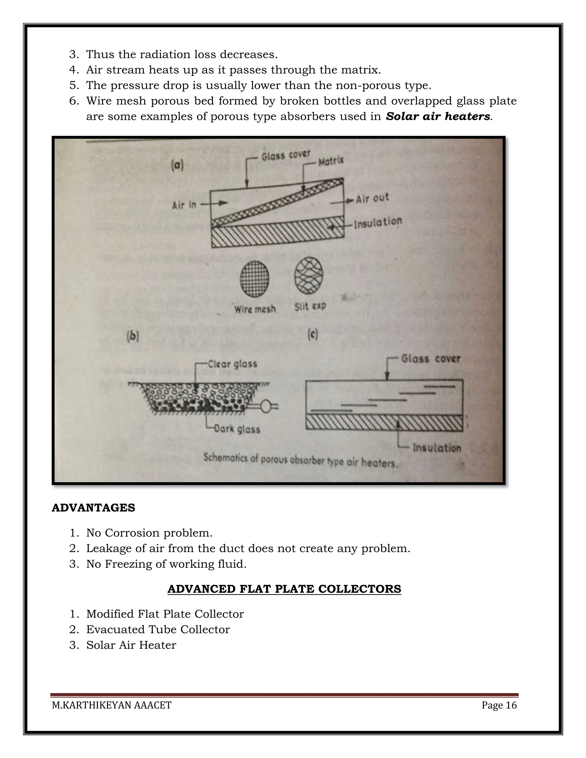 M.KARTHIKEYAN AAACET Page 16
3. Thus the radiation loss decreases.
4. Air stream heats up as it passes through the matrix.
5. The pressure drop is usually lower than the non-porous type.
6. Wire mesh porous bed formed by broken bottles and overlapped glass plate
are some examples of porous type absorbers used in Solar air heaters.
ADVANTAGES
1. No Corrosion problem.
2. Leakage of air from the duct does not create any problem.
3. No Freezing of working fluid.
ADVANCED FLAT PLATE COLLECTORS
1. Modified Flat Plate Collector
2. Evacuated Tube Collector
3. Solar Air Heater
 