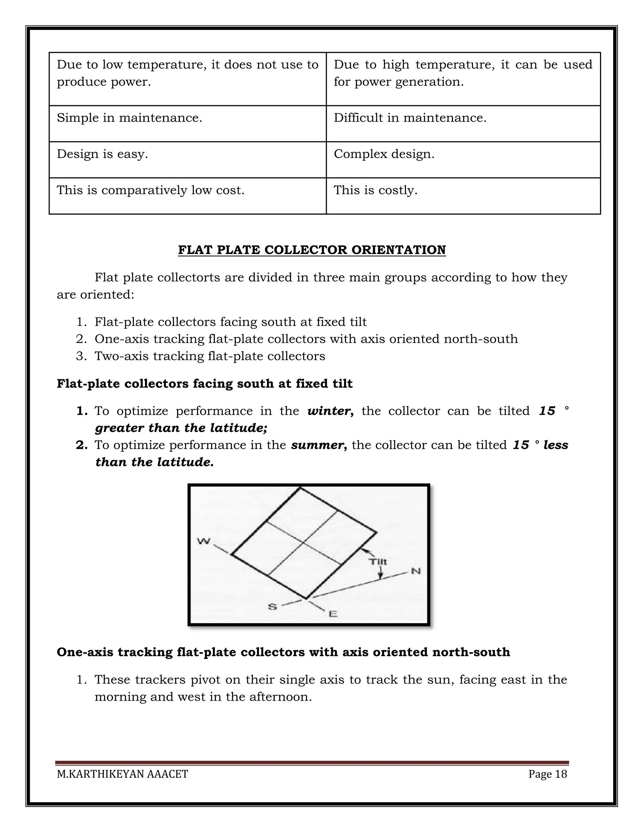 M.KARTHIKEYAN AAACET Page 18
Due to low temperature, it does not use to
produce power.
Due to high temperature, it can be used
for power generation.
Simple in maintenance. Difficult in maintenance.
Design is easy. Complex design.
This is comparatively low cost. This is costly.
FLAT PLATE COLLECTOR ORIENTATION
Flat plate collectorts are divided in three main groups according to how they
are oriented:
1. Flat-plate collectors facing south at fixed tilt
2. One-axis tracking flat-plate collectors with axis oriented north-south
3. Two-axis tracking flat-plate collectors
Flat-plate collectors facing south at fixed tilt
1. To optimize performance in the winter, the collector can be tilted 15 °
greater than the latitude;
2. To optimize performance in the summer, the collector can be tilted 15 ° less
than the latitude.
One-axis tracking flat-plate collectors with axis oriented north-south
1. These trackers pivot on their single axis to track the sun, facing east in the
morning and west in the afternoon.
 