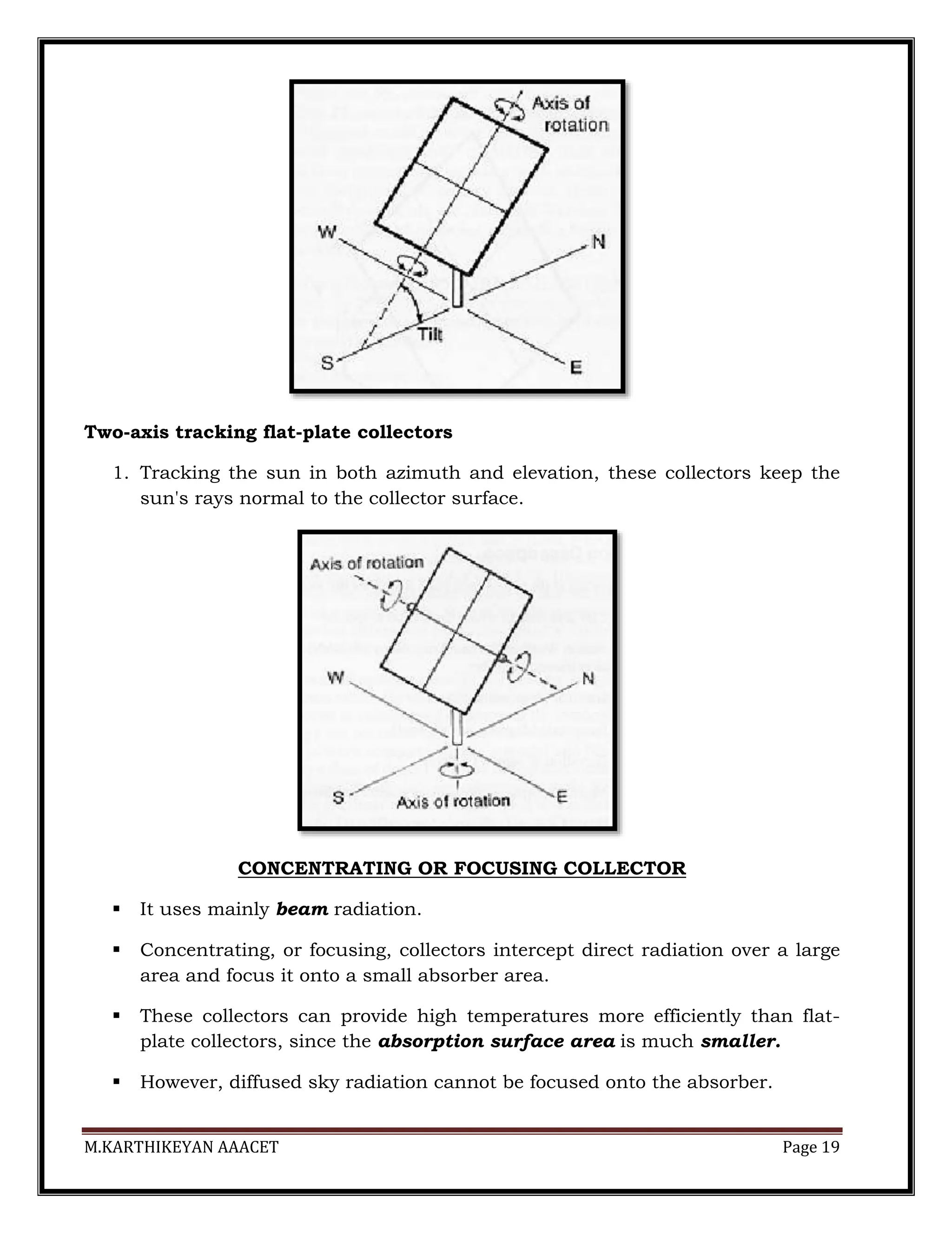 M.KARTHIKEYAN AAACET Page 19
Two-axis tracking flat-plate collectors
1. Tracking the sun in both azimuth and elevation, these collectors keep the
sun's rays normal to the collector surface.
CONCENTRATING OR FOCUSING COLLECTOR
 It uses mainly beam radiation.
 Concentrating, or focusing, collectors intercept direct radiation over a large
area and focus it onto a small absorber area.
 These collectors can provide high temperatures more efficiently than flat-
plate collectors, since the absorption surface area is much smaller.
 However, diffused sky radiation cannot be focused onto the absorber.
 