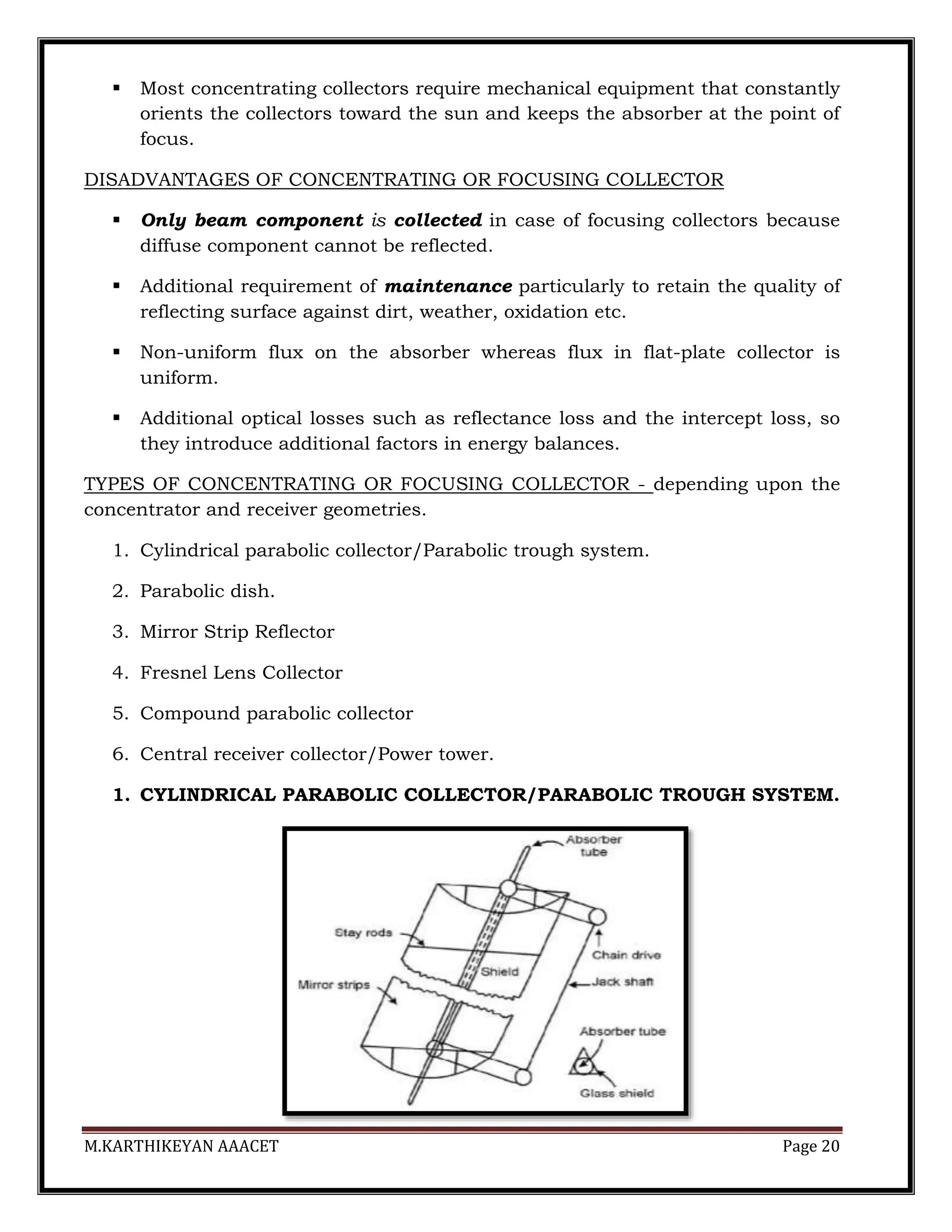 M.KARTHIKEYAN AAACET Page 20
 Most concentrating collectors require mechanical equipment that constantly
orients the collectors toward the sun and keeps the absorber at the point of
focus.
DISADVANTAGES OF CONCENTRATING OR FOCUSING COLLECTOR
 Only beam component is collected in case of focusing collectors because
diffuse component cannot be reflected.
 Additional requirement of maintenance particularly to retain the quality of
reflecting surface against dirt, weather, oxidation etc.
 Non-uniform flux on the absorber whereas flux in flat-plate collector is
uniform.
 Additional optical losses such as reflectance loss and the intercept loss, so
they introduce additional factors in energy balances.
TYPES OF CONCENTRATING OR FOCUSING COLLECTOR - depending upon the
concentrator and receiver geometries.
1. Cylindrical parabolic collector/Parabolic trough system.
2. Parabolic dish.
3. Mirror Strip Reflector
4. Fresnel Lens Collector
5. Compound parabolic collector
6. Central receiver collector/Power tower.
1. CYLINDRICAL PARABOLIC COLLECTOR/PARABOLIC TROUGH SYSTEM.
 