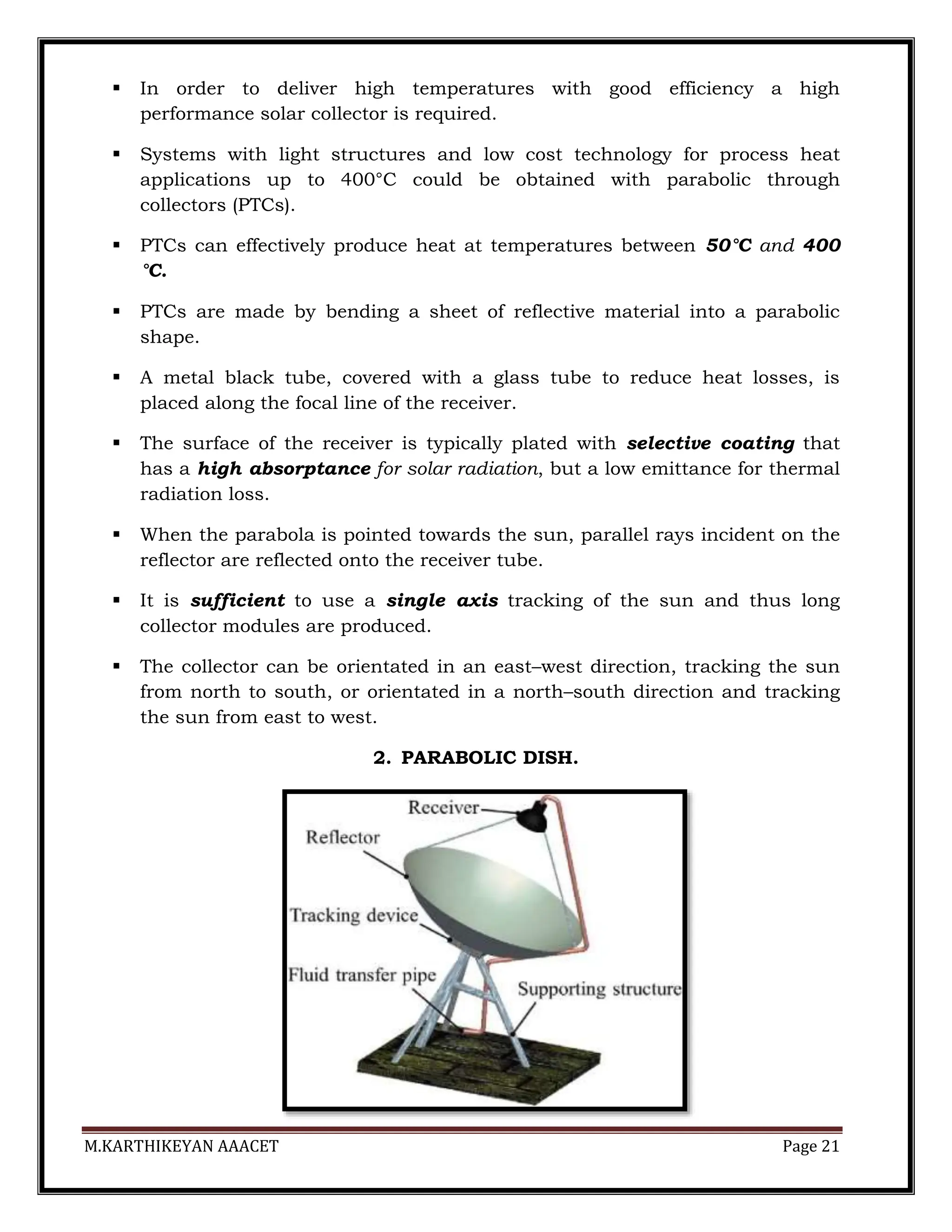 M.KARTHIKEYAN AAACET Page 21
 In order to deliver high temperatures with good efficiency a high
performance solar collector is required.
 Systems with light structures and low cost technology for process heat
applications up to 400°C could be obtained with parabolic through
collectors (PTCs).
 PTCs can effectively produce heat at temperatures between 50°C and 400
°C.
 PTCs are made by bending a sheet of reflective material into a parabolic
shape.
 A metal black tube, covered with a glass tube to reduce heat losses, is
placed along the focal line of the receiver.
 The surface of the receiver is typically plated with selective coating that
has a high absorptance for solar radiation, but a low emittance for thermal
radiation loss.
 When the parabola is pointed towards the sun, parallel rays incident on the
reflector are reflected onto the receiver tube.
 It is sufficient to use a single axis tracking of the sun and thus long
collector modules are produced.
 The collector can be orientated in an east–west direction, tracking the sun
from north to south, or orientated in a north–south direction and tracking
the sun from east to west.
2. PARABOLIC DISH.
 