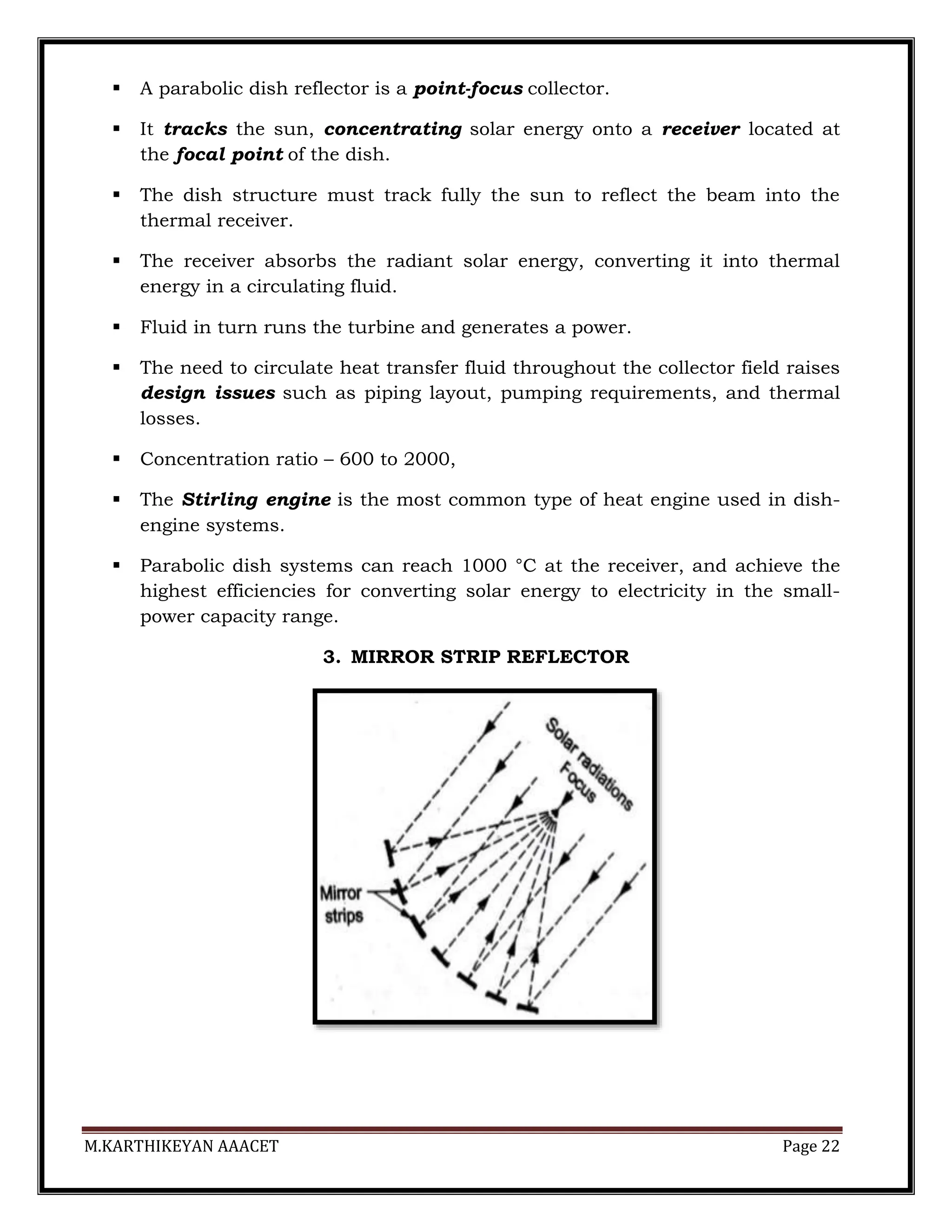 M.KARTHIKEYAN AAACET Page 22
 A parabolic dish reflector is a point-focus collector.
 It tracks the sun, concentrating solar energy onto a receiver located at
the focal point of the dish.
 The dish structure must track fully the sun to reflect the beam into the
thermal receiver.
 The receiver absorbs the radiant solar energy, converting it into thermal
energy in a circulating fluid.
 Fluid in turn runs the turbine and generates a power.
 The need to circulate heat transfer fluid throughout the collector field raises
design issues such as piping layout, pumping requirements, and thermal
losses.
 Concentration ratio – 600 to 2000,
 The Stirling engine is the most common type of heat engine used in dish-
engine systems.
 Parabolic dish systems can reach 1000 °C at the receiver, and achieve the
highest efficiencies for converting solar energy to electricity in the small-
power capacity range.
3. MIRROR STRIP REFLECTOR
 