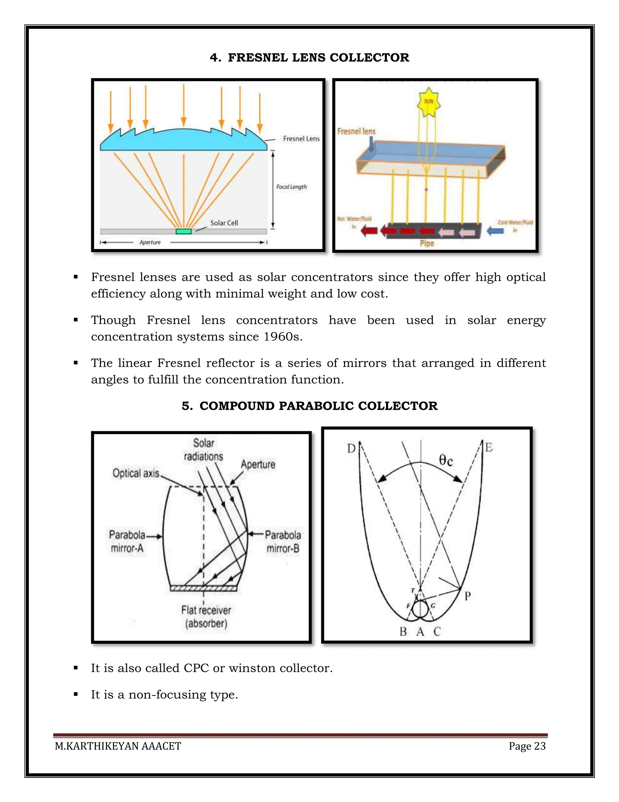 M.KARTHIKEYAN AAACET Page 23
4. FRESNEL LENS COLLECTOR
 Fresnel lenses are used as solar concentrators since they offer high optical
efficiency along with minimal weight and low cost.
 Though Fresnel lens concentrators have been used in solar energy
concentration systems since 1960s.
 The linear Fresnel reflector is a series of mirrors that arranged in different
angles to fulfill the concentration function.
5. COMPOUND PARABOLIC COLLECTOR
 It is also called CPC or winston collector.
 It is a non-focusing type.
 