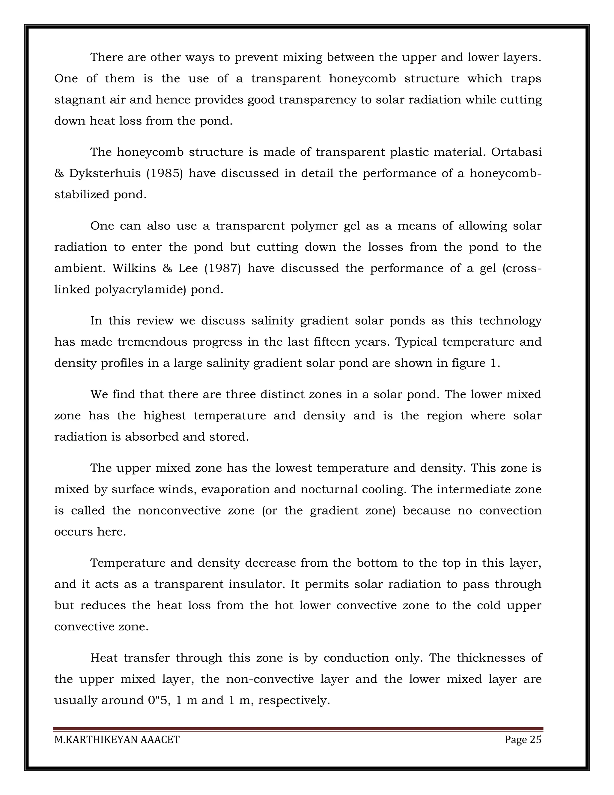 M.KARTHIKEYAN AAACET Page 25
There are other ways to prevent mixing between the upper and lower layers.
One of them is the use of a transparent honeycomb structure which traps
stagnant air and hence provides good transparency to solar radiation while cutting
down heat loss from the pond.
The honeycomb structure is made of transparent plastic material. Ortabasi
& Dyksterhuis (1985) have discussed in detail the performance of a honeycomb-
stabilized pond.
One can also use a transparent polymer gel as a means of allowing solar
radiation to enter the pond but cutting down the losses from the pond to the
ambient. Wilkins & Lee (1987) have discussed the performance of a gel (cross-
linked polyacrylamide) pond.
In this review we discuss salinity gradient solar ponds as this technology
has made tremendous progress in the last fifteen years. Typical temperature and
density profiles in a large salinity gradient solar pond are shown in figure 1.
We find that there are three distinct zones in a solar pond. The lower mixed
zone has the highest temperature and density and is the region where solar
radiation is absorbed and stored.
The upper mixed zone has the lowest temperature and density. This zone is
mixed by surface winds, evaporation and nocturnal cooling. The intermediate zone
is called the nonconvective zone (or the gradient zone) because no convection
occurs here.
Temperature and density decrease from the bottom to the top in this layer,
and it acts as a transparent insulator. It permits solar radiation to pass through
but reduces the heat loss from the hot lower convective zone to the cold upper
convective zone.
Heat transfer through this zone is by conduction only. The thicknesses of
the upper mixed layer, the non-convective layer and the lower mixed layer are
usually around 0"5, 1 m and 1 m, respectively.
 