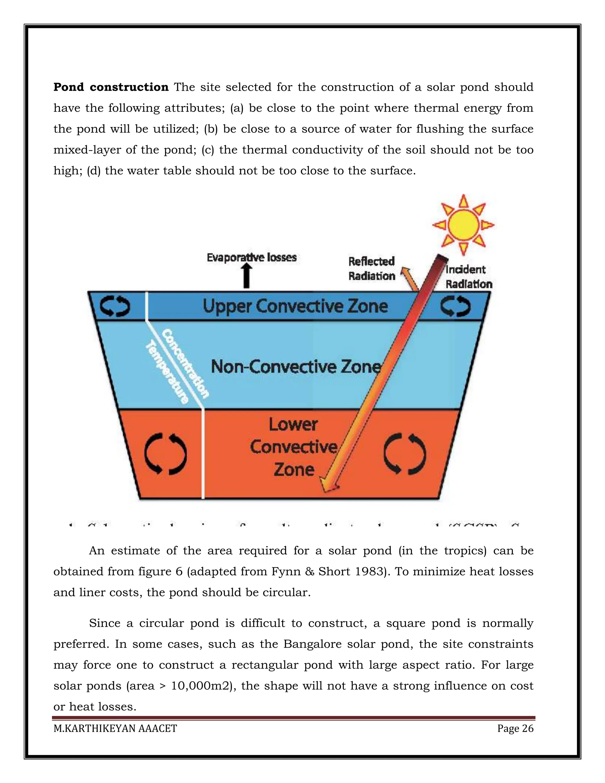 M.KARTHIKEYAN AAACET Page 26
Pond construction The site selected for the construction of a solar pond should
have the following attributes; (a) be close to the point where thermal energy from
the pond will be utilized; (b) be close to a source of water for flushing the surface
mixed-layer of the pond; (c) the thermal conductivity of the soil should not be too
high; (d) the water table should not be too close to the surface.
An estimate of the area required for a solar pond (in the tropics) can be
obtained from figure 6 (adapted from Fynn & Short 1983). To minimize heat losses
and liner costs, the pond should be circular.
Since a circular pond is difficult to construct, a square pond is normally
preferred. In some cases, such as the Bangalore solar pond, the site constraints
may force one to construct a rectangular pond with large aspect ratio. For large
solar ponds (area > 10,000m2), the shape will not have a strong influence on cost
or heat losses.
 