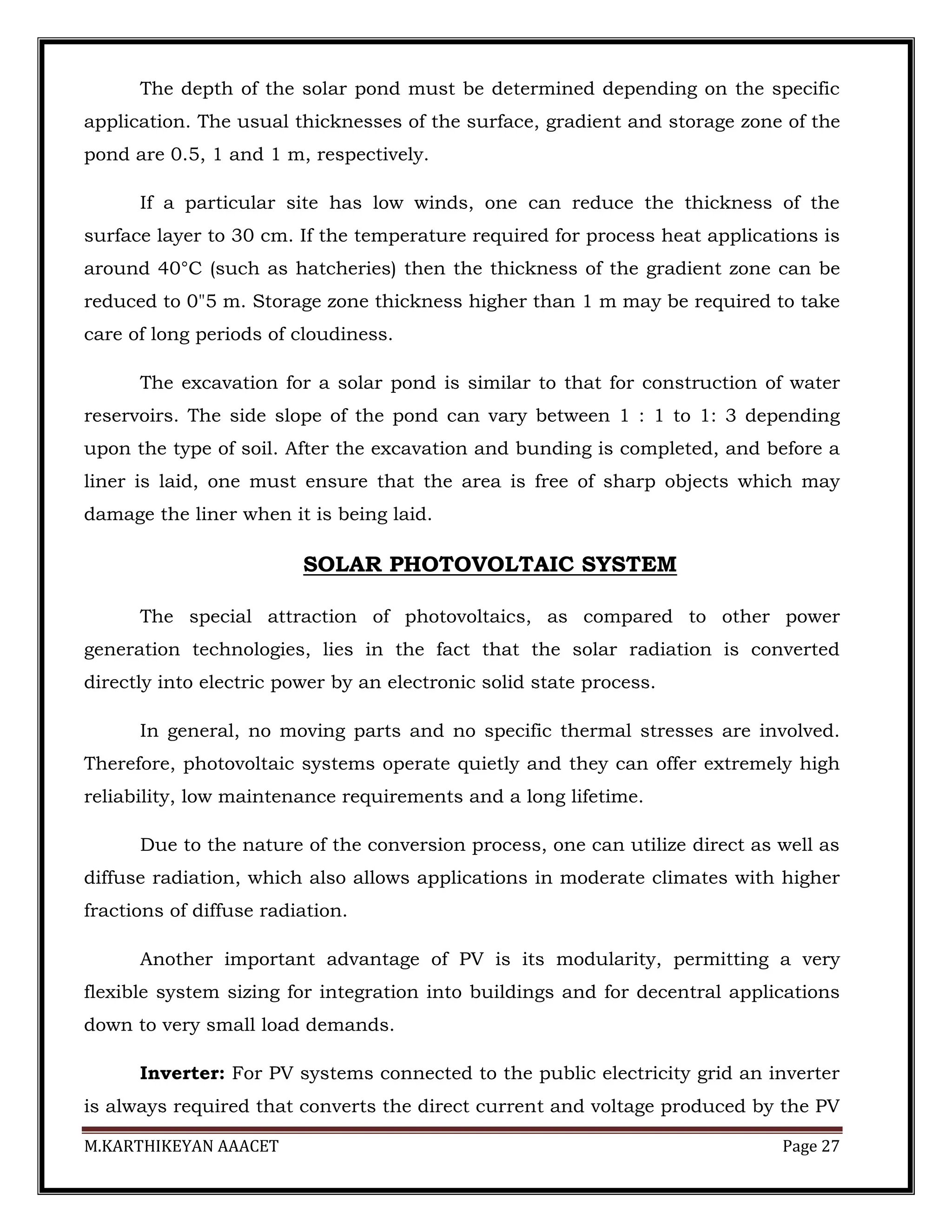 M.KARTHIKEYAN AAACET Page 27
The depth of the solar pond must be determined depending on the specific
application. The usual thicknesses of the surface, gradient and storage zone of the
pond are 0.5, 1 and 1 m, respectively.
If a particular site has low winds, one can reduce the thickness of the
surface layer to 30 cm. If the temperature required for process heat applications is
around 40°C (such as hatcheries) then the thickness of the gradient zone can be
reduced to 0"5 m. Storage zone thickness higher than 1 m may be required to take
care of long periods of cloudiness.
The excavation for a solar pond is similar to that for construction of water
reservoirs. The side slope of the pond can vary between 1 : 1 to 1: 3 depending
upon the type of soil. After the excavation and bunding is completed, and before a
liner is laid, one must ensure that the area is free of sharp objects which may
damage the liner when it is being laid.
SOLAR PHOTOVOLTAIC SYSTEM
The special attraction of photovoltaics, as compared to other power
generation technologies, lies in the fact that the solar radiation is converted
directly into electric power by an electronic solid state process.
In general, no moving parts and no specific thermal stresses are involved.
Therefore, photovoltaic systems operate quietly and they can offer extremely high
reliability, low maintenance requirements and a long lifetime.
Due to the nature of the conversion process, one can utilize direct as well as
diffuse radiation, which also allows applications in moderate climates with higher
fractions of diffuse radiation.
Another important advantage of PV is its modularity, permitting a very
flexible system sizing for integration into buildings and for decentral applications
down to very small load demands.
Inverter: For PV systems connected to the public electricity grid an inverter
is always required that converts the direct current and voltage produced by the PV
 
