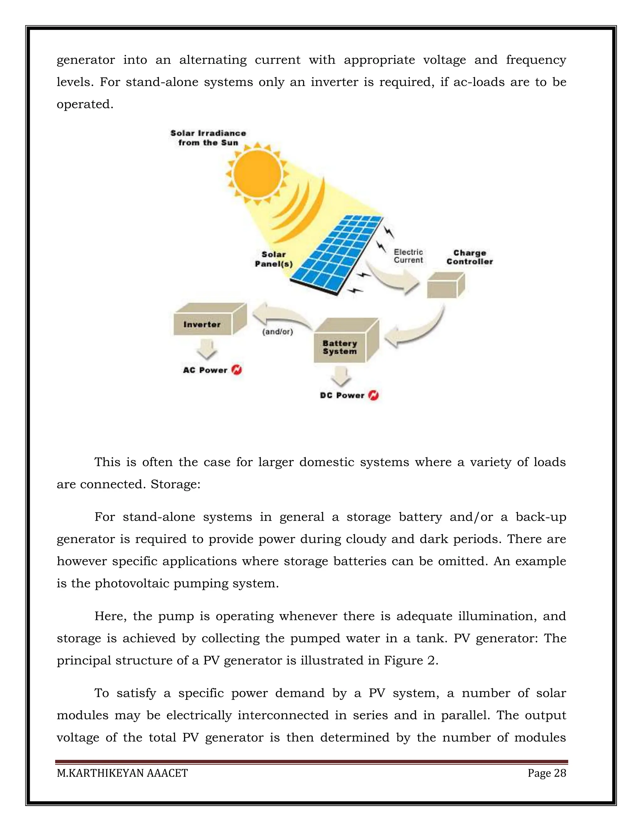 M.KARTHIKEYAN AAACET Page 28
generator into an alternating current with appropriate voltage and frequency
levels. For stand-alone systems only an inverter is required, if ac-loads are to be
operated.
This is often the case for larger domestic systems where a variety of loads
are connected. Storage:
For stand-alone systems in general a storage battery and/or a back-up
generator is required to provide power during cloudy and dark periods. There are
however specific applications where storage batteries can be omitted. An example
is the photovoltaic pumping system.
Here, the pump is operating whenever there is adequate illumination, and
storage is achieved by collecting the pumped water in a tank. PV generator: The
principal structure of a PV generator is illustrated in Figure 2.
To satisfy a specific power demand by a PV system, a number of solar
modules may be electrically interconnected in series and in parallel. The output
voltage of the total PV generator is then determined by the number of modules
 