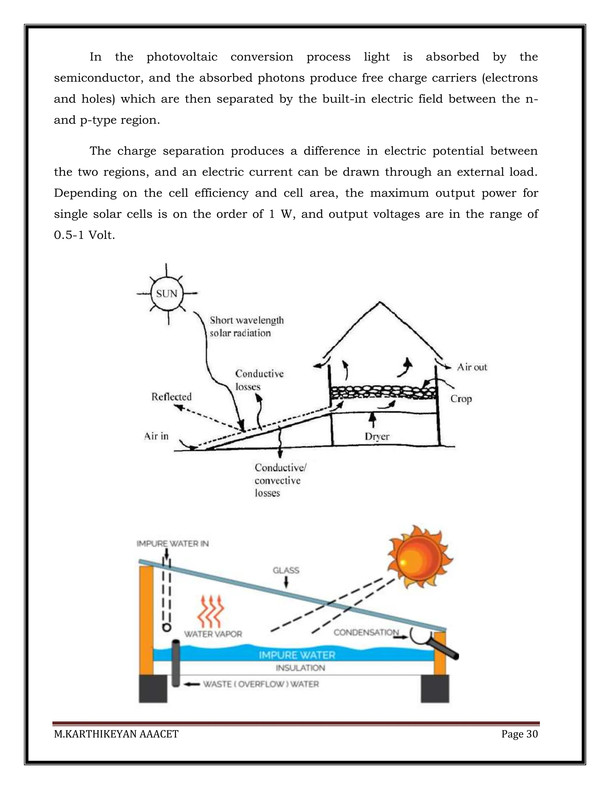 M.KARTHIKEYAN AAACET Page 30
In the photovoltaic conversion process light is absorbed by the
semiconductor, and the absorbed photons produce free charge carriers (electrons
and holes) which are then separated by the built-in electric field between the n-
and p-type region.
The charge separation produces a difference in electric potential between
the two regions, and an electric current can be drawn through an external load.
Depending on the cell efficiency and cell area, the maximum output power for
single solar cells is on the order of 1 W, and output voltages are in the range of
0.5-1 Volt.
 