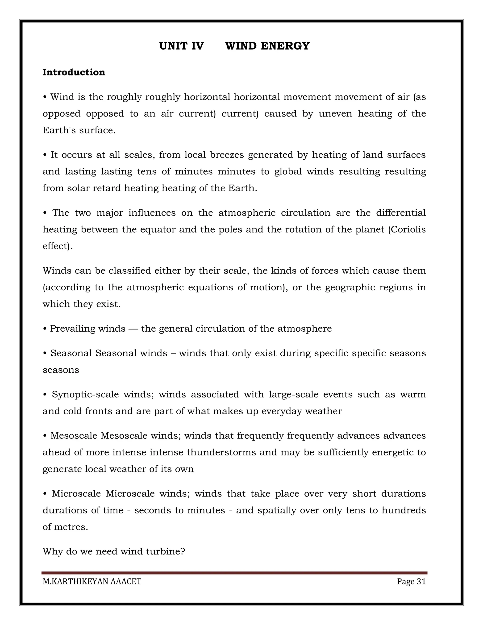 M.KARTHIKEYAN AAACET Page 31
UNIT IV WIND ENERGY
Introduction
• Wind is the roughly roughly horizontal horizontal movement movement of air (as
opposed opposed to an air current) current) caused by uneven heating of the
Earth's surface.
• It occurs at all scales, from local breezes generated by heating of land surfaces
and lasting lasting tens of minutes minutes to global winds resulting resulting
from solar retard heating heating of the Earth.
• The two major influences on the atmospheric circulation are the differential
heating between the equator and the poles and the rotation of the planet (Coriolis
effect).
Winds can be classified either by their scale, the kinds of forces which cause them
(according to the atmospheric equations of motion), or the geographic regions in
which they exist.
• Prevailing winds — the general circulation of the atmosphere
• Seasonal Seasonal winds – winds that only exist during specific specific seasons
seasons
• Synoptic-scale winds; winds associated with large-scale events such as warm
and cold fronts and are part of what makes up everyday weather
• Mesoscale Mesoscale winds; winds that frequently frequently advances advances
ahead of more intense intense thunderstorms and may be sufficiently energetic to
generate local weather of its own
• Microscale Microscale winds; winds that take place over very short durations
durations of time - seconds to minutes - and spatially over only tens to hundreds
of metres.
Why do we need wind turbine?
 