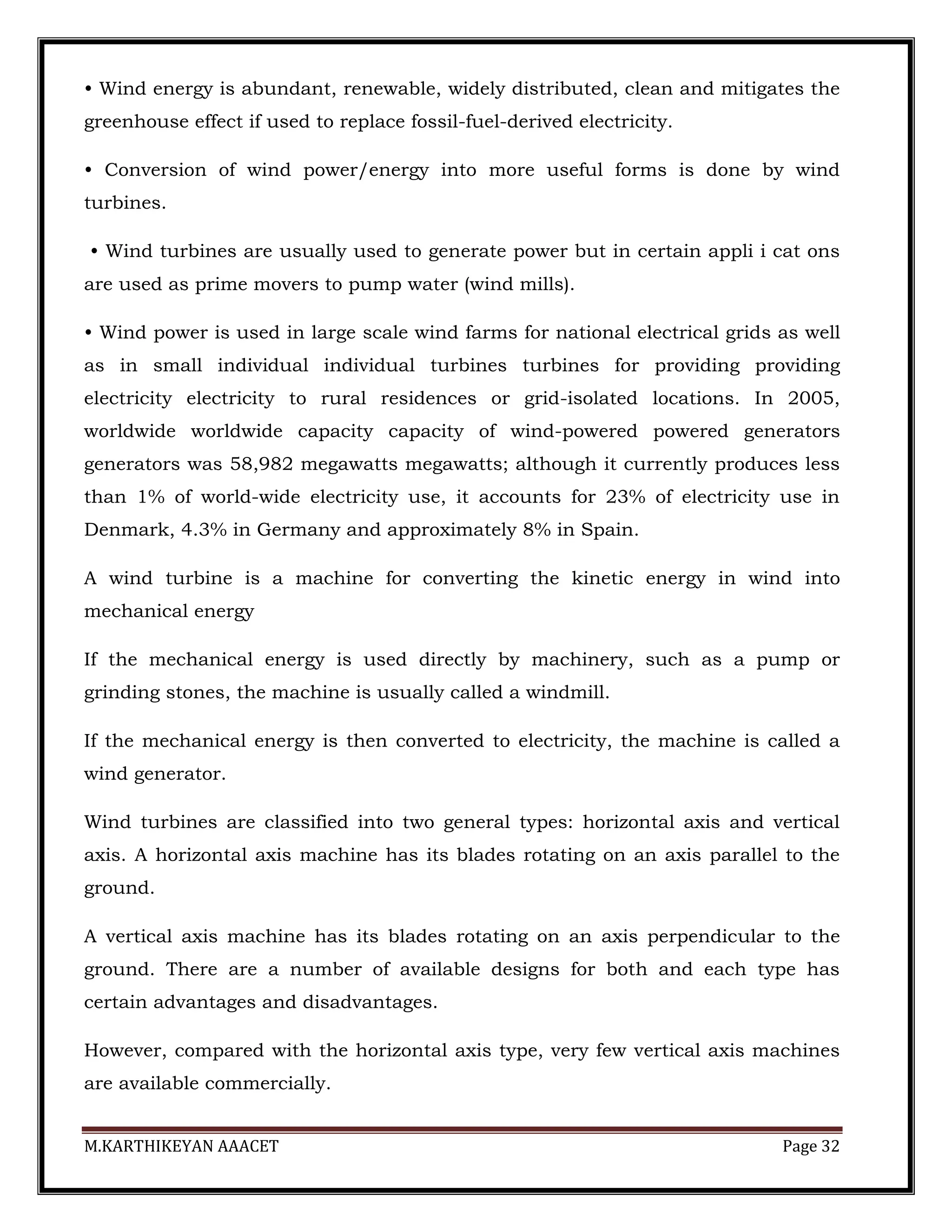 M.KARTHIKEYAN AAACET Page 32
• Wind energy is abundant, renewable, widely distributed, clean and mitigates the
greenhouse effect if used to replace fossil-fuel-derived electricity.
• Conversion of wind power/energy into more useful forms is done by wind
turbines.
• Wind turbines are usually used to generate power but in certain appli i cat ons
are used as prime movers to pump water (wind mills).
• Wind power is used in large scale wind farms for national electrical grids as well
as in small individual individual turbines turbines for providing providing
electricity electricity to rural residences or grid-isolated locations. In 2005,
worldwide worldwide capacity capacity of wind-powered powered generators
generators was 58,982 megawatts megawatts; although it currently produces less
than 1% of world-wide electricity use, it accounts for 23% of electricity use in
Denmark, 4.3% in Germany and approximately 8% in Spain.
A wind turbine is a machine for converting the kinetic energy in wind into
mechanical energy
If the mechanical energy is used directly by machinery, such as a pump or
grinding stones, the machine is usually called a windmill.
If the mechanical energy is then converted to electricity, the machine is called a
wind generator.
Wind turbines are classified into two general types: horizontal axis and vertical
axis. A horizontal axis machine has its blades rotating on an axis parallel to the
ground.
A vertical axis machine has its blades rotating on an axis perpendicular to the
ground. There are a number of available designs for both and each type has
certain advantages and disadvantages.
However, compared with the horizontal axis type, very few vertical axis machines
are available commercially.
 