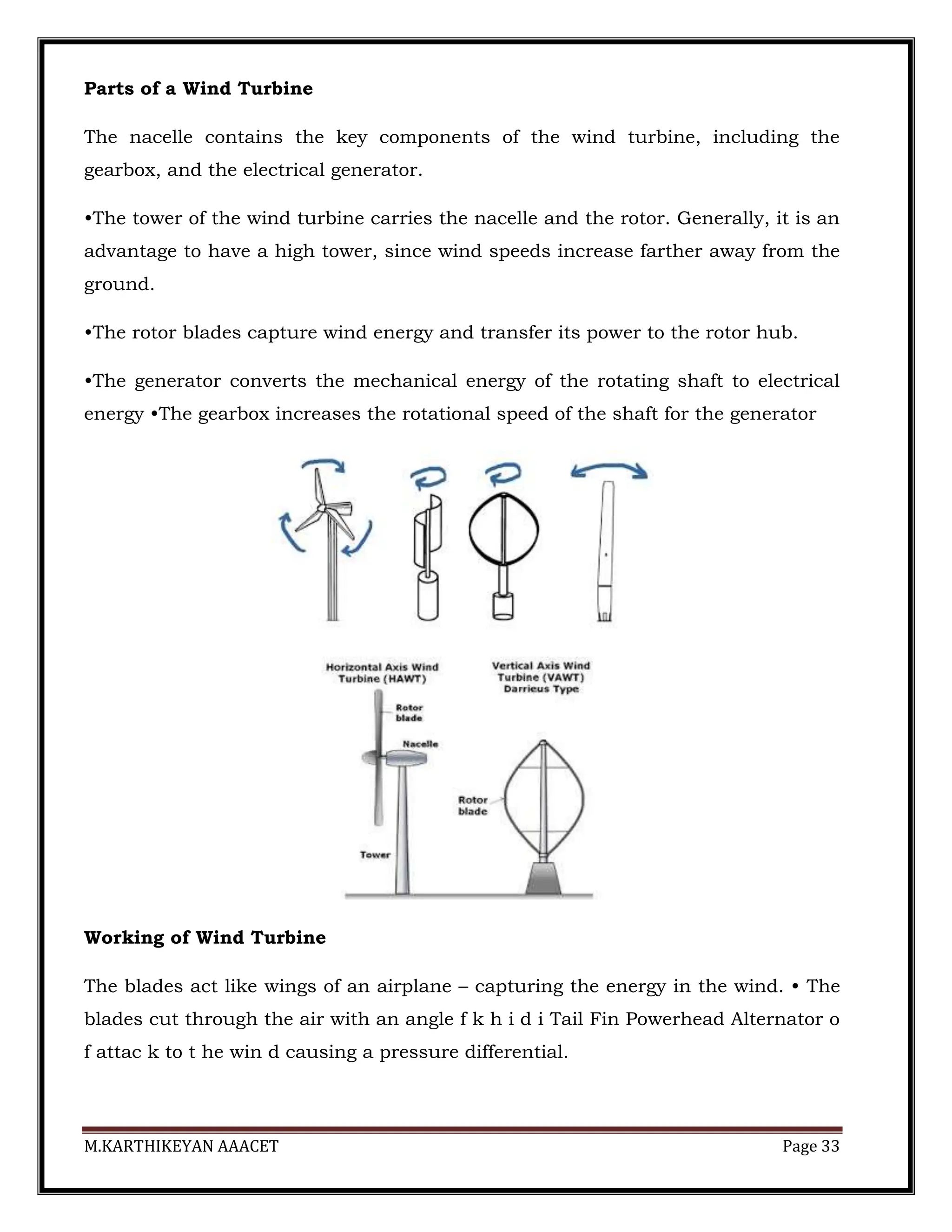M.KARTHIKEYAN AAACET Page 33
Parts of a Wind Turbine
The nacelle contains the key components of the wind turbine, including the
gearbox, and the electrical generator.
•The tower of the wind turbine carries the nacelle and the rotor. Generally, it is an
advantage to have a high tower, since wind speeds increase farther away from the
ground.
•The rotor blades capture wind energy and transfer its power to the rotor hub.
•The generator converts the mechanical energy of the rotating shaft to electrical
energy •The gearbox increases the rotational speed of the shaft for the generator
Working of Wind Turbine
The blades act like wings of an airplane – capturing the energy in the wind. • The
blades cut through the air with an angle f k h i d i Tail Fin Powerhead Alternator o
f attac k to t he win d causing a pressure differential.
 