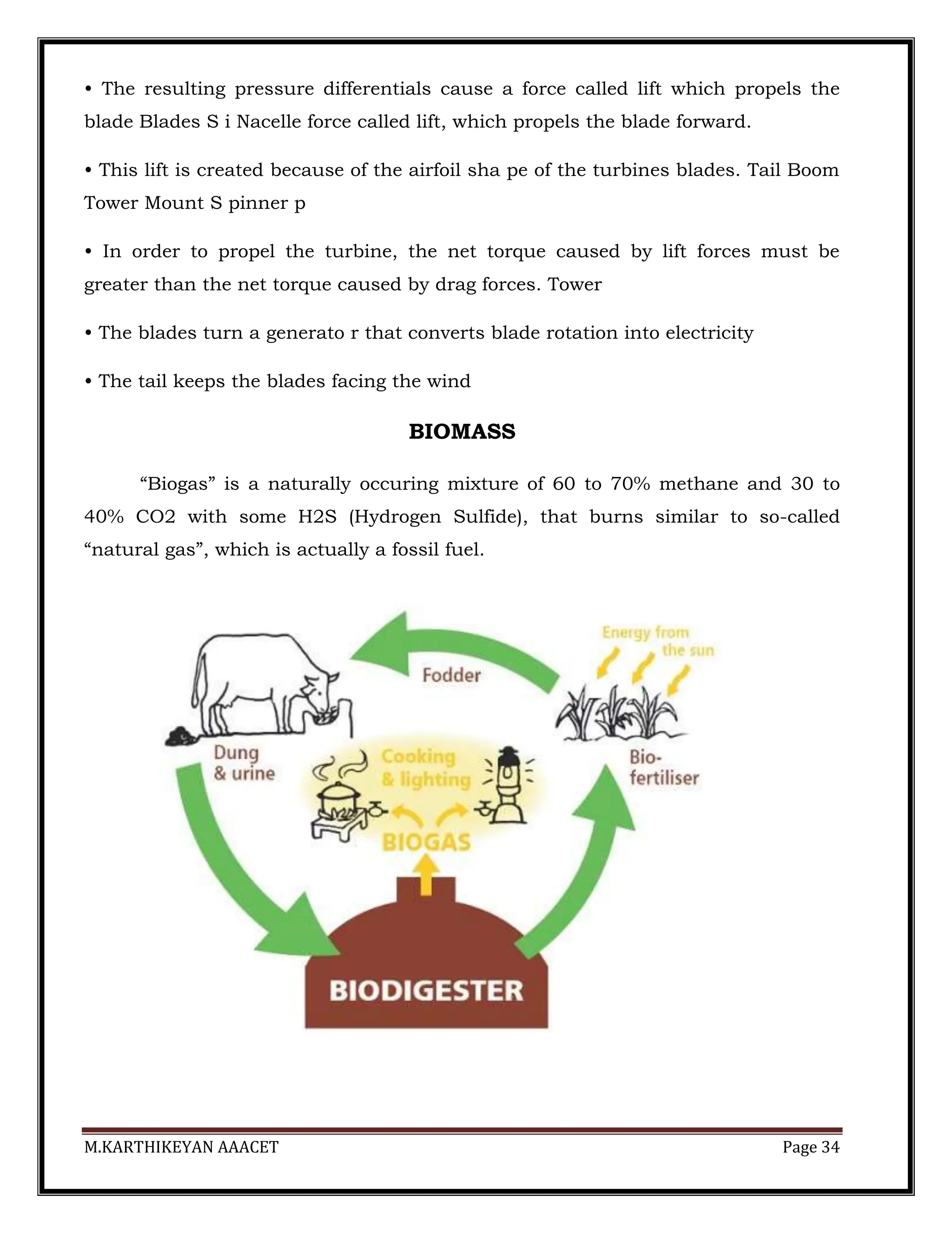 M.KARTHIKEYAN AAACET Page 34
• The resulting pressure differentials cause a force called lift which propels the
blade Blades S i Nacelle force called lift, which propels the blade forward.
• This lift is created because of the airfoil sha pe of the turbines blades. Tail Boom
Tower Mount S pinner p
• In order to propel the turbine, the net torque caused by lift forces must be
greater than the net torque caused by drag forces. Tower
• The blades turn a generato r that converts blade rotation into electricity
• The tail keeps the blades facing the wind
BIOMASS
“Biogas” is a naturally occuring mixture of 60 to 70% methane and 30 to
40% CO2 with some H2S (Hydrogen Sulfide), that burns similar to so-called
“natural gas”, which is actually a fossil fuel.
 