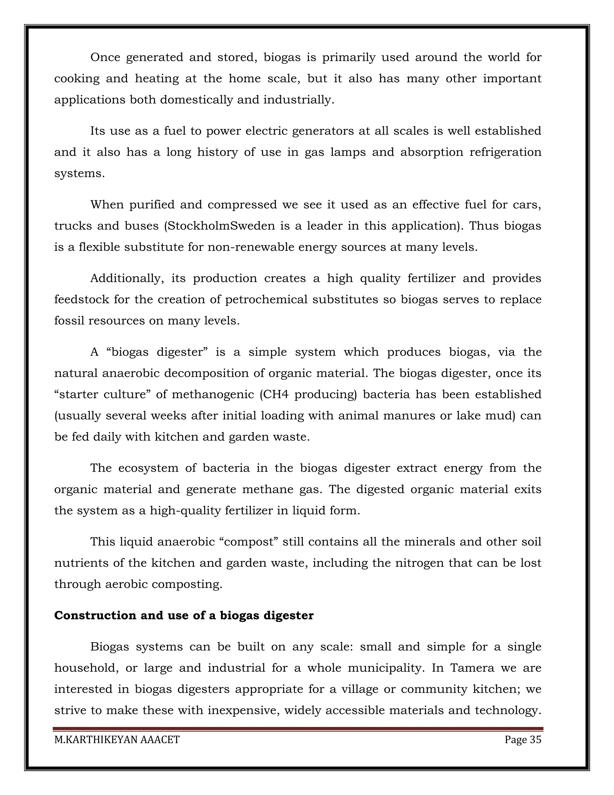 M.KARTHIKEYAN AAACET Page 35
Once generated and stored, biogas is primarily used around the world for
cooking and heating at the home scale, but it also has many other important
applications both domestically and industrially.
Its use as a fuel to power electric generators at all scales is well established
and it also has a long history of use in gas lamps and absorption refrigeration
systems.
When purified and compressed we see it used as an effective fuel for cars,
trucks and buses (StockholmSweden is a leader in this application). Thus biogas
is a flexible substitute for non-renewable energy sources at many levels.
Additionally, its production creates a high quality fertilizer and provides
feedstock for the creation of petrochemical substitutes so biogas serves to replace
fossil resources on many levels.
A “biogas digester” is a simple system which produces biogas, via the
natural anaerobic decomposition of organic material. The biogas digester, once its
“starter culture” of methanogenic (CH4 producing) bacteria has been established
(usually several weeks after initial loading with animal manures or lake mud) can
be fed daily with kitchen and garden waste.
The ecosystem of bacteria in the biogas digester extract energy from the
organic material and generate methane gas. The digested organic material exits
the system as a high-quality fertilizer in liquid form.
This liquid anaerobic “compost” still contains all the minerals and other soil
nutrients of the kitchen and garden waste, including the nitrogen that can be lost
through aerobic composting.
Construction and use of a biogas digester
Biogas systems can be built on any scale: small and simple for a single
household, or large and industrial for a whole municipality. In Tamera we are
interested in biogas digesters appropriate for a village or community kitchen; we
strive to make these with inexpensive, widely accessible materials and technology.
 
