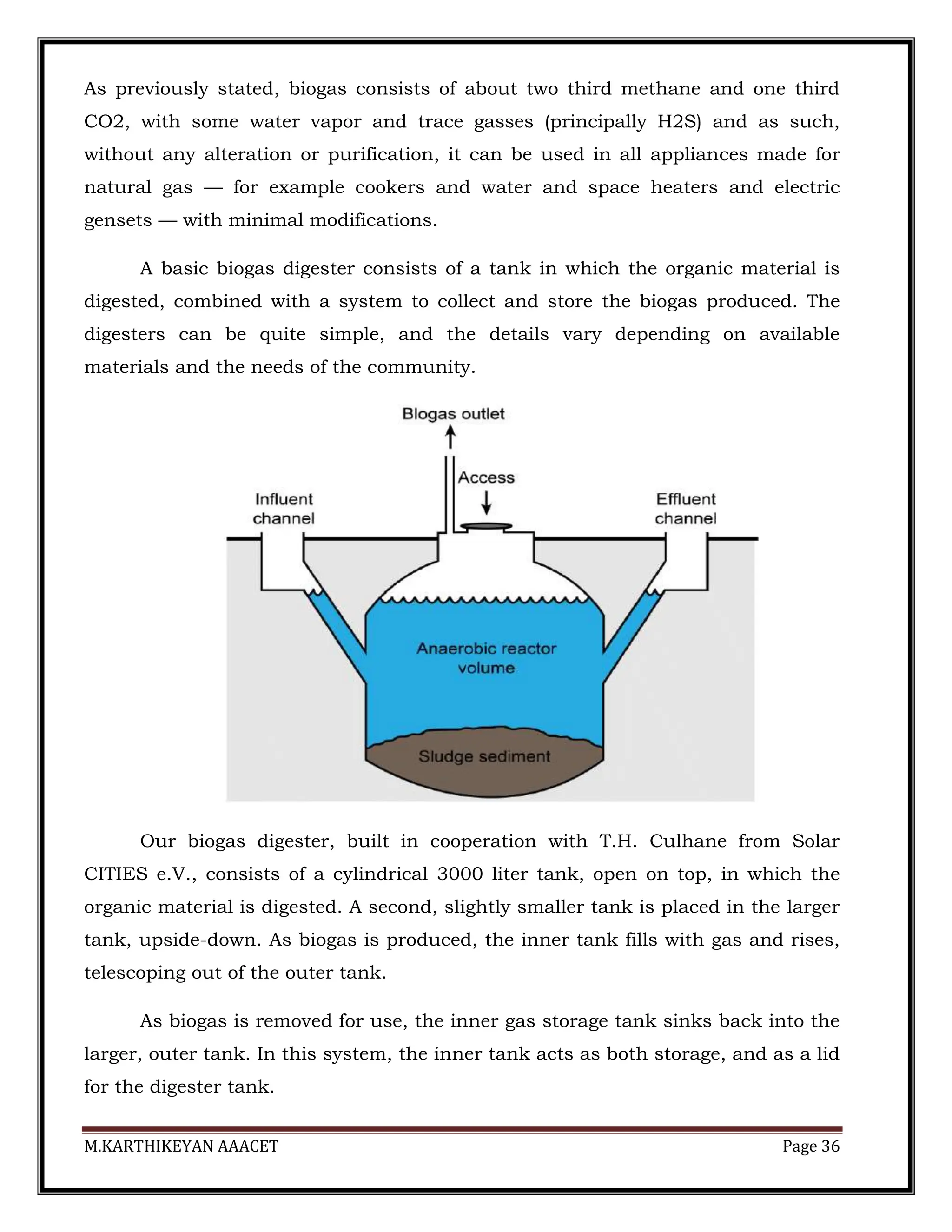 M.KARTHIKEYAN AAACET Page 36
As previously stated, biogas consists of about two third methane and one third
CO2, with some water vapor and trace gasses (principally H2S) and as such,
without any alteration or purification, it can be used in all appliances made for
natural gas — for example cookers and water and space heaters and electric
gensets — with minimal modifications.
A basic biogas digester consists of a tank in which the organic material is
digested, combined with a system to collect and store the biogas produced. The
digesters can be quite simple, and the details vary depending on available
materials and the needs of the community.
Our biogas digester, built in cooperation with T.H. Culhane from Solar
CITIES e.V., consists of a cylindrical 3000 liter tank, open on top, in which the
organic material is digested. A second, slightly smaller tank is placed in the larger
tank, upside-down. As biogas is produced, the inner tank fills with gas and rises,
telescoping out of the outer tank.
As biogas is removed for use, the inner gas storage tank sinks back into the
larger, outer tank. In this system, the inner tank acts as both storage, and as a lid
for the digester tank.
 